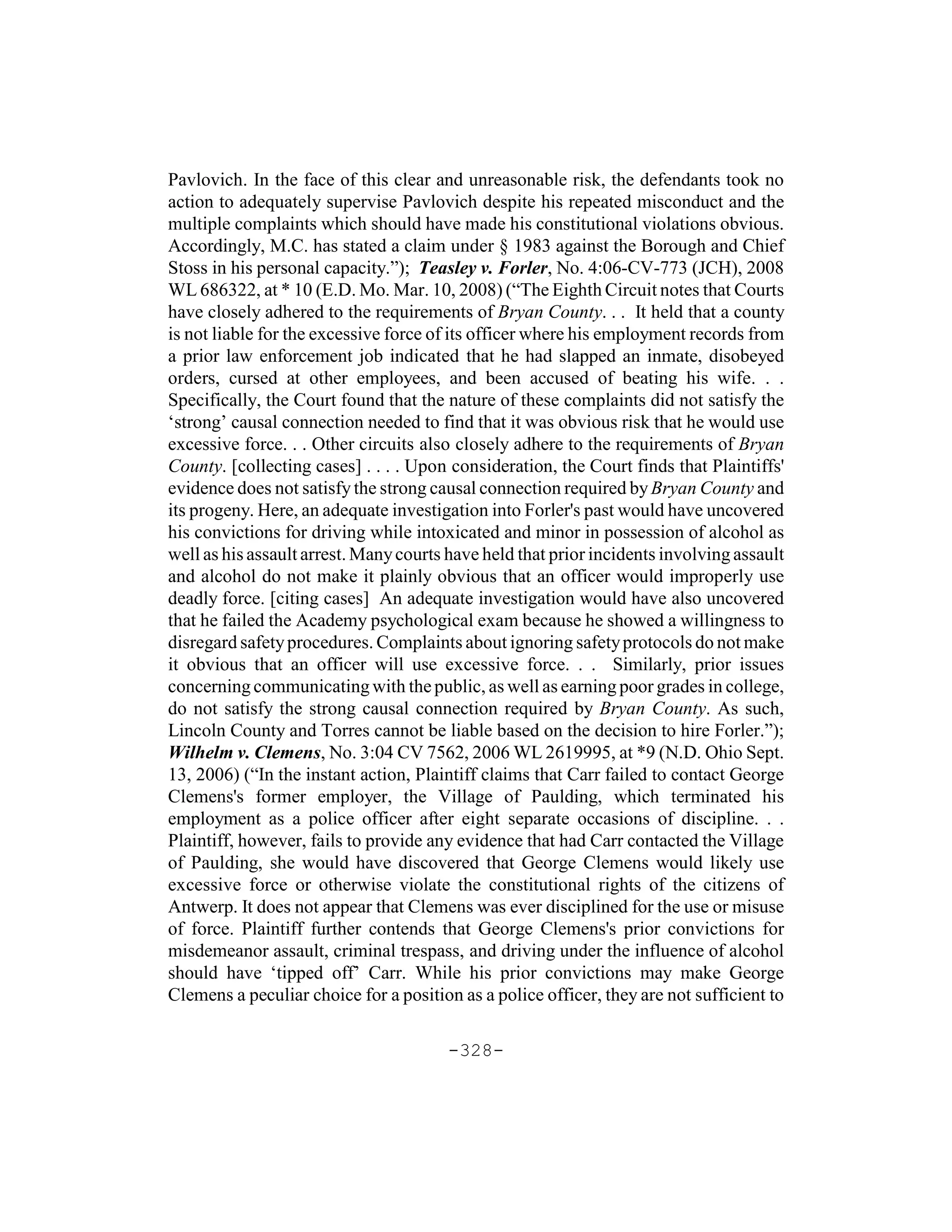 Pavlovich. In the face of this clear and unreasonable risk, the defendants took no
action to adequately supervise Pavlovich despite his repeated misconduct and the
multiple complaints which should have made his constitutional violations obvious.
Accordingly, M.C. has stated a claim under § 1983 against the Borough and Chief
Stoss in his personal capacity.”); Teasley v. Forler, No. 4:06-CV-773 (JCH), 2008
WL 686322, at * 10 (E.D. Mo. Mar. 10, 2008) (“The Eighth Circuit notes that Courts
have closely adhered to the requirements of Bryan County. . . It held that a county
is not liable for the excessive force of its officer where his employment records from
a prior law enforcement job indicated that he had slapped an inmate, disobeyed
orders, cursed at other employees, and been accused of beating his wife. . .
Specifically, the Court found that the nature of these complaints did not satisfy the
‘strong’ causal connection needed to find that it was obvious risk that he would use
excessive force. . . Other circuits also closely adhere to the requirements of Bryan
County. [collecting cases] . . . . Upon consideration, the Court finds that Plaintiffs'
evidence does not satisfy the strong causal connection required by Bryan County and
its progeny. Here, an adequate investigation into Forler's past would have uncovered
his convictions for driving while intoxicated and minor in possession of alcohol as
well as his assault arrest. Many courts have held that prior incidents involving assault
and alcohol do not make it plainly obvious that an officer would improperly use
deadly force. [citing cases] An adequate investigation would have also uncovered
that he failed the Academy psychological exam because he showed a willingness to
disregard safety procedures. Complaints about ignoring safety protocols do not make
it obvious that an officer will use excessive force. . . Similarly, prior issues
concerning communicating with the public, as well as earning poor grades in college,
do not satisfy the strong causal connection required by Bryan County. As such,
Lincoln County and Torres cannot be liable based on the decision to hire Forler.”);
Wilhelm v. Clemens, No. 3:04 CV 7562, 2006 WL 2619995, at *9 (N.D. Ohio Sept.
13, 2006) (“In the instant action, Plaintiff claims that Carr failed to contact George
Clemens's former employer, the Village of Paulding, which terminated his
employment as a police officer after eight separate occasions of discipline. . .
Plaintiff, however, fails to provide any evidence that had Carr contacted the Village
of Paulding, she would have discovered that George Clemens would likely use
excessive force or otherwise violate the constitutional rights of the citizens of
Antwerp. It does not appear that Clemens was ever disciplined for the use or misuse
of force. Plaintiff further contends that George Clemens's prior convictions for
misdemeanor assault, criminal trespass, and driving under the influence of alcohol
should have ‘tipped off’ Carr. While his prior convictions may make George
Clemens a peculiar choice for a position as a police officer, they are not sufficient to

                                       -328-
 