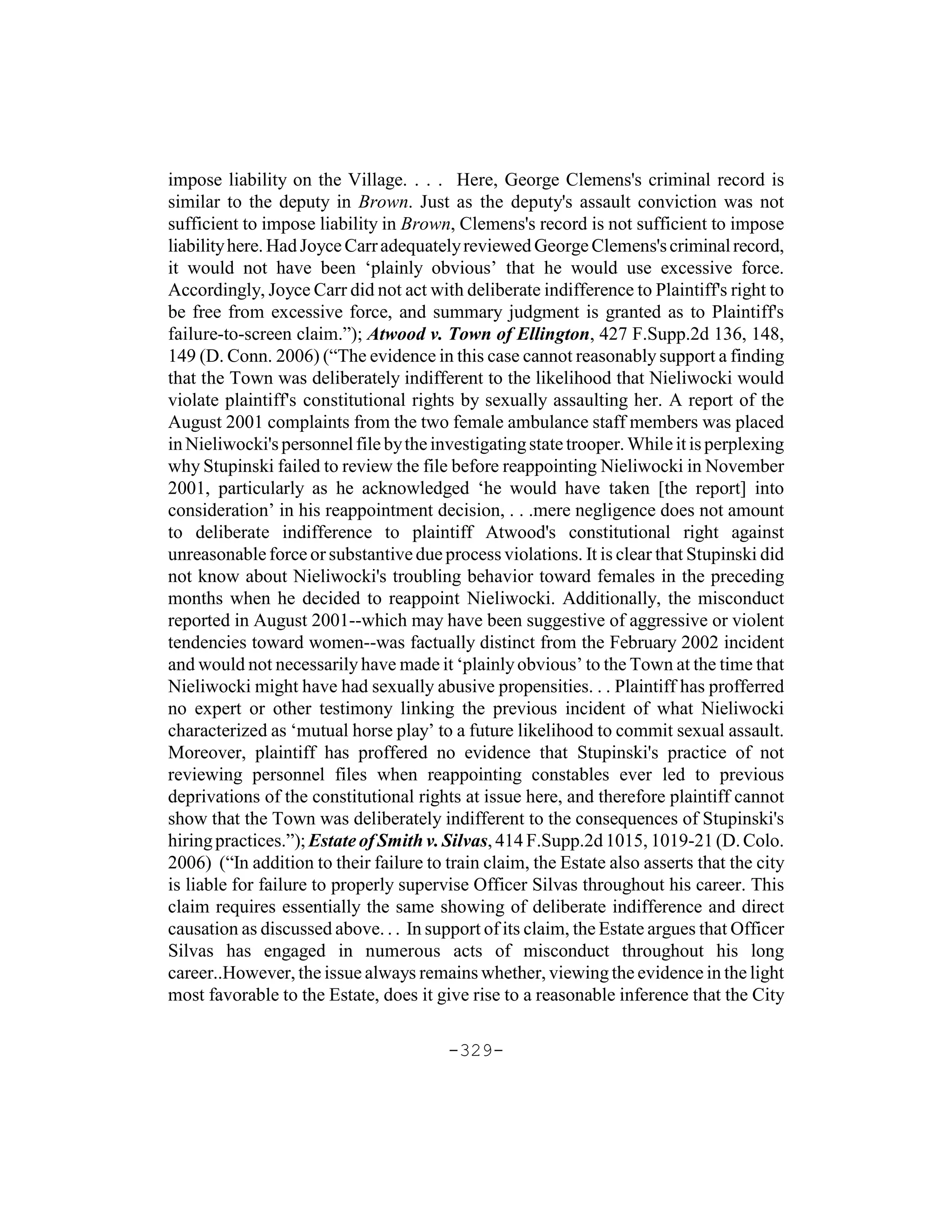 impose liability on the Village. . . . Here, George Clemens's criminal record is
similar to the deputy in Brown. Just as the deputy's assault conviction was not
sufficient to impose liability in Brown, Clemens's record is not sufficient to impose
liability here. Had Joyce Carr adequately reviewed George Clemens's criminal record,
it would not have been ‘plainly obvious’ that he would use excessive force.
Accordingly, Joyce Carr did not act with deliberate indifference to Plaintiff's right to
be free from excessive force, and summary judgment is granted as to Plaintiff's
failure-to-screen claim.”); Atwood v. Town of Ellington, 427 F.Supp.2d 136, 148,
149 (D. Conn. 2006) (“The evidence in this case cannot reasonably support a finding
that the Town was deliberately indifferent to the likelihood that Nieliwocki would
violate plaintiff's constitutional rights by sexually assaulting her. A report of the
August 2001 complaints from the two female ambulance staff members was placed
in Nieliwocki's personnel file by the investigating state trooper. While it is perplexing
why Stupinski failed to review the file before reappointing Nieliwocki in November
2001, particularly as he acknowledged ‘he would have taken [the report] into
consideration’ in his reappointment decision, . . .mere negligence does not amount
to deliberate indifference to plaintiff Atwood's constitutional right against
unreasonable force or substantive due process violations. It is clear that Stupinski did
not know about Nieliwocki's troubling behavior toward females in the preceding
months when he decided to reappoint Nieliwocki. Additionally, the misconduct
reported in August 2001--which may have been suggestive of aggressive or violent
tendencies toward women--was factually distinct from the February 2002 incident
and would not necessarily have made it ‘plainly obvious’ to the Town at the time that
Nieliwocki might have had sexually abusive propensities. . . Plaintiff has profferred
no expert or other testimony linking the previous incident of what Nieliwocki
characterized as ‘mutual horse play’ to a future likelihood to commit sexual assault.
Moreover, plaintiff has proffered no evidence that Stupinski's practice of not
reviewing personnel files when reappointing constables ever led to previous
deprivations of the constitutional rights at issue here, and therefore plaintiff cannot
show that the Town was deliberately indifferent to the consequences of Stupinski's
hiring practices.”); Estate of Smith v. Silvas, 414 F.Supp.2d 1015, 1019-21 (D. Colo.
2006) (“In addition to their failure to train claim, the Estate also asserts that the city
is liable for failure to properly supervise Officer Silvas throughout his career. This
claim requires essentially the same showing of deliberate indifference and direct
causation as discussed above. . . In support of its claim, the Estate argues that Officer
Silvas has engaged in numerous acts of misconduct throughout his long
career..However, the issue always remains whether, viewing the evidence in the light
most favorable to the Estate, does it give rise to a reasonable inference that the City

                                        -329-
 