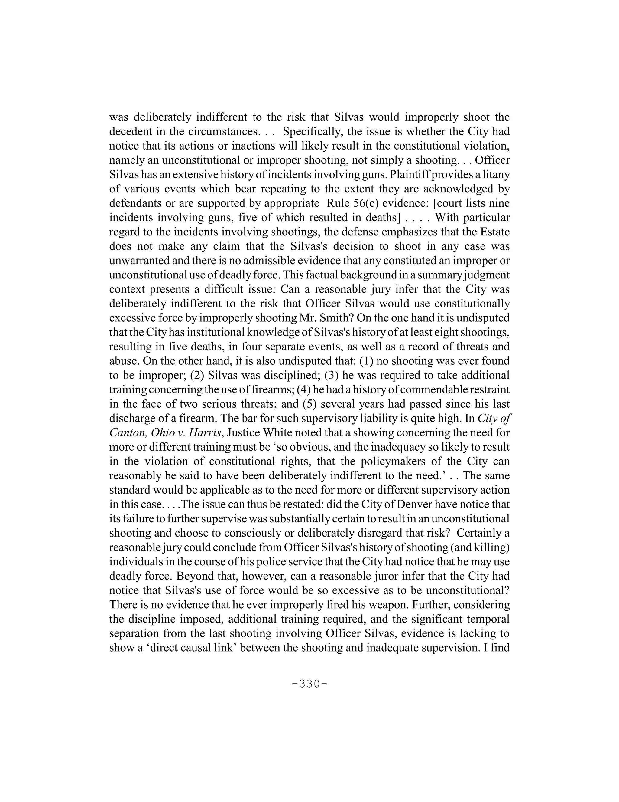 was deliberately indifferent to the risk that Silvas would improperly shoot the
decedent in the circumstances. . . Specifically, the issue is whether the City had
notice that its actions or inactions will likely result in the constitutional violation,
namely an unconstitutional or improper shooting, not simply a shooting. . . Officer
Silvas has an extensive history of incidents involving guns. Plaintiff provides a litany
of various events which bear repeating to the extent they are acknowledged by
defendants or are supported by appropriate Rule 56(c) evidence: [court lists nine
incidents involving guns, five of which resulted in deaths] . . . . With particular
regard to the incidents involving shootings, the defense emphasizes that the Estate
does not make any claim that the Silvas's decision to shoot in any case was
unwarranted and there is no admissible evidence that any constituted an improper or
unconstitutional use of deadly force. This factual background in a summary judgment
context presents a difficult issue: Can a reasonable jury infer that the City was
deliberately indifferent to the risk that Officer Silvas would use constitutionally
excessive force by improperly shooting Mr. Smith? On the one hand it is undisputed
that the City has institutional knowledge of Silvas's history of at least eight shootings,
resulting in five deaths, in four separate events, as well as a record of threats and
abuse. On the other hand, it is also undisputed that: (1) no shooting was ever found
to be improper; (2) Silvas was disciplined; (3) he was required to take additional
training concerning the use of firearms; (4) he had a history of commendable restraint
in the face of two serious threats; and (5) several years had passed since his last
discharge of a firearm. The bar for such supervisory liability is quite high. In City of
Canton, Ohio v. Harris, Justice White noted that a showing concerning the need for
more or different training must be ‘so obvious, and the inadequacy so likely to result
in the violation of constitutional rights, that the policymakers of the City can
reasonably be said to have been deliberately indifferent to the need.’ . . The same
standard would be applicable as to the need for more or different supervisory action
in this case. . . .The issue can thus be restated: did the City of Denver have notice that
its failure to further supervise was substantially certain to result in an unconstitutional
shooting and choose to consciously or deliberately disregard that risk? Certainly a
reasonable jury could conclude from Officer Silvas's history of shooting (and killing)
individuals in the course of his police service that the City had notice that he may use
deadly force. Beyond that, however, can a reasonable juror infer that the City had
notice that Silvas's use of force would be so excessive as to be unconstitutional?
There is no evidence that he ever improperly fired his weapon. Further, considering
the discipline imposed, additional training required, and the significant temporal
separation from the last shooting involving Officer Silvas, evidence is lacking to
show a ‘direct causal link’ between the shooting and inadequate supervision. I find

                                         -330-
 