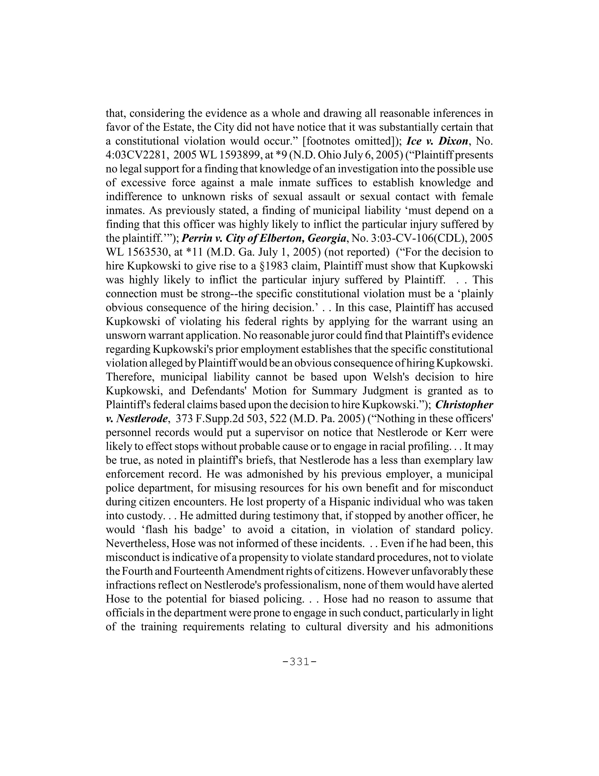 that, considering the evidence as a whole and drawing all reasonable inferences in
favor of the Estate, the City did not have notice that it was substantially certain that
a constitutional violation would occur.” [footnotes omitted]); Ice v. Dixon, No.
4:03CV2281, 2005 WL 1593899, at *9 (N.D. Ohio July 6, 2005) (“Plaintiff presents
no legal support for a finding that knowledge of an investigation into the possible use
of excessive force against a male inmate suffices to establish knowledge and
indifference to unknown risks of sexual assault or sexual contact with female
inmates. As previously stated, a finding of municipal liability ‘must depend on a
finding that this officer was highly likely to inflict the particular injury suffered by
the plaintiff.’”); Perrin v. City of Elberton, Georgia, No. 3:03-CV-106(CDL), 2005
WL 1563530, at *11 (M.D. Ga. July 1, 2005) (not reported) (“For the decision to
hire Kupkowski to give rise to a §1983 claim, Plaintiff must show that Kupkowski
was highly likely to inflict the particular injury suffered by Plaintiff. . . This
connection must be strong--the specific constitutional violation must be a ‘plainly
obvious consequence of the hiring decision.’ . . In this case, Plaintiff has accused
Kupkowski of violating his federal rights by applying for the warrant using an
unsworn warrant application. No reasonable juror could find that Plaintiff's evidence
regarding Kupkowski's prior employment establishes that the specific constitutional
violation alleged by Plaintiff would be an obvious consequence of hiring Kupkowski.
Therefore, municipal liability cannot be based upon Welsh's decision to hire
Kupkowski, and Defendants' Motion for Summary Judgment is granted as to
Plaintiff's federal claims based upon the decision to hire Kupkowski.”); Christopher
v. Nestlerode, 373 F.Supp.2d 503, 522 (M.D. Pa. 2005) (“Nothing in these officers'
personnel records would put a supervisor on notice that Nestlerode or Kerr were
likely to effect stops without probable cause or to engage in racial profiling. . . It may
be true, as noted in plaintiff's briefs, that Nestlerode has a less than exemplary law
enforcement record. He was admonished by his previous employer, a municipal
police department, for misusing resources for his own benefit and for misconduct
during citizen encounters. He lost property of a Hispanic individual who was taken
into custody. . . He admitted during testimony that, if stopped by another officer, he
would ‘flash his badge’ to avoid a citation, in violation of standard policy.
Nevertheless, Hose was not informed of these incidents. . . Even if he had been, this
misconduct is indicative of a propensity to violate standard procedures, not to violate
the Fourth and Fourteenth Amendment rights of citizens. However unfavorably these
infractions reflect on Nestlerode's professionalism, none of them would have alerted
Hose to the potential for biased policing. . . Hose had no reason to assume that
officials in the department were prone to engage in such conduct, particularly in light
of the training requirements relating to cultural diversity and his admonitions

                                        -331-
 