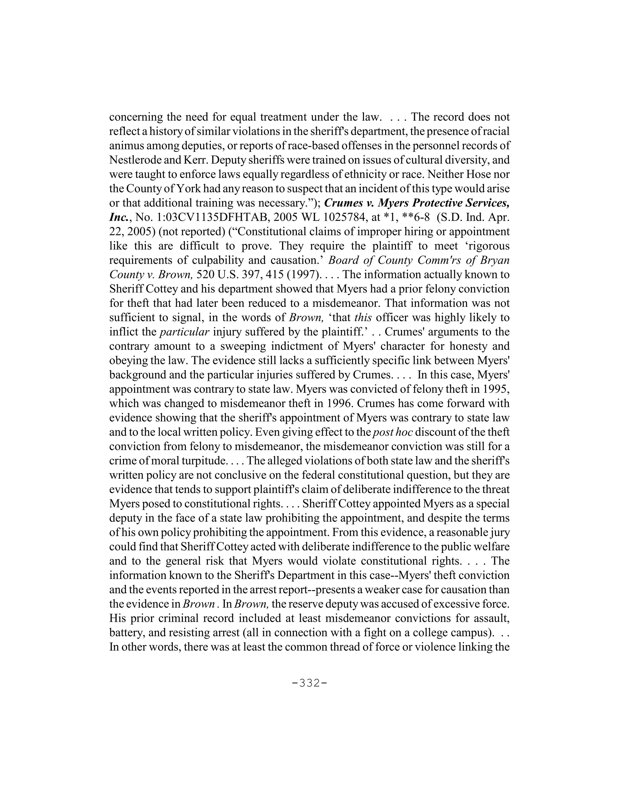concerning the need for equal treatment under the law. . . . The record does not
reflect a history of similar violations in the sheriff's department, the presence of racial
animus among deputies, or reports of race-based offenses in the personnel records of
Nestlerode and Kerr. Deputy sheriffs were trained on issues of cultural diversity, and
were taught to enforce laws equally regardless of ethnicity or race. Neither Hose nor
the County of York had any reason to suspect that an incident of this type would arise
or that additional training was necessary.”); Crumes v. Myers Protective Services,
Inc., No. 1:03CV1135DFHTAB, 2005 WL 1025784, at *1, **6-8 (S.D. Ind. Apr.
22, 2005) (not reported) (“Constitutional claims of improper hiring or appointment
like this are difficult to prove. They require the plaintiff to meet ‘rigorous
requirements of culpability and causation.’ Board of County Comm'rs of Bryan
County v. Brown, 520 U.S. 397, 415 (1997). . . . The information actually known to
Sheriff Cottey and his department showed that Myers had a prior felony conviction
for theft that had later been reduced to a misdemeanor. That information was not
sufficient to signal, in the words of Brown, ‘that this officer was highly likely to
inflict the particular injury suffered by the plaintiff.’ . . Crumes' arguments to the
contrary amount to a sweeping indictment of Myers' character for honesty and
obeying the law. The evidence still lacks a sufficiently specific link between Myers'
background and the particular injuries suffered by Crumes. . . . In this case, Myers'
appointment was contrary to state law. Myers was convicted of felony theft in 1995,
which was changed to misdemeanor theft in 1996. Crumes has come forward with
evidence showing that the sheriff's appointment of Myers was contrary to state law
and to the local written policy. Even giving effect to the post hoc discount of the theft
conviction from felony to misdemeanor, the misdemeanor conviction was still for a
crime of moral turpitude. . . . The alleged violations of both state law and the sheriff's
written policy are not conclusive on the federal constitutional question, but they are
evidence that tends to support plaintiff's claim of deliberate indifference to the threat
Myers posed to constitutional rights. . . . Sheriff Cottey appointed Myers as a special
deputy in the face of a state law prohibiting the appointment, and despite the terms
of his own policy prohibiting the appointment. From this evidence, a reasonable jury
could find that Sheriff Cottey acted with deliberate indifference to the public welfare
and to the general risk that Myers would violate constitutional rights. . . . The
information known to the Sheriff's Department in this case--Myers' theft conviction
and the events reported in the arrest report--presents a weaker case for causation than
the evidence in Brown . In Brown, the reserve deputy was accused of excessive force.
His prior criminal record included at least misdemeanor convictions for assault,
battery, and resisting arrest (all in connection with a fight on a college campus). . .
In other words, there was at least the common thread of force or violence linking the

                                         -332-
 