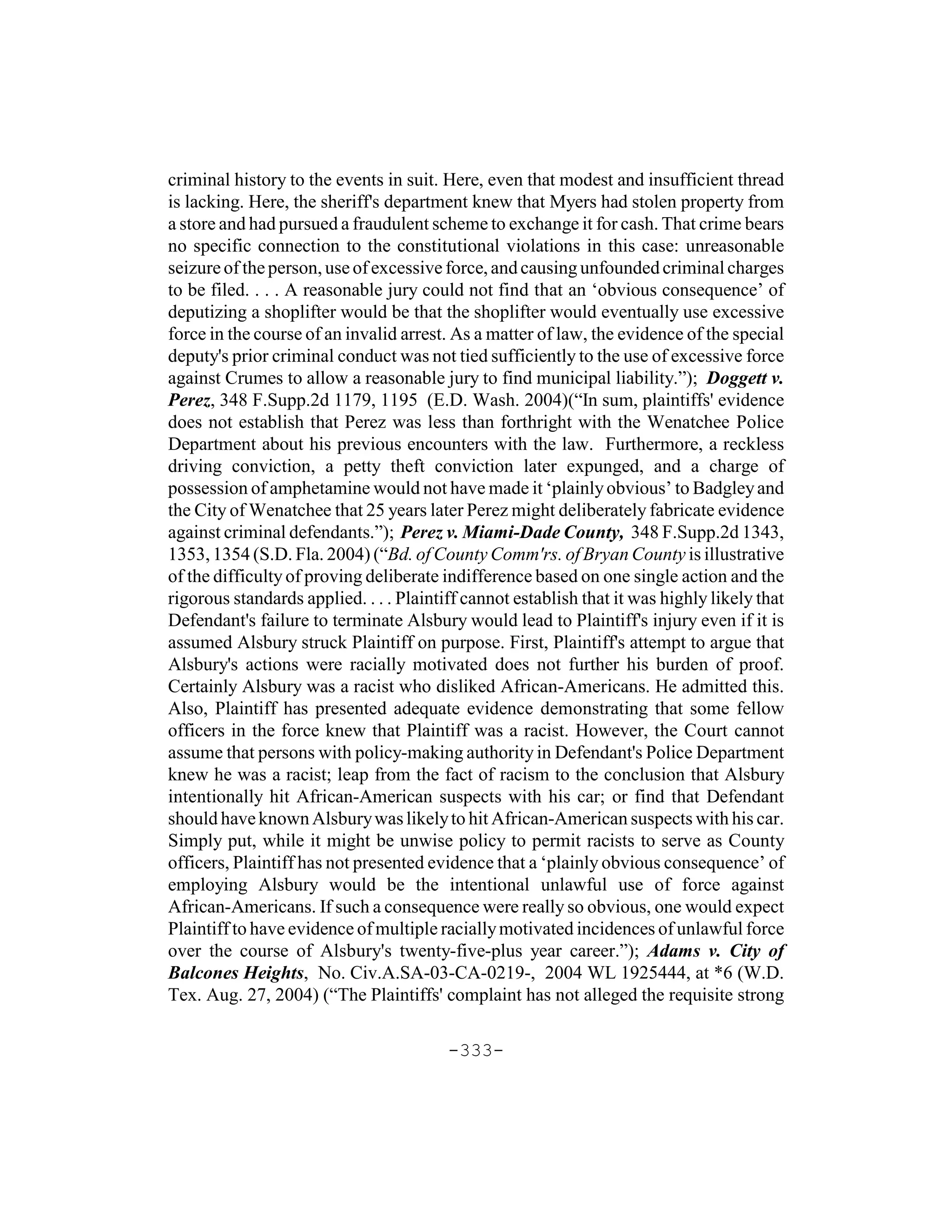 criminal history to the events in suit. Here, even that modest and insufficient thread
is lacking. Here, the sheriff's department knew that Myers had stolen property from
a store and had pursued a fraudulent scheme to exchange it for cash. That crime bears
no specific connection to the constitutional violations in this case: unreasonable
seizure of the person, use of excessive force, and causing unfounded criminal charges
to be filed. . . . A reasonable jury could not find that an ‘obvious consequence’ of
deputizing a shoplifter would be that the shoplifter would eventually use excessive
force in the course of an invalid arrest. As a matter of law, the evidence of the special
deputy's prior criminal conduct was not tied sufficiently to the use of excessive force
against Crumes to allow a reasonable jury to find municipal liability.”); Doggett v.
Perez, 348 F.Supp.2d 1179, 1195 (E.D. Wash. 2004)(“In sum, plaintiffs' evidence
does not establish that Perez was less than forthright with the Wenatchee Police
Department about his previous encounters with the law. Furthermore, a reckless
driving conviction, a petty theft conviction later expunged, and a charge of
possession of amphetamine would not have made it ‘plainly obvious’ to Badgley and
the City of Wenatchee that 25 years later Perez might deliberately fabricate evidence
against criminal defendants.”); Perez v. Miami-Dade County, 348 F.Supp.2d 1343,
1353, 1354 (S.D. Fla. 2004) (“Bd. of County Comm'rs. of Bryan County is illustrative
of the difficulty of proving deliberate indifference based on one single action and the
rigorous standards applied. . . . Plaintiff cannot establish that it was highly likely that
Defendant's failure to terminate Alsbury would lead to Plaintiff's injury even if it is
assumed Alsbury struck Plaintiff on purpose. First, Plaintiff's attempt to argue that
Alsbury's actions were racially motivated does not further his burden of proof.
Certainly Alsbury was a racist who disliked African-Americans. He admitted this.
Also, Plaintiff has presented adequate evidence demonstrating that some fellow
officers in the force knew that Plaintiff was a racist. However, the Court cannot
assume that persons with policy-making authority in Defendant's Police Department
knew he was a racist; leap from the fact of racism to the conclusion that Alsbury
intentionally hit African-American suspects with his car; or find that Defendant
should have known Alsbury was likely to hit African-American suspects with his car.
Simply put, while it might be unwise policy to permit racists to serve as County
officers, Plaintiff has not presented evidence that a ‘plainly obvious consequence’ of
employing Alsbury would be the intentional unlawful use of force against
African-Americans. If such a consequence were really so obvious, one would expect
Plaintiff to have evidence of multiple racially motivated incidences of unlawful force
over the course of Alsbury's twenty-five-plus year career.”); Adams v. City of
Balcones Heights, No. Civ.A.SA-03-CA-0219-, 2004 WL 1925444, at *6 (W.D.
Tex. Aug. 27, 2004) (“The Plaintiffs' complaint has not alleged the requisite strong

                                         -333-
 