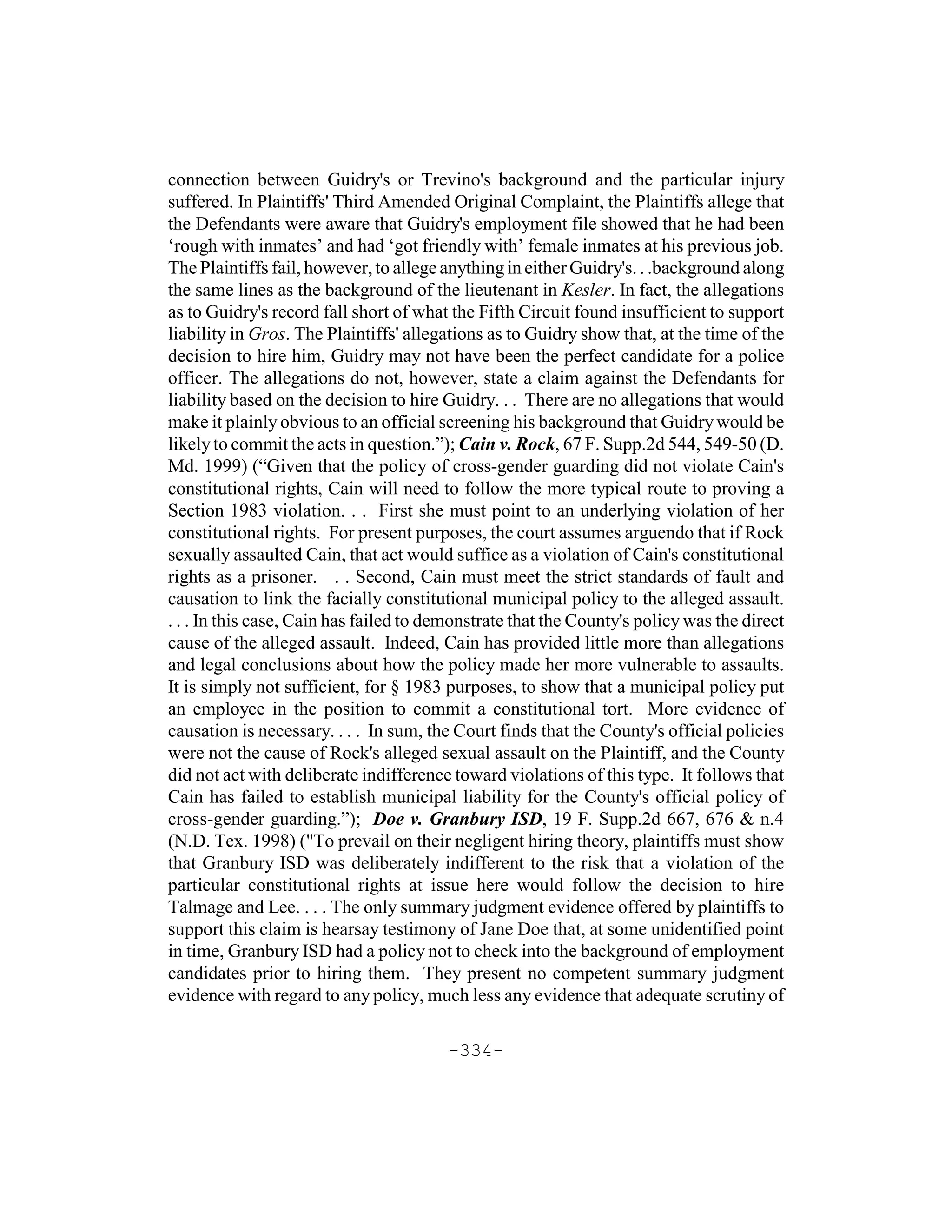 connection between Guidry's or Trevino's background and the particular injury
suffered. In Plaintiffs' Third Amended Original Complaint, the Plaintiffs allege that
the Defendants were aware that Guidry's employment file showed that he had been
‘rough with inmates’ and had ‘got friendly with’ female inmates at his previous job.
The Plaintiffs fail, however, to allege anything in either Guidry's. . .background along
the same lines as the background of the lieutenant in Kesler. In fact, the allegations
as to Guidry's record fall short of what the Fifth Circuit found insufficient to support
liability in Gros. The Plaintiffs' allegations as to Guidry show that, at the time of the
decision to hire him, Guidry may not have been the perfect candidate for a police
officer. The allegations do not, however, state a claim against the Defendants for
liability based on the decision to hire Guidry. . . There are no allegations that would
make it plainly obvious to an official screening his background that Guidry would be
likely to commit the acts in question.”); Cain v. Rock, 67 F. Supp.2d 544, 549-50 (D.
Md. 1999) (“Given that the policy of cross-gender guarding did not violate Cain's
constitutional rights, Cain will need to follow the more typical route to proving a
Section 1983 violation. . . First she must point to an underlying violation of her
constitutional rights. For present purposes, the court assumes arguendo that if Rock
sexually assaulted Cain, that act would suffice as a violation of Cain's constitutional
rights as a prisoner. . . Second, Cain must meet the strict standards of fault and
causation to link the facially constitutional municipal policy to the alleged assault.
. . . In this case, Cain has failed to demonstrate that the County's policy was the direct
cause of the alleged assault. Indeed, Cain has provided little more than allegations
and legal conclusions about how the policy made her more vulnerable to assaults.
It is simply not sufficient, for § 1983 purposes, to show that a municipal policy put
an employee in the position to commit a constitutional tort. More evidence of
causation is necessary. . . . In sum, the Court finds that the County's official policies
were not the cause of Rock's alleged sexual assault on the Plaintiff, and the County
did not act with deliberate indifference toward violations of this type. It follows that
Cain has failed to establish municipal liability for the County's official policy of
cross-gender guarding.”); Doe v. Granbury ISD, 19 F. Supp.2d 667, 676 & n.4
(N.D. Tex. 1998) ("To prevail on their negligent hiring theory, plaintiffs must show
that Granbury ISD was deliberately indifferent to the risk that a violation of the
particular constitutional rights at issue here would follow the decision to hire
Talmage and Lee. . . . The only summary judgment evidence offered by plaintiffs to
support this claim is hearsay testimony of Jane Doe that, at some unidentified point
in time, Granbury ISD had a policy not to check into the background of employment
candidates prior to hiring them. They present no competent summary judgment
evidence with regard to any policy, much less any evidence that adequate scrutiny of

                                        -334-
 