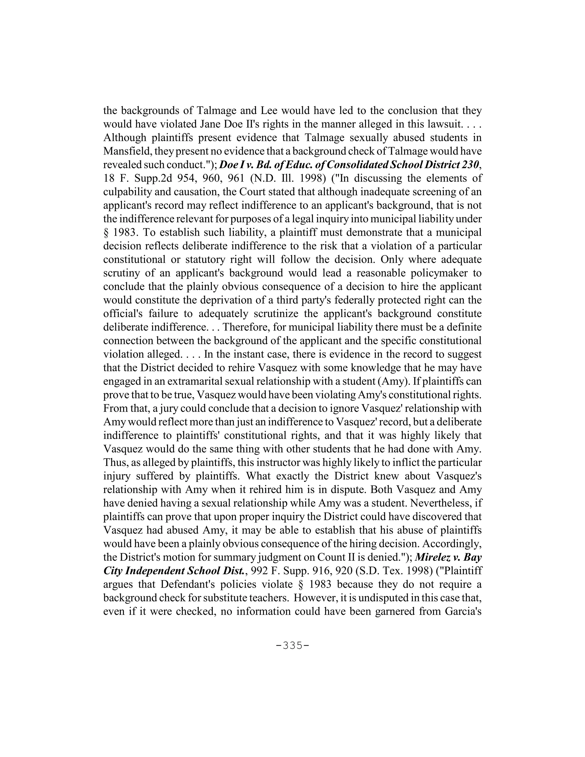 the backgrounds of Talmage and Lee would have led to the conclusion that they
would have violated Jane Doe II's rights in the manner alleged in this lawsuit. . . .
Although plaintiffs present evidence that Talmage sexually abused students in
Mansfield, they present no evidence that a background check of Talmage would have
revealed such conduct."); Doe I v. Bd. of Educ. of Consolidated School District 230,
18 F. Supp.2d 954, 960, 961 (N.D. Ill. 1998) ("In discussing the elements of
culpability and causation, the Court stated that although inadequate screening of an
applicant's record may reflect indifference to an applicant's background, that is not
the indifference relevant for purposes of a legal inquiry into municipal liability under
§ 1983. To establish such liability, a plaintiff must demonstrate that a municipal
decision reflects deliberate indifference to the risk that a violation of a particular
constitutional or statutory right will follow the decision. Only where adequate
scrutiny of an applicant's background would lead a reasonable policymaker to
conclude that the plainly obvious consequence of a decision to hire the applicant
would constitute the deprivation of a third party's federally protected right can the
official's failure to adequately scrutinize the applicant's background constitute
deliberate indifference. . . Therefore, for municipal liability there must be a definite
connection between the background of the applicant and the specific constitutional
violation alleged. . . . In the instant case, there is evidence in the record to suggest
that the District decided to rehire Vasquez with some knowledge that he may have
engaged in an extramarital sexual relationship with a student (Amy). If plaintiffs can
prove that to be true, Vasquez would have been violating Amy's constitutional rights.
From that, a jury could conclude that a decision to ignore Vasquez' relationship with
Amy would reflect more than just an indifference to Vasquez' record, but a deliberate
indifference to plaintiffs' constitutional rights, and that it was highly likely that
Vasquez would do the same thing with other students that he had done with Amy.
Thus, as alleged by plaintiffs, this instructor was highly likely to inflict the particular
injury suffered by plaintiffs. What exactly the District knew about Vasquez's
relationship with Amy when it rehired him is in dispute. Both Vasquez and Amy
have denied having a sexual relationship while Amy was a student. Nevertheless, if
plaintiffs can prove that upon proper inquiry the District could have discovered that
Vasquez had abused Amy, it may be able to establish that his abuse of plaintiffs
would have been a plainly obvious consequence of the hiring decision. Accordingly,
the District's motion for summary judgment on Count II is denied."); Mirelez v. Bay
City Independent School Dist., 992 F. Supp. 916, 920 (S.D. Tex. 1998) ("Plaintiff
argues that Defendant's policies violate § 1983 because they do not require a
background check for substitute teachers. However, it is undisputed in this case that,
even if it were checked, no information could have been garnered from Garcia's

                                         -335-
 