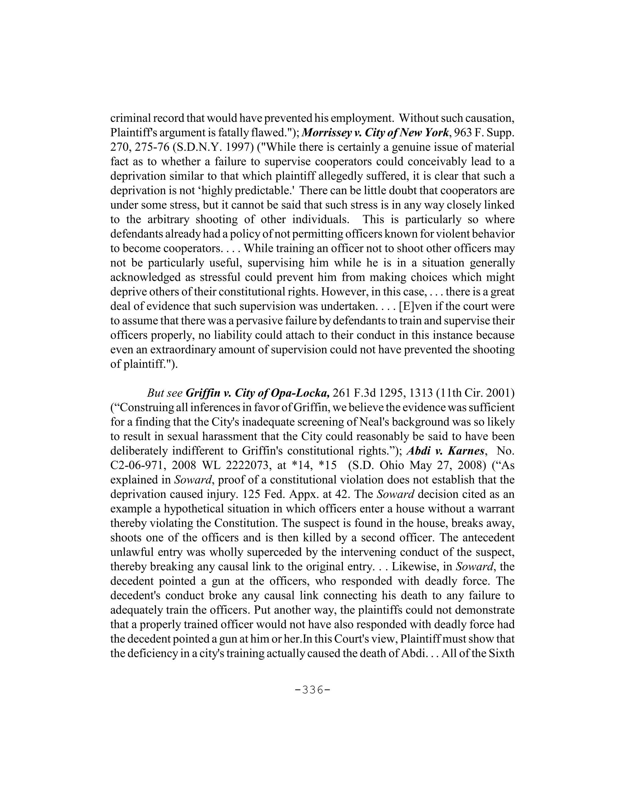 criminal record that would have prevented his employment. Without such causation,
Plaintiff's argument is fatally flawed."); Morrissey v. City of New York, 963 F. Supp.
270, 275-76 (S.D.N.Y. 1997) ("While there is certainly a genuine issue of material
fact as to whether a failure to supervise cooperators could conceivably lead to a
deprivation similar to that which plaintiff allegedly suffered, it is clear that such a
deprivation is not ‘highly predictable.' There can be little doubt that cooperators are
under some stress, but it cannot be said that such stress is in any way closely linked
to the arbitrary shooting of other individuals. This is particularly so where
defendants already had a policy of not permitting officers known for violent behavior
to become cooperators. . . . While training an officer not to shoot other officers may
not be particularly useful, supervising him while he is in a situation generally
acknowledged as stressful could prevent him from making choices which might
deprive others of their constitutional rights. However, in this case, . . . there is a great
deal of evidence that such supervision was undertaken. . . . [E]ven if the court were
to assume that there was a pervasive failure by defendants to train and supervise their
officers properly, no liability could attach to their conduct in this instance because
even an extraordinary amount of supervision could not have prevented the shooting
of plaintiff.").

         But see Griffin v. City of Opa-Locka, 261 F.3d 1295, 1313 (11th Cir. 2001)
(“Construing all inferences in favor of Griffin, we believe the evidence was sufficient
for a finding that the City's inadequate screening of Neal's background was so likely
to result in sexual harassment that the City could reasonably be said to have been
deliberately indifferent to Griffin's constitutional rights.”); Abdi v. Karnes, No.
C2-06-971, 2008 WL 2222073, at *14, *15 (S.D. Ohio May 27, 2008) (“As
explained in Soward, proof of a constitutional violation does not establish that the
deprivation caused injury. 125 Fed. Appx. at 42. The Soward decision cited as an
example a hypothetical situation in which officers enter a house without a warrant
thereby violating the Constitution. The suspect is found in the house, breaks away,
shoots one of the officers and is then killed by a second officer. The antecedent
unlawful entry was wholly superceded by the intervening conduct of the suspect,
thereby breaking any causal link to the original entry. . . Likewise, in Soward, the
decedent pointed a gun at the officers, who responded with deadly force. The
decedent's conduct broke any causal link connecting his death to any failure to
adequately train the officers. Put another way, the plaintiffs could not demonstrate
that a properly trained officer would not have also responded with deadly force had
the decedent pointed a gun at him or her.In this Court's view, Plaintiff must show that
the deficiency in a city's training actually caused the death of Abdi. . . All of the Sixth

                                         -336-
 