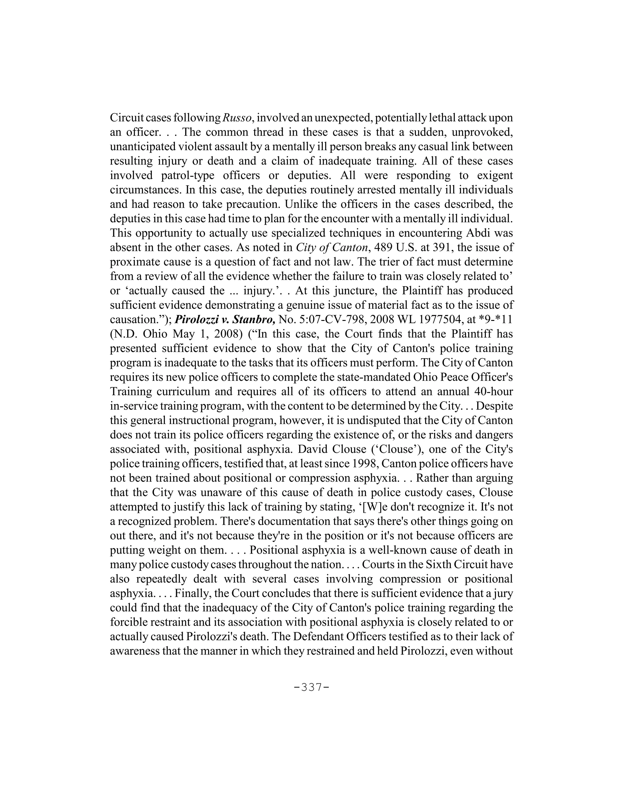 Circuit cases following Russo, involved an unexpected, potentially lethal attack upon
an officer. . . The common thread in these cases is that a sudden, unprovoked,
unanticipated violent assault by a mentally ill person breaks any casual link between
resulting injury or death and a claim of inadequate training. All of these cases
involved patrol-type officers or deputies. All were responding to exigent
circumstances. In this case, the deputies routinely arrested mentally ill individuals
and had reason to take precaution. Unlike the officers in the cases described, the
deputies in this case had time to plan for the encounter with a mentally ill individual.
This opportunity to actually use specialized techniques in encountering Abdi was
absent in the other cases. As noted in City of Canton, 489 U.S. at 391, the issue of
proximate cause is a question of fact and not law. The trier of fact must determine
from a review of all the evidence whether the failure to train was closely related to’
or ‘actually caused the ... injury.’. . At this juncture, the Plaintiff has produced
sufficient evidence demonstrating a genuine issue of material fact as to the issue of
causation.”); Pirolozzi v. Stanbro, No. 5:07-CV-798, 2008 WL 1977504, at *9-*11
(N.D. Ohio May 1, 2008) (“In this case, the Court finds that the Plaintiff has
presented sufficient evidence to show that the City of Canton's police training
program is inadequate to the tasks that its officers must perform. The City of Canton
requires its new police officers to complete the state-mandated Ohio Peace Officer's
Training curriculum and requires all of its officers to attend an annual 40-hour
in-service training program, with the content to be determined by the City. . . Despite
this general instructional program, however, it is undisputed that the City of Canton
does not train its police officers regarding the existence of, or the risks and dangers
associated with, positional asphyxia. David Clouse (‘Clouse’), one of the City's
police training officers, testified that, at least since 1998, Canton police officers have
not been trained about positional or compression asphyxia. . . Rather than arguing
that the City was unaware of this cause of death in police custody cases, Clouse
attempted to justify this lack of training by stating, ‘[W]e don't recognize it. It's not
a recognized problem. There's documentation that says there's other things going on
out there, and it's not because they're in the position or it's not because officers are
putting weight on them. . . . Positional asphyxia is a well-known cause of death in
many police custody cases throughout the nation. . . . Courts in the Sixth Circuit have
also repeatedly dealt with several cases involving compression or positional
asphyxia. . . . Finally, the Court concludes that there is sufficient evidence that a jury
could find that the inadequacy of the City of Canton's police training regarding the
forcible restraint and its association with positional asphyxia is closely related to or
actually caused Pirolozzi's death. The Defendant Officers testified as to their lack of
awareness that the manner in which they restrained and held Pirolozzi, even without

                                        -337-
 