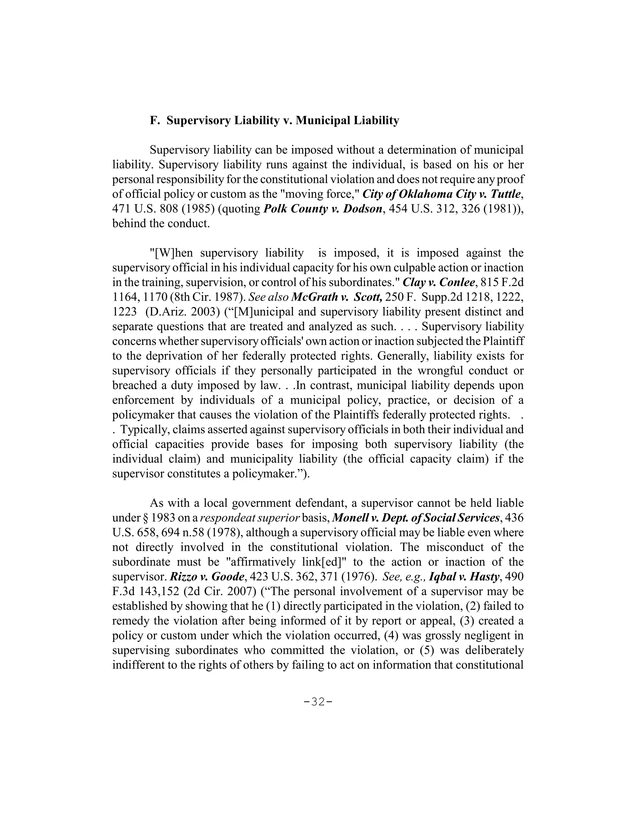 F. Supervisory Liability v. Municipal Liability

         Supervisory liability can be imposed without a determination of municipal
liability. Supervisory liability runs against the individual, is based on his or her
personal responsibility for the constitutional violation and does not require any proof
of official policy or custom as the "moving force," City of Oklahoma City v. Tuttle,
471 U.S. 808 (1985) (quoting Polk County v. Dodson, 454 U.S. 312, 326 (1981)),
behind the conduct.

         "[W]hen supervisory liability is imposed, it is imposed against the
supervisory official in his individual capacity for his own culpable action or inaction
in the training, supervision, or control of his subordinates." Clay v. Conlee, 815 F.2d
1164, 1170 (8th Cir. 1987). See also McGrath v. Scott, 250 F. Supp.2d 1218, 1222,
1223 (D.Ariz. 2003) (“[M]unicipal and supervisory liability present distinct and
separate questions that are treated and analyzed as such. . . . Supervisory liability
concerns whether supervisory officials' own action or inaction subjected the Plaintiff
to the deprivation of her federally protected rights. Generally, liability exists for
supervisory officials if they personally participated in the wrongful conduct or
breached a duty imposed by law. . .In contrast, municipal liability depends upon
enforcement by individuals of a municipal policy, practice, or decision of a
policymaker that causes the violation of the Plaintiffs federally protected rights. .
. Typically, claims asserted against supervisory officials in both their individual and
official capacities provide bases for imposing both supervisory liability (the
individual claim) and municipality liability (the official capacity claim) if the
supervisor constitutes a policymaker.”).

        As with a local government defendant, a supervisor cannot be held liable
under § 1983 on a respondeat superior basis, Monell v. Dept. of Social Services, 436
U.S. 658, 694 n.58 (1978), although a supervisory official may be liable even where
not directly involved in the constitutional violation. The misconduct of the
subordinate must be "affirmatively link[ed]" to the action or inaction of the
supervisor. Rizzo v. Goode, 423 U.S. 362, 371 (1976). See, e.g., Iqbal v. Hasty, 490
F.3d 143,152 (2d Cir. 2007) (“The personal involvement of a supervisor may be
established by showing that he (1) directly participated in the violation, (2) failed to
remedy the violation after being informed of it by report or appeal, (3) created a
policy or custom under which the violation occurred, (4) was grossly negligent in
supervising subordinates who committed the violation, or (5) was deliberately
indifferent to the rights of others by failing to act on information that constitutional

                                        -32-
 