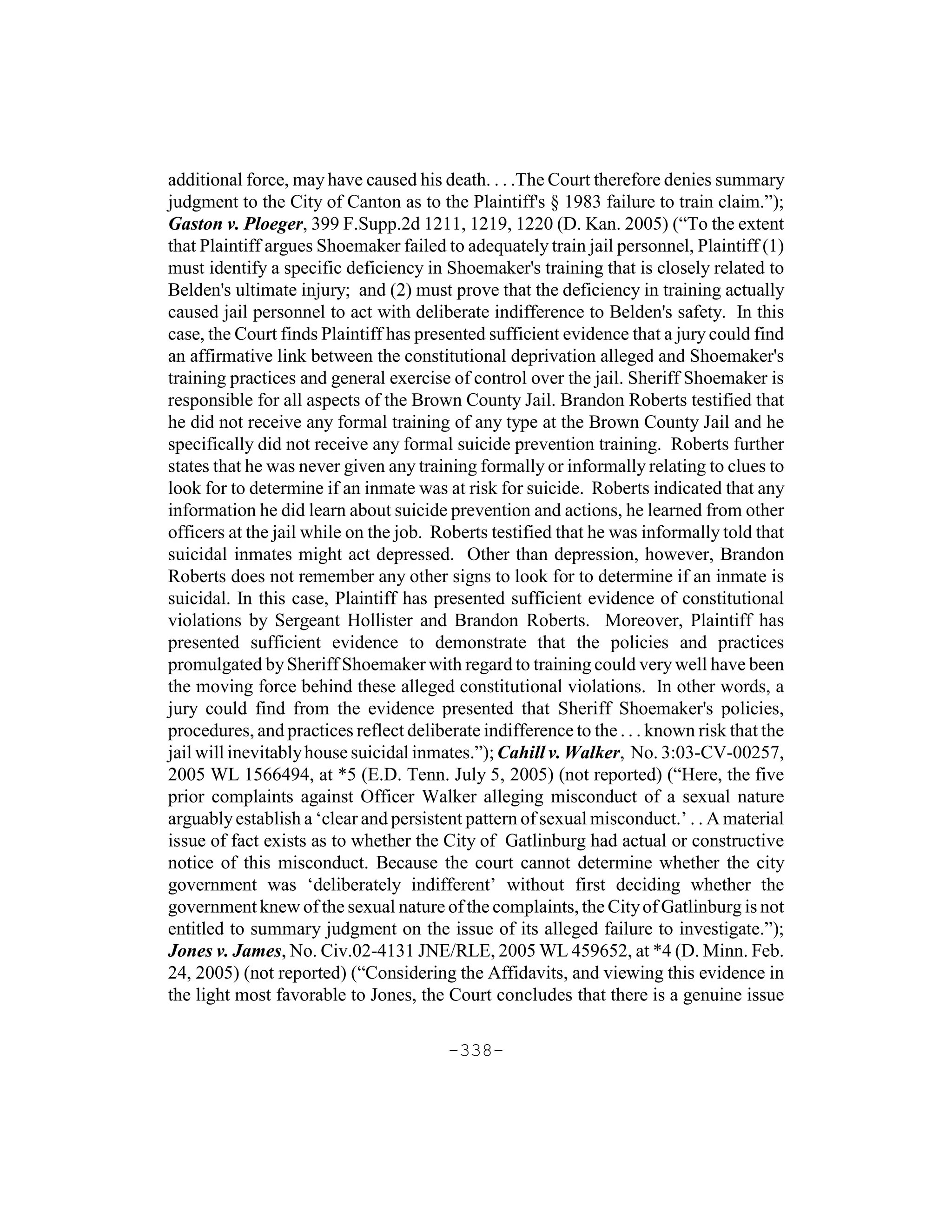 additional force, may have caused his death. . . .The Court therefore denies summary
judgment to the City of Canton as to the Plaintiff's § 1983 failure to train claim.”);
Gaston v. Ploeger, 399 F.Supp.2d 1211, 1219, 1220 (D. Kan. 2005) (“To the extent
that Plaintiff argues Shoemaker failed to adequately train jail personnel, Plaintiff (1)
must identify a specific deficiency in Shoemaker's training that is closely related to
Belden's ultimate injury; and (2) must prove that the deficiency in training actually
caused jail personnel to act with deliberate indifference to Belden's safety. In this
case, the Court finds Plaintiff has presented sufficient evidence that a jury could find
an affirmative link between the constitutional deprivation alleged and Shoemaker's
training practices and general exercise of control over the jail. Sheriff Shoemaker is
responsible for all aspects of the Brown County Jail. Brandon Roberts testified that
he did not receive any formal training of any type at the Brown County Jail and he
specifically did not receive any formal suicide prevention training. Roberts further
states that he was never given any training formally or informally relating to clues to
look for to determine if an inmate was at risk for suicide. Roberts indicated that any
information he did learn about suicide prevention and actions, he learned from other
officers at the jail while on the job. Roberts testified that he was informally told that
suicidal inmates might act depressed. Other than depression, however, Brandon
Roberts does not remember any other signs to look for to determine if an inmate is
suicidal. In this case, Plaintiff has presented sufficient evidence of constitutional
violations by Sergeant Hollister and Brandon Roberts. Moreover, Plaintiff has
presented sufficient evidence to demonstrate that the policies and practices
promulgated by Sheriff Shoemaker with regard to training could very well have been
the moving force behind these alleged constitutional violations. In other words, a
jury could find from the evidence presented that Sheriff Shoemaker's policies,
procedures, and practices reflect deliberate indifference to the . . . known risk that the
jail will inevitably house suicidal inmates.”); Cahill v. Walker, No. 3:03-CV-00257,
2005 WL 1566494, at *5 (E.D. Tenn. July 5, 2005) (not reported) (“Here, the five
prior complaints against Officer Walker alleging misconduct of a sexual nature
arguably establish a ‘clear and persistent pattern of sexual misconduct.’ . . A material
issue of fact exists as to whether the City of Gatlinburg had actual or constructive
notice of this misconduct. Because the court cannot determine whether the city
government was ‘deliberately indifferent’ without first deciding whether the
government knew of the sexual nature of the complaints, the City of Gatlinburg is not
entitled to summary judgment on the issue of its alleged failure to investigate.”);
Jones v. James, No. Civ.02-4131 JNE/RLE, 2005 WL 459652, at *4 (D. Minn. Feb.
24, 2005) (not reported) (“Considering the Affidavits, and viewing this evidence in
the light most favorable to Jones, the Court concludes that there is a genuine issue

                                        -338-
 
