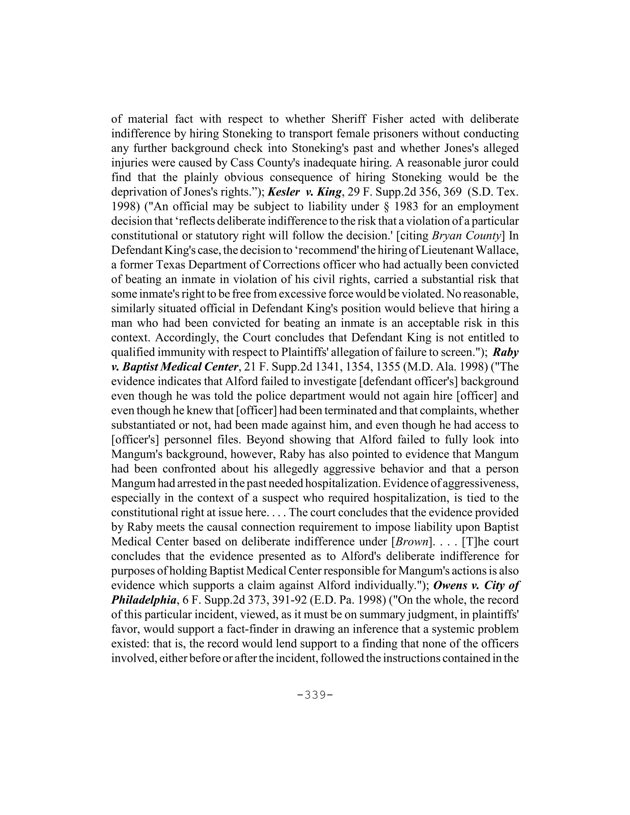 of material fact with respect to whether Sheriff Fisher acted with deliberate
indifference by hiring Stoneking to transport female prisoners without conducting
any further background check into Stoneking's past and whether Jones's alleged
injuries were caused by Cass County's inadequate hiring. A reasonable juror could
find that the plainly obvious consequence of hiring Stoneking would be the
deprivation of Jones's rights.”); Kesler v. King, 29 F. Supp.2d 356, 369 (S.D. Tex.
1998) ("An official may be subject to liability under § 1983 for an employment
decision that ‘reflects deliberate indifference to the risk that a violation of a particular
constitutional or statutory right will follow the decision.' [citing Bryan County] In
Defendant King's case, the decision to ‘recommend' the hiring of Lieutenant Wallace,
a former Texas Department of Corrections officer who had actually been convicted
of beating an inmate in violation of his civil rights, carried a substantial risk that
some inmate's right to be free from excessive force would be violated. No reasonable,
similarly situated official in Defendant King's position would believe that hiring a
man who had been convicted for beating an inmate is an acceptable risk in this
context. Accordingly, the Court concludes that Defendant King is not entitled to
qualified immunity with respect to Plaintiffs' allegation of failure to screen."); Raby
v. Baptist Medical Center, 21 F. Supp.2d 1341, 1354, 1355 (M.D. Ala. 1998) ("The
evidence indicates that Alford failed to investigate [defendant officer's] background
even though he was told the police department would not again hire [officer] and
even though he knew that [officer] had been terminated and that complaints, whether
substantiated or not, had been made against him, and even though he had access to
[officer's] personnel files. Beyond showing that Alford failed to fully look into
Mangum's background, however, Raby has also pointed to evidence that Mangum
had been confronted about his allegedly aggressive behavior and that a person
Mangum had arrested in the past needed hospitalization. Evidence of aggressiveness,
especially in the context of a suspect who required hospitalization, is tied to the
constitutional right at issue here. . . . The court concludes that the evidence provided
by Raby meets the causal connection requirement to impose liability upon Baptist
Medical Center based on deliberate indifference under [Brown]. . . . [T]he court
concludes that the evidence presented as to Alford's deliberate indifference for
purposes of holding Baptist Medical Center responsible for Mangum's actions is also
evidence which supports a claim against Alford individually."); Owens v. City of
Philadelphia, 6 F. Supp.2d 373, 391-92 (E.D. Pa. 1998) ("On the whole, the record
of this particular incident, viewed, as it must be on summary judgment, in plaintiffs'
favor, would support a fact-finder in drawing an inference that a systemic problem
existed: that is, the record would lend support to a finding that none of the officers
involved, either before or after the incident, followed the instructions contained in the

                                         -339-
 