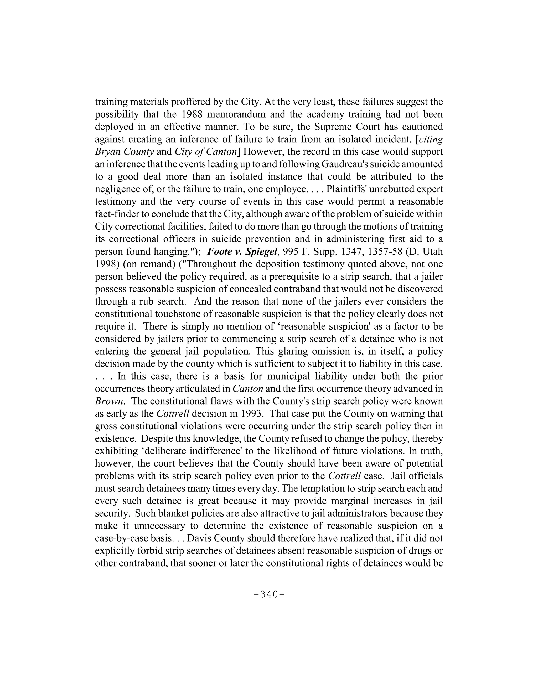 training materials proffered by the City. At the very least, these failures suggest the
possibility that the 1988 memorandum and the academy training had not been
deployed in an effective manner. To be sure, the Supreme Court has cautioned
against creating an inference of failure to train from an isolated incident. [citing
Bryan County and City of Canton] However, the record in this case would support
an inference that the events leading up to and following Gaudreau's suicide amounted
to a good deal more than an isolated instance that could be attributed to the
negligence of, or the failure to train, one employee. . . . Plaintiffs' unrebutted expert
testimony and the very course of events in this case would permit a reasonable
fact-finder to conclude that the City, although aware of the problem of suicide within
City correctional facilities, failed to do more than go through the motions of training
its correctional officers in suicide prevention and in administering first aid to a
person found hanging."); Foote v. Spiegel, 995 F. Supp. 1347, 1357-58 (D. Utah
1998) (on remand) ("Throughout the deposition testimony quoted above, not one
person believed the policy required, as a prerequisite to a strip search, that a jailer
possess reasonable suspicion of concealed contraband that would not be discovered
through a rub search. And the reason that none of the jailers ever considers the
constitutional touchstone of reasonable suspicion is that the policy clearly does not
require it. There is simply no mention of ‘reasonable suspicion' as a factor to be
considered by jailers prior to commencing a strip search of a detainee who is not
entering the general jail population. This glaring omission is, in itself, a policy
decision made by the county which is sufficient to subject it to liability in this case.
. . . In this case, there is a basis for municipal liability under both the prior
occurrences theory articulated in Canton and the first occurrence theory advanced in
Brown. The constitutional flaws with the County's strip search policy were known
as early as the Cottrell decision in 1993. That case put the County on warning that
gross constitutional violations were occurring under the strip search policy then in
existence. Despite this knowledge, the County refused to change the policy, thereby
exhibiting ‘deliberate indifference' to the likelihood of future violations. In truth,
however, the court believes that the County should have been aware of potential
problems with its strip search policy even prior to the Cottrell case. Jail officials
must search detainees many times every day. The temptation to strip search each and
every such detainee is great because it may provide marginal increases in jail
security. Such blanket policies are also attractive to jail administrators because they
make it unnecessary to determine the existence of reasonable suspicion on a
case-by-case basis. . . Davis County should therefore have realized that, if it did not
explicitly forbid strip searches of detainees absent reasonable suspicion of drugs or
other contraband, that sooner or later the constitutional rights of detainees would be

                                        -340-
 
