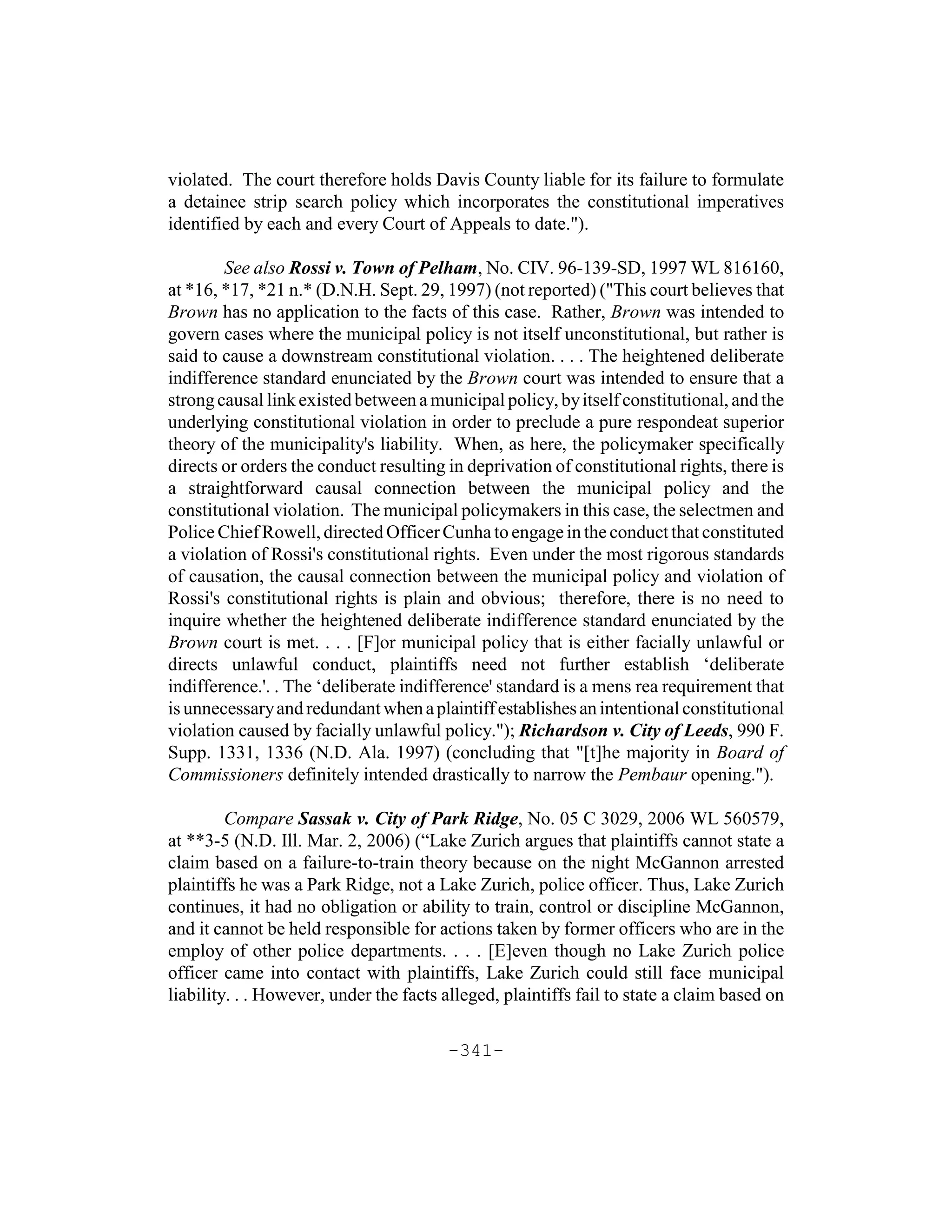 violated. The court therefore holds Davis County liable for its failure to formulate
a detainee strip search policy which incorporates the constitutional imperatives
identified by each and every Court of Appeals to date.").

        See also Rossi v. Town of Pelham, No. CIV. 96-139-SD, 1997 WL 816160,
at *16, *17, *21 n.* (D.N.H. Sept. 29, 1997) (not reported) ("This court believes that
Brown has no application to the facts of this case. Rather, Brown was intended to
govern cases where the municipal policy is not itself unconstitutional, but rather is
said to cause a downstream constitutional violation. . . . The heightened deliberate
indifference standard enunciated by the Brown court was intended to ensure that a
strong causal link existed between a municipal policy, by itself constitutional, and the
underlying constitutional violation in order to preclude a pure respondeat superior
theory of the municipality's liability. When, as here, the policymaker specifically
directs or orders the conduct resulting in deprivation of constitutional rights, there is
a straightforward causal connection between the municipal policy and the
constitutional violation. The municipal policymakers in this case, the selectmen and
Police Chief Rowell, directed Officer Cunha to engage in the conduct that constituted
a violation of Rossi's constitutional rights. Even under the most rigorous standards
of causation, the causal connection between the municipal policy and violation of
Rossi's constitutional rights is plain and obvious; therefore, there is no need to
inquire whether the heightened deliberate indifference standard enunciated by the
Brown court is met. . . . [F]or municipal policy that is either facially unlawful or
directs unlawful conduct, plaintiffs need not further establish ‘deliberate
indifference.'. . The ‘deliberate indifference' standard is a mens rea requirement that
is unnecessary and redundant when a plaintiff establishes an intentional constitutional
violation caused by facially unlawful policy."); Richardson v. City of Leeds, 990 F.
Supp. 1331, 1336 (N.D. Ala. 1997) (concluding that "[t]he majority in Board of
Commissioners definitely intended drastically to narrow the Pembaur opening.").

         Compare Sassak v. City of Park Ridge, No. 05 C 3029, 2006 WL 560579,
at **3-5 (N.D. Ill. Mar. 2, 2006) (“Lake Zurich argues that plaintiffs cannot state a
claim based on a failure-to-train theory because on the night McGannon arrested
plaintiffs he was a Park Ridge, not a Lake Zurich, police officer. Thus, Lake Zurich
continues, it had no obligation or ability to train, control or discipline McGannon,
and it cannot be held responsible for actions taken by former officers who are in the
employ of other police departments. . . . [E]even though no Lake Zurich police
officer came into contact with plaintiffs, Lake Zurich could still face municipal
liability. . . However, under the facts alleged, plaintiffs fail to state a claim based on

                                        -341-
 