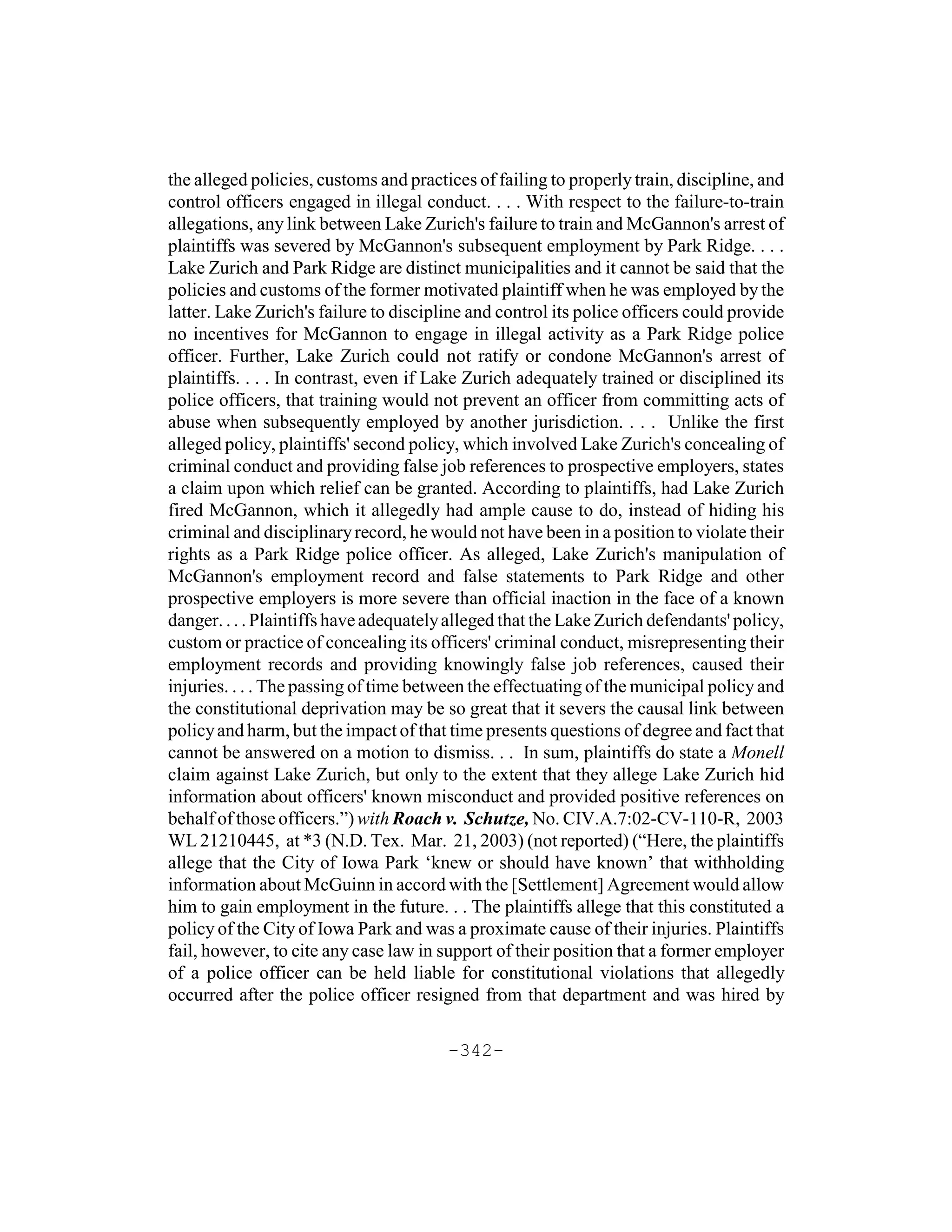 the alleged policies, customs and practices of failing to properly train, discipline, and
control officers engaged in illegal conduct. . . . With respect to the failure-to-train
allegations, any link between Lake Zurich's failure to train and McGannon's arrest of
plaintiffs was severed by McGannon's subsequent employment by Park Ridge. . . .
Lake Zurich and Park Ridge are distinct municipalities and it cannot be said that the
policies and customs of the former motivated plaintiff when he was employed by the
latter. Lake Zurich's failure to discipline and control its police officers could provide
no incentives for McGannon to engage in illegal activity as a Park Ridge police
officer. Further, Lake Zurich could not ratify or condone McGannon's arrest of
plaintiffs. . . . In contrast, even if Lake Zurich adequately trained or disciplined its
police officers, that training would not prevent an officer from committing acts of
abuse when subsequently employed by another jurisdiction. . . . Unlike the first
alleged policy, plaintiffs' second policy, which involved Lake Zurich's concealing of
criminal conduct and providing false job references to prospective employers, states
a claim upon which relief can be granted. According to plaintiffs, had Lake Zurich
fired McGannon, which it allegedly had ample cause to do, instead of hiding his
criminal and disciplinary record, he would not have been in a position to violate their
rights as a Park Ridge police officer. As alleged, Lake Zurich's manipulation of
McGannon's employment record and false statements to Park Ridge and other
prospective employers is more severe than official inaction in the face of a known
danger. . . . Plaintiffs have adequately alleged that the Lake Zurich defendants' policy,
custom or practice of concealing its officers' criminal conduct, misrepresenting their
employment records and providing knowingly false job references, caused their
injuries. . . . The passing of time between the effectuating of the municipal policy and
the constitutional deprivation may be so great that it severs the causal link between
policy and harm, but the impact of that time presents questions of degree and fact that
cannot be answered on a motion to dismiss. . . In sum, plaintiffs do state a Monell
claim against Lake Zurich, but only to the extent that they allege Lake Zurich hid
information about officers' known misconduct and provided positive references on
behalf of those officers.”) with Roach v. Schutze, No. CIV.A.7:02-CV-110-R, 2003
WL 21210445, at *3 (N.D. Tex. Mar. 21, 2003) (not reported) (“Here, the plaintiffs
allege that the City of Iowa Park ‘knew or should have known’ that withholding
information about McGuinn in accord with the [Settlement] Agreement would allow
him to gain employment in the future. . . The plaintiffs allege that this constituted a
policy of the City of Iowa Park and was a proximate cause of their injuries. Plaintiffs
fail, however, to cite any case law in support of their position that a former employer
of a police officer can be held liable for constitutional violations that allegedly
occurred after the police officer resigned from that department and was hired by

                                        -342-
 