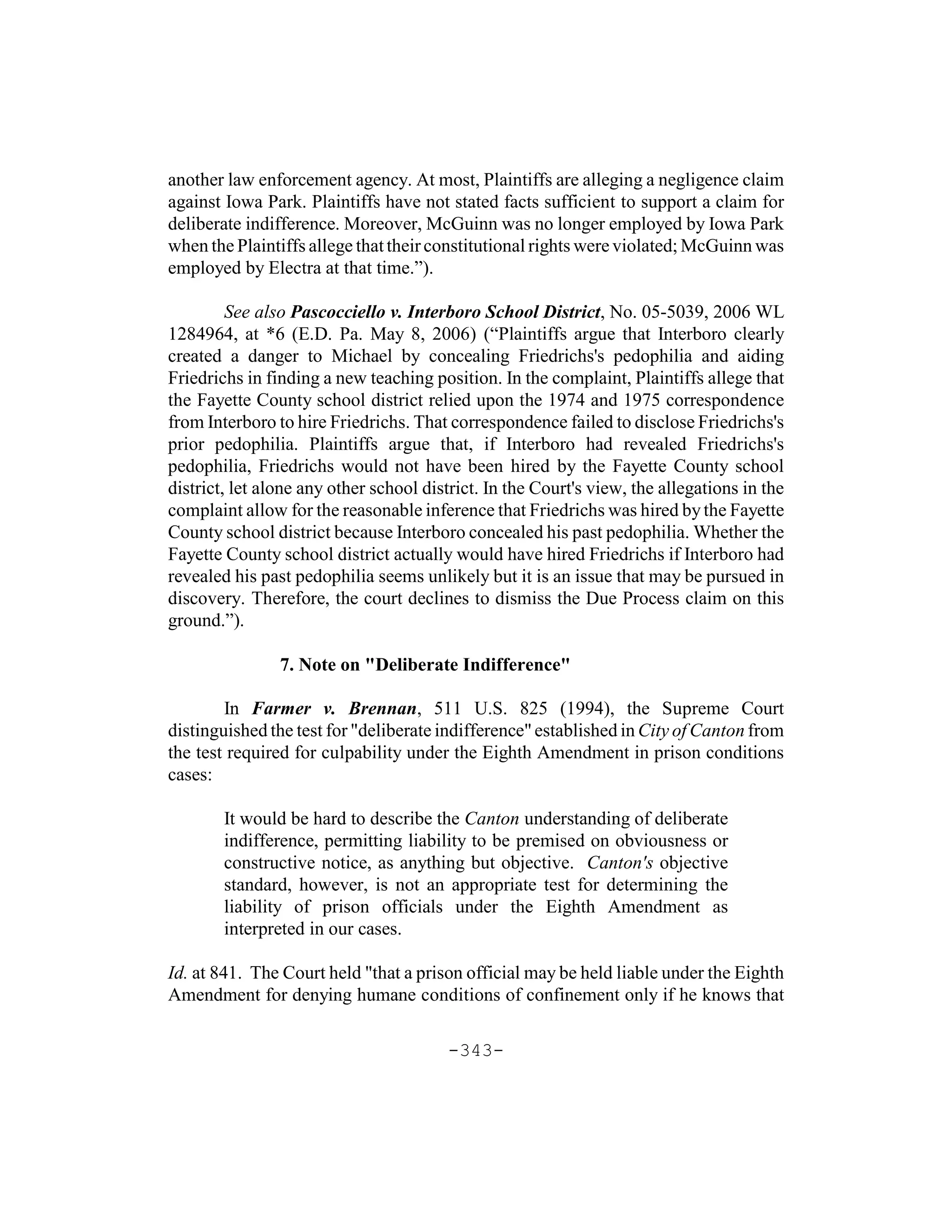 another law enforcement agency. At most, Plaintiffs are alleging a negligence claim
against Iowa Park. Plaintiffs have not stated facts sufficient to support a claim for
deliberate indifference. Moreover, McGuinn was no longer employed by Iowa Park
when the Plaintiffs allege that their constitutional rights were violated; McGuinn was
employed by Electra at that time.”).

         See also Pascocciello v. Interboro School District, No. 05-5039, 2006 WL
1284964, at *6 (E.D. Pa. May 8, 2006) (“Plaintiffs argue that Interboro clearly
created a danger to Michael by concealing Friedrichs's pedophilia and aiding
Friedrichs in finding a new teaching position. In the complaint, Plaintiffs allege that
the Fayette County school district relied upon the 1974 and 1975 correspondence
from Interboro to hire Friedrichs. That correspondence failed to disclose Friedrichs's
prior pedophilia. Plaintiffs argue that, if Interboro had revealed Friedrichs's
pedophilia, Friedrichs would not have been hired by the Fayette County school
district, let alone any other school district. In the Court's view, the allegations in the
complaint allow for the reasonable inference that Friedrichs was hired by the Fayette
County school district because Interboro concealed his past pedophilia. Whether the
Fayette County school district actually would have hired Friedrichs if Interboro had
revealed his past pedophilia seems unlikely but it is an issue that may be pursued i