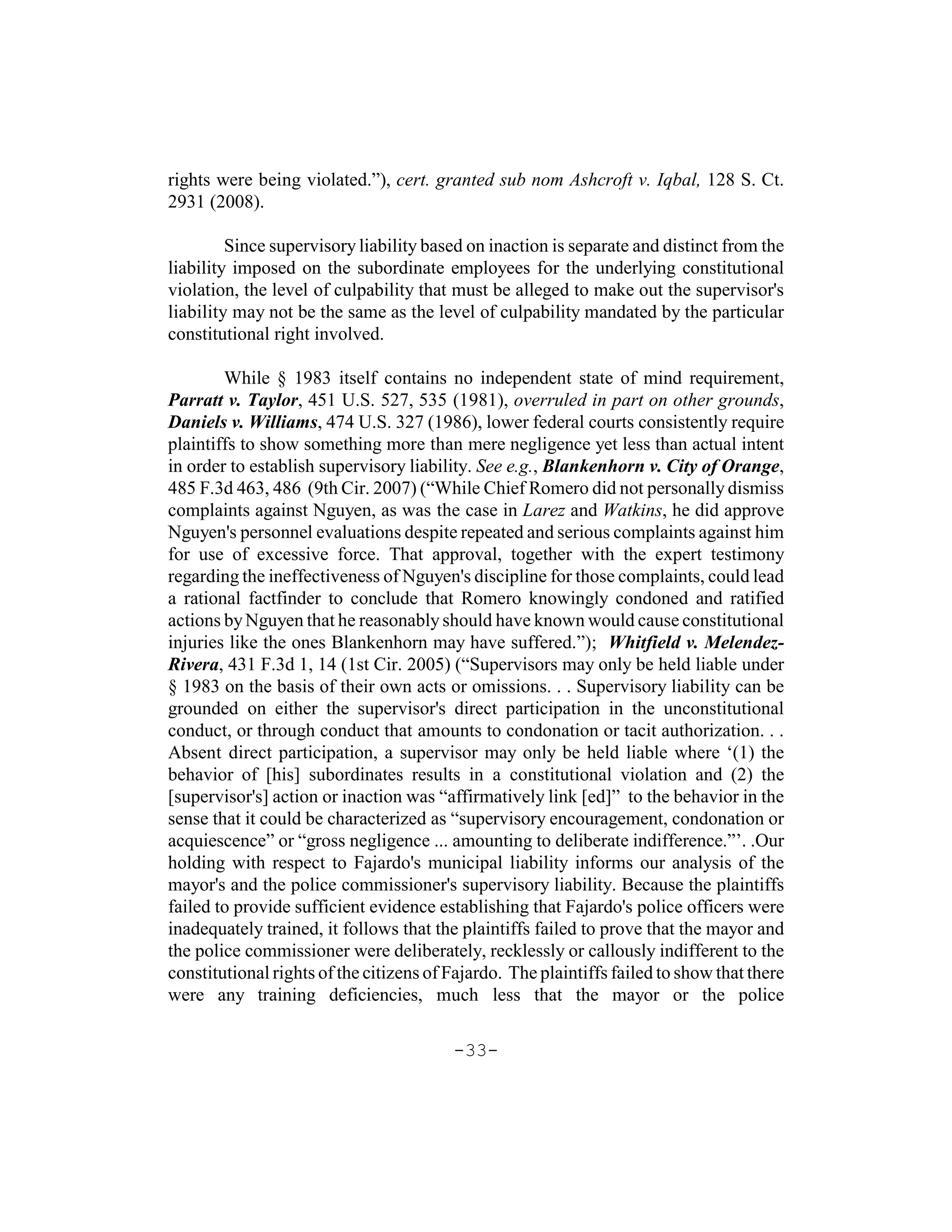 rights were being violated.”), cert. granted sub nom Ashcroft v. Iqbal, 128 S. Ct.
2931 (2008).

         Since supervisory liability based on inaction is separate and distinct from the
liability imposed on the subordinate employees for the underlying constitutional
violation, the level of culpability that must be alleged to make out the supervisor's
liability may not be the same as the level of culpability mandated by the particular
constitutional right involved.

        While § 1983 itself contains no independent state of mind requirement,
Parratt v. Taylor, 451 U.S. 527, 535 (1981), overruled in part on other grounds,
Daniels v. Williams, 474 U.S. 327 (1986), lower federal courts consistently require
plaintiffs to show something more than mere negligence yet less than actual intent
in order to establish supervisory liability. See e.g., Blankenhorn v. City of Orange,
485 F.3d 463, 486 (9th Cir. 2007) (“While Chief Romero did not personally dismiss
complaints against Nguyen, as was the case in Larez and Watkins, he did approve
Nguyen's personnel evaluations despite repeated and serious complaints against him
for use of excessive force. That approval, together with the expert testimony
regarding the ineffectiveness of Nguyen's discipline for those complaints, could lead
a rational factfinder to conclude that Romero knowingly condoned and ratified
actions by Nguyen that he reasonably should have known would cause constitutional
injuries like the ones Blankenhorn may have suffered.”); Whitfield v. Melendez-
Rivera, 431 F.3d 1, 14 (1st Cir. 2005) (“Supervisors may only be held liable under
§ 1983 on the basis of their own acts or omissions. . . Supervisory liability can be
grounded on either the supervisor's direct participation in the unconstitutional
conduct, or through conduct that amounts to condonation or tacit authorization. . .
Absent direct participation, a supervisor may only be held liable where ‘(1) the
behavior of [his] subordinates results in a constitutional violation and (2) the
[supervisor's] action or inaction was “affirmatively link [ed]” to the behavior in the
sense that it could be characterized as “supervisory encouragement, condonation or
acquiescence” or “gross negligence ... amounting to deliberate indifference.”’. .Our
holding with respect to Fajardo's municipal liability informs our analysis of the
mayor's and the police commissioner's supervisory liability. Because the plaintiffs
failed to provide sufficient evidence establishing that Fajardo's police officers were
inadequately trained, it follows that the plaintiffs failed to prove that the mayor and
the police commissioner were deliberately, recklessly or callously indifferent to the
constitutional rights of the citizens of Fajardo. The plaintiffs failed to show that there
were any training deficiencies, much less that the mayor or the police

                                         -33-
 