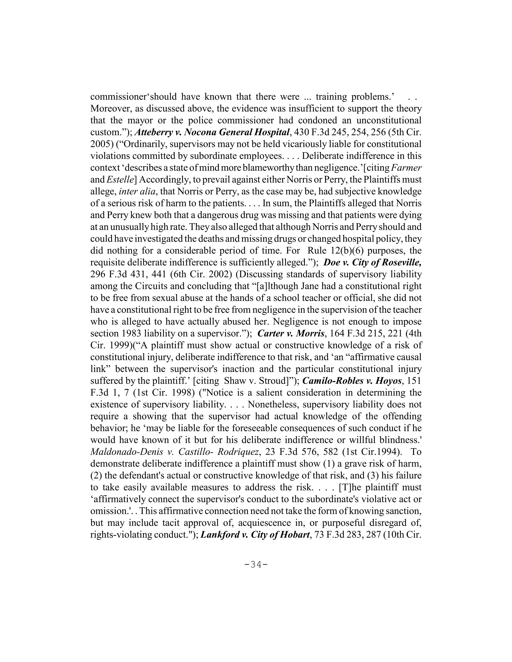 commissioner‘should have known that there were ... training problems.’ . .
Moreover, as discussed above, the evidence was insufficient to support the theory
that the mayor or the police commissioner had condoned an unconstitutional
custom.”); Atteberry v. Nocona General Hospital, 430 F.3d 245, 254, 256 (5th Cir.
2005) (“Ordinarily, supervisors may not be held vicariously liable for constitutional
violations committed by subordinate employees. . . . Deliberate indifference in this
context ‘describes a state of mind more blameworthy than negligence.’[citing Farmer
and Estelle] Accordingly, to prevail against either Norris or Perry, the Plaintiffs must
allege, inter alia, that Norris or Perry, as the case may be, had subjective knowledge
of a serious risk of harm to the patients. . . . In sum, the Plaintiffs alleged that Norris
and Perry knew both that a dangerous drug was missing and that patients were dying
at an unusually high rate. They also alleged that although Norris and Perry should and
could have investigated the deaths and missing drugs or changed hospital policy, they
did nothing for a considerable period of time. For Rule 12(b)(6) purposes, the
requisite deliberate indifference is sufficiently alleged.”); Doe v. City of Roseville,
296 F.3d 431, 441 (6th Cir. 2002) (Discussing standards of supervisory liability
among the Circuits and concluding that “[a]lthough Jane had a constitutional right
to be free from sexual abuse at the hands of a school teacher or official, she did not
have a constitutional right to be free from negligence in the supervision of the teacher
who is alleged to have actually abused her. Negligence is not enough to impose
section 1983 liability on a supervisor.”); Carter v. Morris, 164 F.3d 215, 221 (4th
Cir. 1999)(“A plaintiff must show actual or constructive knowledge of a risk of
constitutional injury, deliberate indifference to that risk, and ‘an “affirmative causal
link” between the supervisor's inaction and the particular constitutional injury
suffered by the plaintiff.’ [citing Shaw v. Stroud]”); Camilo-Robles v. Hoyos, 151
F.3d 1, 7 (1st Cir. 1998) ("Notice is a salient consideration in determining the
existence of supervisory liability. . . . Nonetheless, supervisory liability does not
require a showing that the supervisor had actual knowledge of the offending
behavior; he ‘may be liable for the foreseeable consequences of such conduct if he
would have known of it but for his deliberate indifference or willful blindness.'
Maldonado-Denis v. Castillo- Rodriquez, 23 F.3d 576, 582 (1st Cir.1994). To
demonstrate deliberate indifference a plaintiff must show (1) a grave risk of harm,
(2) the defendant's actual or constructive knowledge of that risk, and (3) his failure
to take easily available measures to address the risk. . . . [T]he plaintiff must
‘affirmatively connect the supervisor's conduct to the subordinate's violative act or
omission.'. . This affirmative connection need not take the form of knowing sanction,
but may include tacit approval of, acquiescence in, or purposeful disregard of,
rights-violating conduct."); Lankford v. City of Hobart, 73 F.3d 283, 287 (10th Cir.

                                          -34-
 