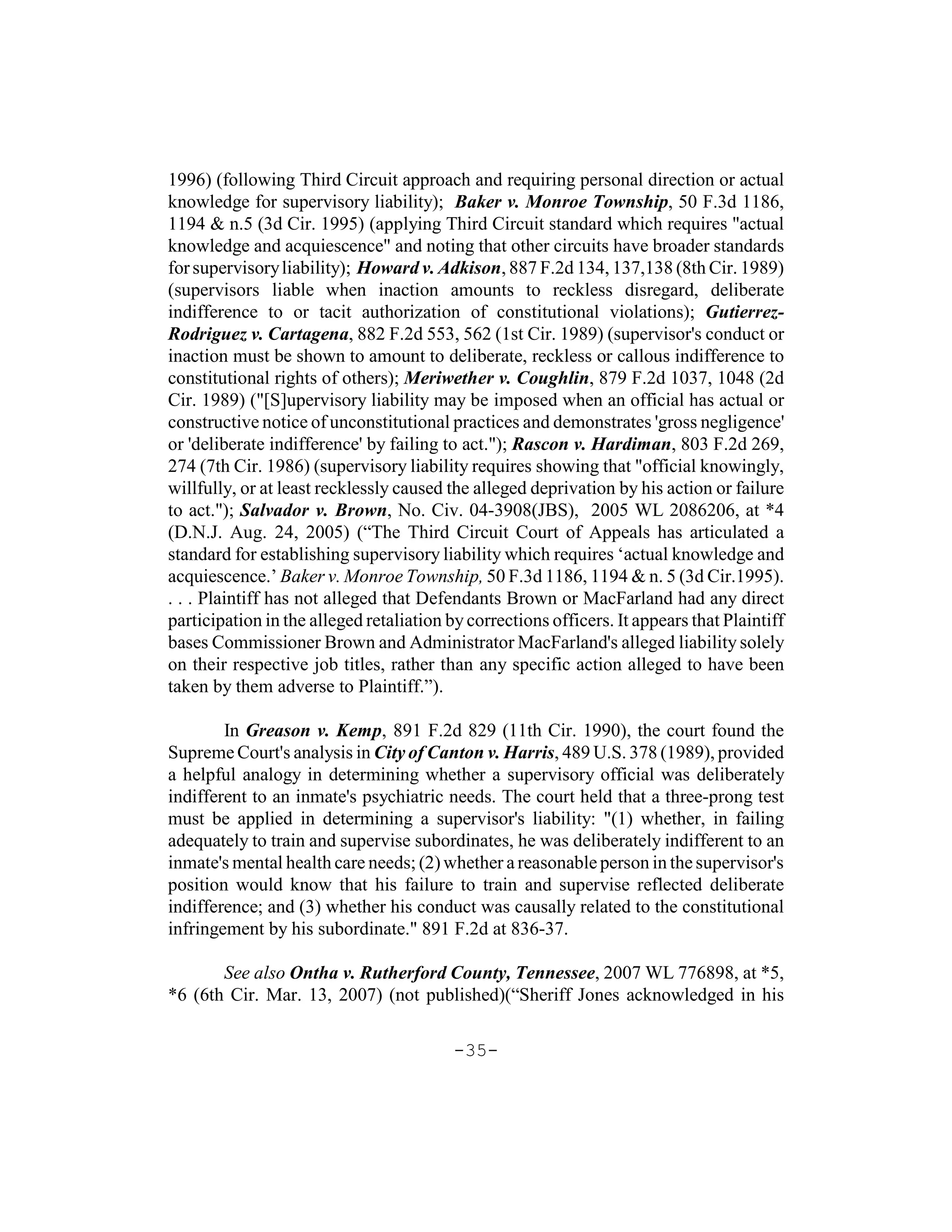 1996) (following Third Circuit approach and requiring personal direction or actual
knowledge for supervisory liability); Baker v. Monroe Township, 50 F.3d 1186,
1194 & n.5 (3d Cir. 1995) (applying Third Circuit standard which requires "actual
knowledge and acquiescence" and noting that other circuits have broader standards
for supervisory liability); Howard v. Adkison, 887 F.2d 134, 137,138 (8th Cir. 1989)
(supervisors liable when inaction amounts to reckless disregard, deliberate
indifference to or tacit authorization of constitutional violations); Gutierrez-
Rodriguez v. Cartagena, 882 F.2d 553, 562 (1st Cir. 1989) (supervisor's conduct or
inaction must be shown to amount to deliberate, reckless or callous indifference to
constitutional rights of others); Meriwether v. Coughlin, 879 F.2d 1037, 1048 (2d
Cir. 1989) ("[S]upervisory liability may be imposed when an official has actual or
constructive notice of unconstitutional practices and demonstrates 'gross negligence'
or 'deliberate indifference' by failing to act."); Rascon v. Hardiman, 803 F.2d 269,
274 (7th Cir. 1986) (supervisory liability requires showing that "official knowingly,
willfully, or at least recklessly caused the alleged deprivation by his action or failure
to act."); Salvador v. Brown, No. Civ. 04-3908(JBS), 2005 WL 2086206, at *4
(D.N.J. Aug. 24, 2005) (“The Third Circuit Court of Appeals has articulated a
standard for establishing supervisory liability which requires ‘actual knowledge and
acquiescence.’ Baker v. Monroe Township, 50 F.3d 1186, 1194 & n. 5 (3d Cir.1995).
. . . Plaintiff has not alleged that Defendants Brown or MacFarland had any direct
participation in the alleged retaliation by corrections officers. It appears that Plaintiff
bases Commissioner Brown and Administrator MacFarland's alleged liability solely
on their respective job titles, rather than any specific action alleged to have been
taken by them adverse to Plaintiff.”).

        In Greason v. Kemp, 891 F.2d 829 (11th Cir. 1990), the court found the
Supreme Court's analysis in City of Canton v. Harris, 489 U.S. 378 (1989), provided
a helpful analogy in determining whether a supervisory official was deliberately
indifferent to an inmate's psychiatric needs. The court held that a three-prong test
must be applied in determining a supervisor's liability: "(1) whether, in failing
adequately to train and supervise subordinates, he was deliberately indifferent to an
inmate's mental health care needs; (2) whether a reasonable person in the supervisor's
position would know that his failure to train and supervise reflected deliberate
indifference; and (3) whether his conduct was causally related to the constitutional
infringement by his subordinate." 891 F.2d at 836-37.

       See also Ontha v. Rutherford County, Tennessee, 2007 WL 776898, at *5,
*6 (6th Cir. Mar. 13, 2007) (not published)(“Sheriff Jones acknowledged in his

                                          -35-
 