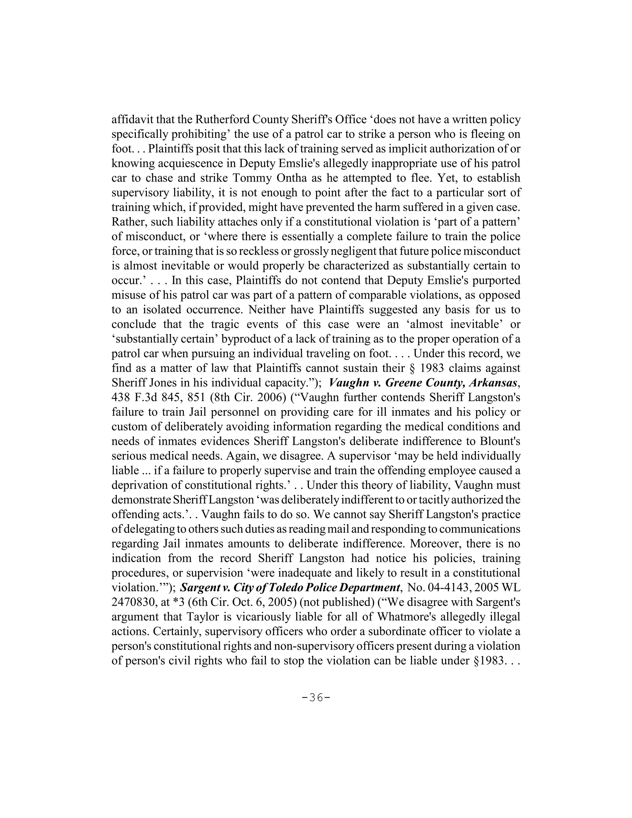 affidavit that the Rutherford County Sheriff's Office ‘does not have a written policy
specifically prohibiting’ the use of a patrol car to strike a person who is fleeing on
foot. . . Plaintiffs posit that this lack of training served as implicit authorization of or
knowing acquiescence in Deputy Emslie's allegedly inappropriate use of his patrol
car to chase and strike Tommy Ontha as he attempted to flee. Yet, to establish
supervisory liability, it is not enough to point after the fact to a particular sort of
training which, if provided, might have prevented the harm suffered in a given case.
Rather, such liability attaches only if a constitutional violation is ‘part of a pattern’
of misconduct, or ‘where there is essentially a complete failure to train the police
force, or training that is so reckless or grossly negligent that future police misconduct
is almost inevitable or would properly be characterized as substantially certain to
occur.’ . . . In this case, Plaintiffs do not contend that Deputy Emslie's purported
misuse of his patrol car was part of a pattern of comparable violations, as opposed
to an isolated occurrence. Neither have Plaintiffs suggested any basis for us to
conclude that the tragic events of this case were an ‘almost inevitable’ or
‘substantially certain’ byproduct of a lack of training as to the proper operation of a
patrol car when pursuing an individual traveling on foot. . . . Under this record, we
find as a matter of law that Plaintiffs cannot sustain their § 1983 claims against
Sheriff Jones in his individual capacity.”); Vaughn v. Greene County, Arkansas,
438 F.3d 845, 851 (8th Cir. 2006) (“Vaughn further contends Sheriff Langston's
failure to train Jail personnel on providing care for ill inmates and his policy or
custom of deliberately avoiding information regarding the medical conditions and
needs of inmates evidences Sheriff Langston's deliberate indifference to Blount's
serious medical needs. Again, we disagree. A supervisor ‘may be held individually
liable ... if a failure to properly supervise and train the offending employee caused a
deprivation of constitutional rights.’ . . Under this theory of liability, Vaughn must
demonstrate Sheriff Langston ‘was deliberately indifferent to or tacitly authorized the
offending acts.’. . Vaughn fails to do so. We cannot say Sheriff Langston's practice
of delegating to others such duties as reading mail and responding to communications
regarding Jail inmates amounts to deliberate indifference. Moreover, there is no
indication from the record Sheriff Langston had notice his policies, training
procedures, or supervision ‘were inadequate and likely to result in a constitutional
violation.’”); Sargent v. City of Toledo Police Department, No. 04-4143, 2005 WL
2470830, at *3 (6th Cir. Oct. 6, 2005) (not published) (“We disagree with Sargent's
argument that Taylor is vicariously liable for all of Whatmore's allegedly illegal
actions. Certainly, supervisory officers who order a subordinate officer to violate a
person's constitutional rights and non-supervisory officers present during a violation
of person's civil rights who fail to stop the violation can be liable under §1983. . .

                                          -36-
 