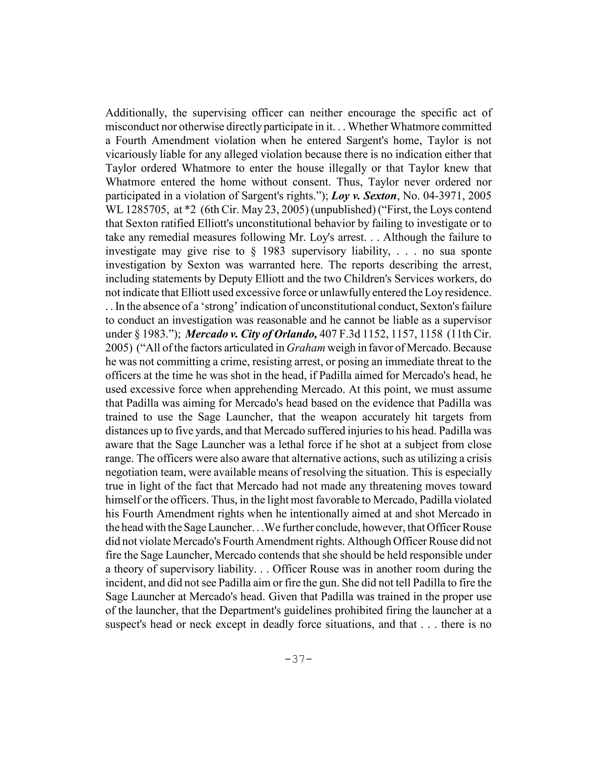 Additionally, the supervising officer can neither encourage the specific act of
misconduct nor otherwise directly participate in it. . . Whether Whatmore committed
a Fourth Amendment violation when he entered Sargent's home, Taylor is not
vicariously liable for any alleged violation because there is no indication either that
Taylor ordered Whatmore to enter the house illegally or that Taylor knew that
Whatmore entered the home without consent. Thus, Taylor never ordered nor
participated in a violation of Sargent's rights.”); Loy v. Sexton, No. 04-3971, 2005
WL 1285705, at *2 (6th Cir. May 23, 2005) (unpublished) (“First, the Loys contend
that Sexton ratified Elliott's unconstitutional behavior by failing to investigate or to
take any remedial measures following Mr. Loy's arrest. . . Although the failure to
investigate may give rise to § 1983 supervisory liability, . . . no sua sponte
investigation by Sexton was warranted here. The reports describing the arrest,
including statements by Deputy Elliott and the two Children's Services workers, do
not indicate that Elliott used excessive force or unlawfully entered the Loy residence.
. . In the absence of a ‘strong’ indication of unconstitutional conduct, Sexton's failure
to conduct an investigation was reasonable and he cannot be liable as a supervisor
under § 1983.”); Mercado v. City of Orlando, 407 F.3d 1152, 1157, 1158 (11th Cir.
2005) (“All of the factors articulated in Graham weigh in favor of Mercado. Because
he was not committing a crime, resisting arrest, or posing an immediate threat to the
officers at the time he was shot in the head, if Padilla aimed for Mercado's head, he
used excessive force when apprehending Mercado. At this point, we must assume
that Padilla was aiming for Mercado's head based on the evidence that Padilla was
trained to use the Sage Launcher, that the weapon accurately hit targets from
distances up to five yards, and that Mercado suffered injuries to his head. Padilla was
aware that the Sage Launcher was a lethal force if he shot at a subject from close
range. The officers were also aware that alternative actions, such as utilizing a crisis
negotiation team, were available means of resolving the situation. This is especially
true in light of the fact that Mercado had not made any threatening moves toward
himself or the officers. Thus, in the light most favorable to Mercado, Padilla violated
his Fourth Amendment rights when he intentionally aimed at and shot Mercado in
the head with the Sage Launcher. . .We further conclude, however, that Officer Rouse
did not violate Mercado's Fourth Amendment rights. Although Officer Rouse did not
fire the Sage Launcher, Mercado contends that she should be held responsible under
a theory of supervisory liability. . . Officer Rouse was in another room during the
incident, and did not see Padilla aim or fire the gun. She did not tell Padilla to fire the
Sage Launcher at Mercado's head. Given that Padilla was trained in the proper use
of the launcher, that the Department's guidelines prohibited firing the launcher at a
suspect's head or neck except in deadly force situations, and that . . . there is no

                                          -37-
 