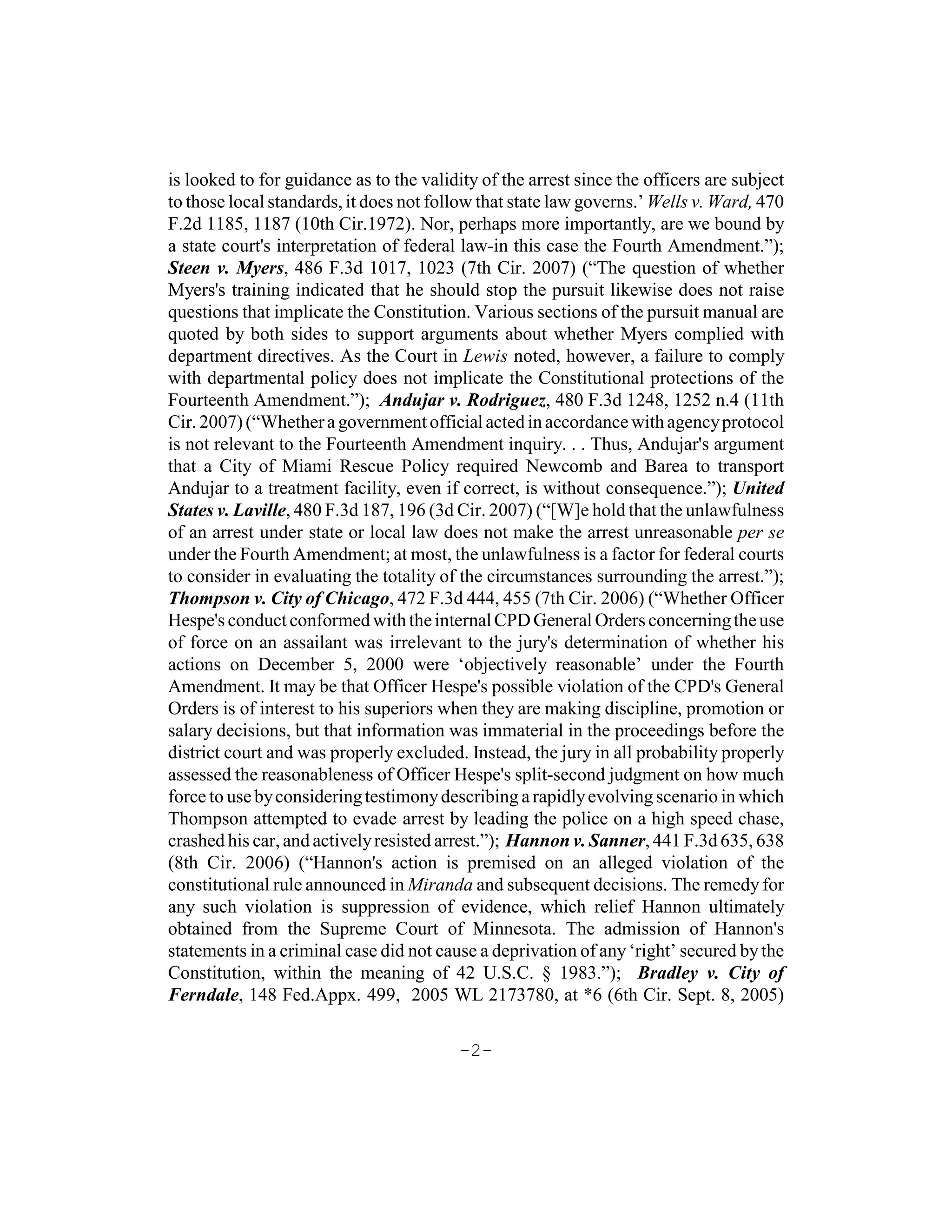 is looked to for guidance as to the validity of the arrest since the officers are subject
to those local standards, it does not follow that state law governs.’ Wells v. Ward, 470
F.2d 1185, 1187 (10th Cir.1972). Nor, perhaps more importantly, are we bound by
a state court's interpretation of federal law-in this case the Fourth Amendment.”);
Steen v. Myers, 486 F.3d 1017, 1023 (7th Cir. 2007) (“The question of whether
Myers's training indicated that he should stop the pursuit likewise does not raise
questions that implicate the Constitution. Various sections of the pursuit manual are
quoted by both sides to support arguments about whether Myers complied with
department directives. As the Court in Lewis noted, however, a failure to comply
with departmental policy does not implicate the Constitutional protections of the
Fourteenth Amendment.”); Andujar v. Rodriguez, 480 F.3d 1248, 1252 n.4 (11th
Cir. 2007) (“Whether a government official acted in accordance with agency protocol
is not relevant to the Fourteenth Amendment inquiry. . . Thus, Andujar's argument
that a City of Miami Rescue Policy required Newcomb and Barea to transport
Andujar to a treatment facility, even if correct, is without consequence.”); United
States v. Laville, 480 F.3d 187, 196 (3d Cir. 2007) (“[W]e hold that the unlawfulness
of an arrest under state or local law does not make the arrest unreasonable per se
under the Fourth Amendment; at most, the unlawfulness is a factor for federal courts
to consider in evaluating the totality of the circumstances surrounding the arrest.”);
Thompson v. City of Chicago, 472 F.3d 444, 455 (7th Cir. 2006) (“Whether Officer
Hespe's conduct conformed with the internal CPD General Orders concerning the use
of force on an assailant was irrelevant to the jury's determination of whether his
actions on December 5, 2000 were ‘objectively reasonable’ under the Fourth
Amendment. It may be that Officer Hespe's possible violation of the CPD's General
Orders is of interest to his superiors when they are making discipline, promotion or
salary decisions, but that information was immaterial in the proceedings before the
district court and was properly excluded. Instead, the jury in all probability properly
assessed the reasonableness of Officer Hespe's split-second judgment on how much
force to use by considering testimony describing a rapidly evolving scenario in which
Thompson attempted to evade arrest by leading the police on a high speed chase,
crashed his car, and actively resisted arrest.”); Hannon v. Sanner, 441 F.3d 635, 638
(8th Cir. 2006) (“Hannon's action is premised on an alleged violation of the
constitutional rule announced in Miranda and subsequent decisions. The remedy for
any such violation is suppression of evidence, which relief Hannon ultimately
obtained from the Supreme Court of Minnesota. The admission of Hannon's
statements in a criminal case did not cause a deprivation of any ‘right’ secured by the
Constitution, within the meaning of 42 U.S.C. § 1983.”); Bradley v. City of
Ferndale, 148 Fed.Appx. 499, 2005 WL 2173780, at *6 (6th Cir. Sept. 8, 2005)

                                          -2-
 