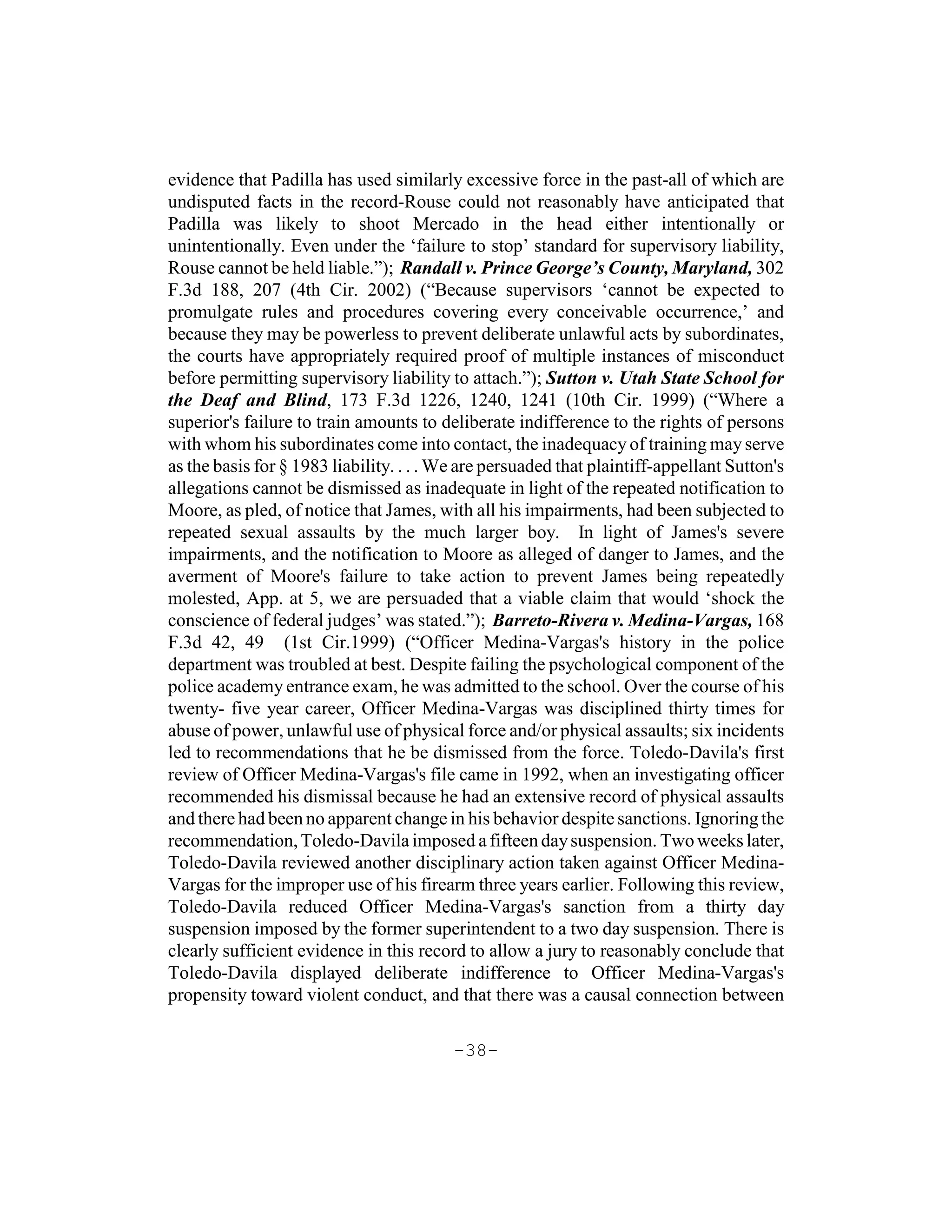 evidence that Padilla has used similarly excessive force in the past-all of which are
undisputed facts in the record-Rouse could not reasonably have anticipated that
Padilla was likely to shoot Mercado in the head either intentionally or
unintentionally. Even under the ‘failure to stop’ standard for supervisory liability,
Rouse cannot be held liable.”); Randall v. Prince George’s County, Maryland, 302
F.3d 188, 207 (4th Cir. 2002) (“Because supervisors ‘cannot be expected to
promulgate rules and procedures covering every conceivable occurrence,’ and
because they may be powerless to prevent deliberate unlawful acts by subordinates,
the courts have appropriately required proof of multiple instances of misconduct
before permitting supervisory liability to attach.”); Sutton v. Utah State School for
the Deaf and Blind, 173 F.3d 1226, 1240, 1241 (10th Cir. 1999) (“Where a
superior's failure to train amounts to deliberate indifference to the rights of persons
with whom his subordinates come into contact, the inadequacy of training may serve
as the basis for § 1983 liability. . . . We are persuaded that plaintiff-appellant Sutton's
allegations cannot be dismissed as inadequate in light of the repeated notification to
Moore, as pled, of notice that James, with all his impairments, had been subjected to
repeated sexual assaults by the much larger boy. In light of James's severe
impairments, and the notification to Moore as alleged of danger to James, and the
averment of Moore's failure to take action to prevent James being repeatedly
molested, App. at 5, we are persuaded that a viable claim that would ‘shock the
conscience of federal judges’ was stated.”); Barreto-Rivera v. Medina-Vargas, 168
F.3d 42, 49 (1st Cir.1999) (“Officer Medina-Vargas's history in the police
department was troubled at best. Despite failing the psychological component of the
police academy entrance exam, he was admitted to the school. Over the course of his
twenty- five year career, Officer Medina-Vargas was disciplined thirty times for
abuse of power, unlawful use of physical force and/or physical assaults; six incidents
led to recommendations that he be dismissed from the force. Toledo-Davila's first
review of Officer Medina-Vargas's file came in 1992, when an investigating officer
recommended his dismissal because he had an extensive record of physical assaults
and there had been no apparent change in his behavior despite sanctions. Ignoring the
recommendation, Toledo-Davila imposed a fifteen day suspension. Two weeks later,
Toledo-Davila reviewed another disciplinary action taken against Officer Medina-
Vargas for the improper use of his firearm three years earlier. Following this review,
Toledo-Davila reduced Officer Medina-Vargas's sanction from a thirty day
suspension imposed by the former superintendent to a two day suspension. There is
clearly sufficient evidence in this record to allow a jury to reasonably conclude that
Toledo-Davila displayed deliberate indifference to Officer Medina-Vargas's
propensity toward violent conduct, and that there was a causal connection between

                                          -38-
 