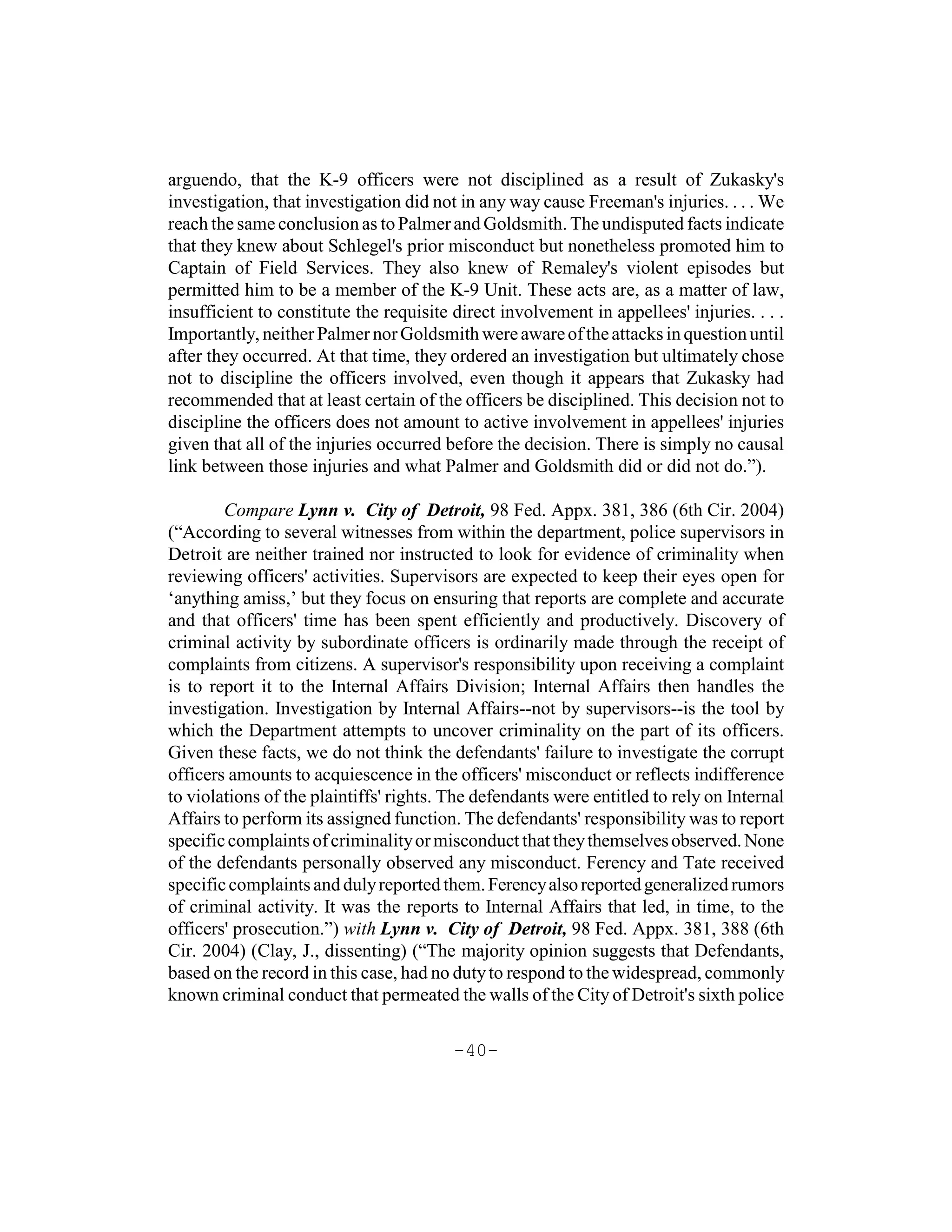arguendo, that the K-9 officers were not disciplined as a result of Zukasky's
investigation, that investigation did not in any way cause Freeman's injuries. . . . We
reach the same conclusion as to Palmer and Goldsmith. The undisputed facts indicate
that they knew about Schlegel's prior misconduct but nonetheless promoted him to
Captain of Field Services. They also knew of Remaley's violent episodes but
permitted him to be a member of the K-9 Unit. These acts are, as a matter of law,
insufficient to constitute the requisite direct involvement in appellees' injuries. . . .
Importantly, neither Palmer nor Goldsmith were aware of the attacks in question until
after they occurred. At that time, they ordered an investigation but ultimately chose
not to discipline the officers involved, even though it appears that Zukasky had
recommended that at least certain of the officers be disciplined. This decision not to
discipline the officers does not amount to active involvement in appellees' injuries
given that all of the injuries occurred before the decision. There is simply no causal
link between those injuries and what Palmer and Goldsmith did or did not do.”).

        Compare Lynn v. City of Detroit, 98 Fed. Appx. 381, 386 (6th Cir. 2004)
(“According to several witnesses from within the department, police supervisors in
Detroit are neither trained nor instructed to look for evidence of criminality when
reviewing officers' activities. Supervisors are expected to keep their eyes open for
‘anything amiss,’ but they focus on ensuring that reports are complete and accurate
and that officers' time has been spent efficiently and productively. Discovery of
criminal activity by subordinate officers is ordinarily made through the receipt of
complaints from citizens. A supervisor's responsibility upon receiving a complaint
is to report it to the Internal Affairs Division; Internal Affairs then handles the
investigation. Investigation by Internal Affairs--not by supervisors--is the tool by
which the Department attempts to uncover criminality on the part of its officers.
Given these facts, we do not think the defendants' failure to investigate the corrupt
officers amounts to acquiescence in the officers' misconduct or reflects indifference
to violations of the plaintiffs' rights. The defendants were entitled to rely on Internal
Affairs to perform its assigned function. The defendants' responsibility was to report
specific complaints of criminality or misconduct that they themselves observed. None
of the defendants personally observed any misconduct. Ferency and Tate received
specific complaints and duly reported them. Ferency also reported generalized rumors
of criminal activity. It was the reports to Internal Affairs that led, in time, to the
officers' prosecution.”) with Lynn v. City of Detroit, 98 Fed. Appx. 381, 388 (6th
Cir. 2004) (Clay, J., dissenting) (“The majority opinion suggests that Defendants,
based on the record in this case, had no duty to respond to the widespread, commonly
known criminal conduct that permeated the walls of the City of Detroit's sixth police

                                         -40-
 