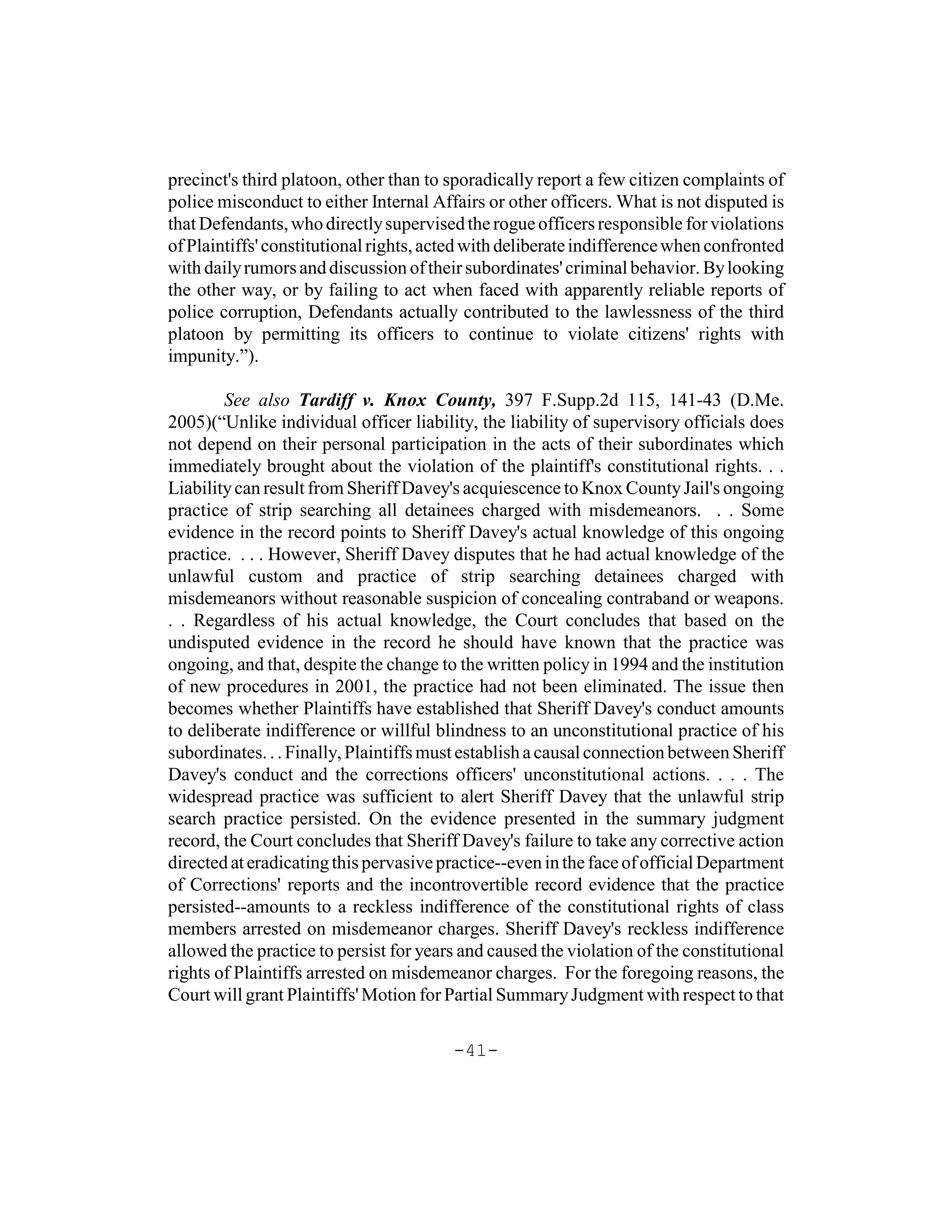 precinct's third platoon, other than to sporadically report a few citizen complaints of
police misconduct to either Internal Affairs or other officers. What is not disputed is
that Defendants, who directly supervised the rogue officers responsible for violations
of Plaintiffs' constitutional rights, acted with deliberate indifference when confronted
with daily rumors and discussion of their subordinates' criminal behavior. By looking
the other way, or by failing to act when faced with apparently reliable reports of
police corruption, Defendants actually contributed to the lawlessness of the third
platoon by permitting its officers to continue to violate citizens' rights with
impunity.”).

        See also Tardiff v. Knox County, 397 F.Supp.2d 115, 141-43 (D.Me.
2005)(“Unlike individual officer liability, the liability of supervisory officials does
not depend on their personal participation in the acts of their subordinates which
immediately brought about the violation of the plaintiff's constitutional rights. . .
Liability can result from Sheriff Davey's acquiescence to Knox County Jail's ongoing
practice of strip searching all detainees charged with misdemeanors. . . Some
evidence in the record points to Sheriff Davey's actual knowledge of this ongoing
practice. . . . However, Sheriff Davey disputes that he had actual knowledge of the
unlawful custom and practice of strip searching detainees charged with
misdemeanors without reasonable suspicion of concealing contraband or weapons.
. . Regardless of his actual knowledge, the Court concludes that based on the
undisputed evidence in the record he should have known that the practice was
ongoing, and that, despite the change to the written policy in 1994 and the institution
of new procedures in 2001, the practice had not been eliminated. The issue then
becomes whether Plaintiffs have established that Sheriff Davey's conduct amounts
to deliberate indifference or willful blindness to an unconstitutional practice of his
subordinates. . . Finally, Plaintiffs must establish a causal connection between Sheriff
Davey's conduct and the corrections officers' unconstitutional actions. . . . The
widespread practice was sufficient to alert Sheriff Davey that the unlawful strip
search practice persisted. On the evidence presented in the summary judgment
record, the Court concludes that Sheriff Davey's failure to take any corrective action
directed at eradicating this pervasive practice--even in the face of official Department
of Corrections' reports and the incontrovertible record evidence that the practice
persisted--amounts to a reckless indifference of the constitutional rights of class
members arrested on misdemeanor charges. Sheriff Davey's reckless indifference
allowed the practice to persist for years and caused the violation of the constitutional
rights of Plaintiffs arrested on misdemeanor charges. For the foregoing reasons, the
Court will grant Plaintiffs' Motion for Partial Summary Judgment with respect to that

                                        -41-
 