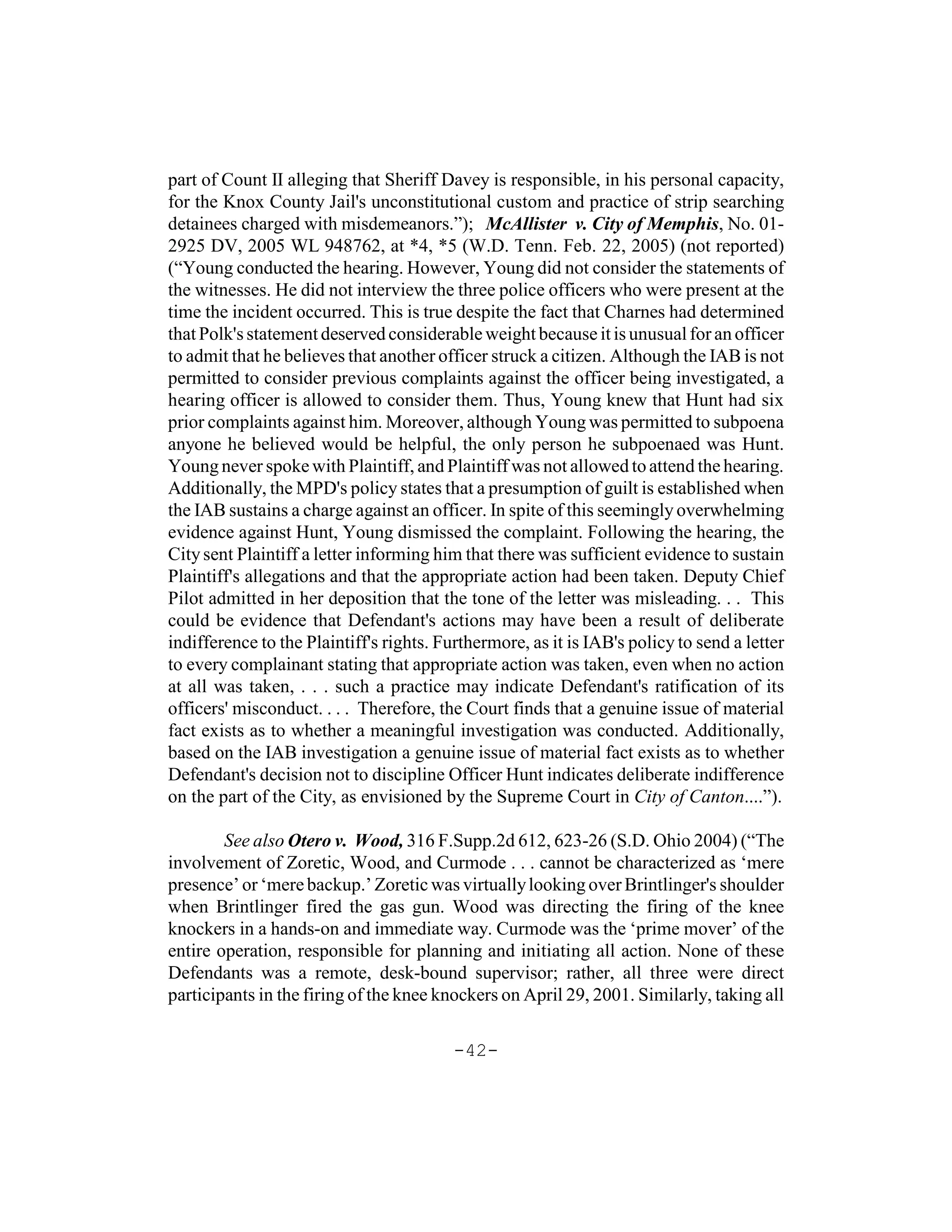 part of Count II alleging that Sheriff Davey is responsible, in his personal capacity,
for the Knox County Jail's unconstitutional custom and practice of strip searching
detainees charged with misdemeanors.”); McAllister v. City of Memphis, No. 01-
2925 DV, 2005 WL 948762, at *4, *5 (W.D. Tenn. Feb. 22, 2005) (not reported)
(“Young conducted the hearing. However, Young did not consider the statements of
the witnesses. He did not interview the three police officers who were present at the
time the incident occurred. This is true despite the fact that Charnes had determined
that Polk's statement deserved considerable weight because it is unusual for an officer
to admit that he believes that another officer struck a citizen. Although the IAB is not
permitted to consider previous complaints against the officer being investigated, a
hearing officer is allowed to consider them. Thus, Young knew that Hunt had six
prior complaints against him. Moreover, although Young was permitted to subpoena
anyone he believed would be helpful, the only person he subpoenaed was Hunt.
Young never spoke with Plaintiff, and Plaintiff was not allowed to attend the hearing.
Additionally, the MPD's policy states that a presumption of guilt is established when
the IAB sustains a charge against an officer. In spite of this seemingly overwhelming
evidence against Hunt, Young dismissed the complaint. Following the hearing, the
City sent Plaintiff a letter informing him that there was sufficient evidence to sustain
Plaintiff's allegations and that the appropriate action had been taken. Deputy Chief
Pilot admitted in her deposition that the tone of the letter was misleading. . . This
could be evidence that Defendant's actions may have been a result of deliberate
indifference to the Plaintiff's rights. Furthermore, as it is IAB's policy to send a letter
to every complainant stating that appropriate action was taken, even when no action
at all was taken, . . . such a practice may indicate Defendant's ratification of its
officers' misconduct. . . . Therefore, the Court finds that a genuine issue of material
fact exists as to whether a meaningful investigation was conducted. Additionally,
based on the IAB investigation a genuine issue of material fact exists as to whether
Defendant's decision not to discipline Officer Hunt indicates deliberate indifference
on the part of the City, as envisioned by the Supreme Court in City of Canton....”).

        See also Otero v. Wood, 316 F.Supp.2d 612, 623-26 (S.D. Ohio 2004) (“The
involvement of Zoretic, Wood, and Curmode . . . cannot be characterized as ‘mere
presence’ or ‘mere backup.’ Zoretic was virtually looking over Brintlinger's shoulder
when Brintlinger fired the gas gun. Wood was directing the firing of the knee
knockers in a hands-on and immediate way. Curmode was the ‘prime mover’ of the
entire operation, responsible for planning and initiating all action. None of these
Defendants was a remote, desk-bound supervisor; rather, all three were direct
participants in the firing of the knee knockers on April 29, 2001. Similarly, taking all

                                          -42-
 