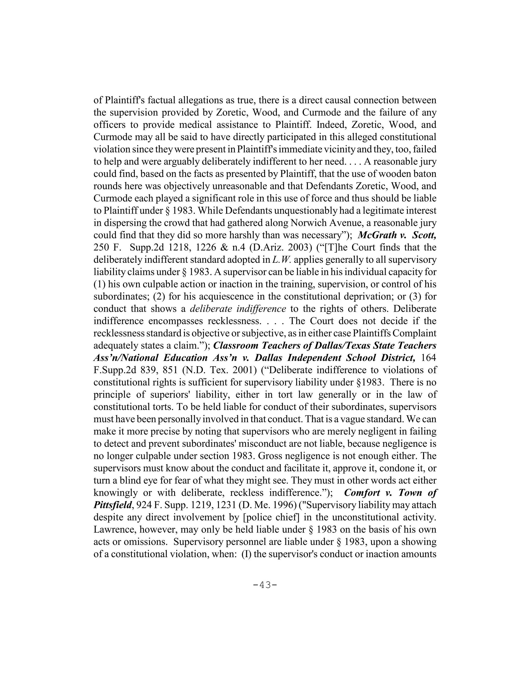 of Plaintiff's factual allegations as true, there is a direct causal connection between
the supervision provided by Zoretic, Wood, and Curmode and the failure of any
officers to provide medical assistance to Plaintiff. Indeed, Zoretic, Wood, and
Curmode may all be said to have directly participated in this alleged constitutional
violation since they were present in Plaintiff's immediate vicinity and they, too, failed
to help and were arguably deliberately indifferent to her need. . . . A reasonable jury
could find, based on the facts as presented by Plaintiff, that the use of wooden baton
rounds here was objectively unreasonable and that Defendants Zoretic, Wood, and
Curmode each played a significant role in this use of force and thus should be liable
to Plaintiff under § 1983. While Defendants unquestionably had a legitimate interest
in dispersing the crowd that had gathered along Norwich Avenue, a reasonable jury
could find that they did so more harshly than was necessary”); McGrath v. Scott,
250 F. Supp.2d 1218, 1226 & n.4 (D.Ariz. 2003) (“[T]he Court finds that the
deliberately indifferent standard adopted in L.W. applies generally to all supervisory
liability claims under § 1983. A supervisor can be liable in his individual capacity for
(1) his own culpable action or inaction in the training, supervision, or control of his
subordinates; (2) for his acquiescence in the constitutional deprivation; or (3) for
conduct that shows a deliberate indifference to the rights of others. Deliberate
indifference encompasses recklessness. . . . The Court does not decide if the
recklessness standard is objective or subjective, as in either case Plaintiffs Complaint
adequately states a claim.”); Classroom Teachers of Dallas/Texas State Teachers
Ass’n/National Education Ass’n v. Dallas Independent School District, 164
F.Supp.2d 839, 851 (N.D. Tex. 2001) (“Deliberate indifference to violations of
constitutional rights is sufficient for supervisory liability under §1983. There is no
principle of superiors' liability, either in tort law generally or in the law of
constitutional torts. To be held liable for conduct of their subordinates, supervisors
must have been personally involved in that conduct. That is a vague standard. We can
make it more precise by noting that supervisors who are merely negligent in failing
to detect and prevent subordinates' misconduct are not liable, because negligence is
no longer culpable under section 1983. Gross negligence is not enough either. The
supervisors must know about the conduct and facilitate it, approve it, condone it, or
turn a blind eye for fear of what they might see. They must in other words act either
knowingly or with deliberate, reckless indifference.”); Comfort v. Town of
Pittsfield, 924 F. Supp. 1219, 1231 (D. Me. 1996) ("Supervisory liability may attach
despite any direct involvement by [police chief] in the unconstitutional activity.
Lawrence, however, may only be held liable under § 1983 on the basis of his own
acts or omissions. Supervisory personnel are liable under § 1983, upon a showing
of a constitutional violation, when: (I) the supervisor's conduct or inaction amounts

                                         -43-
 