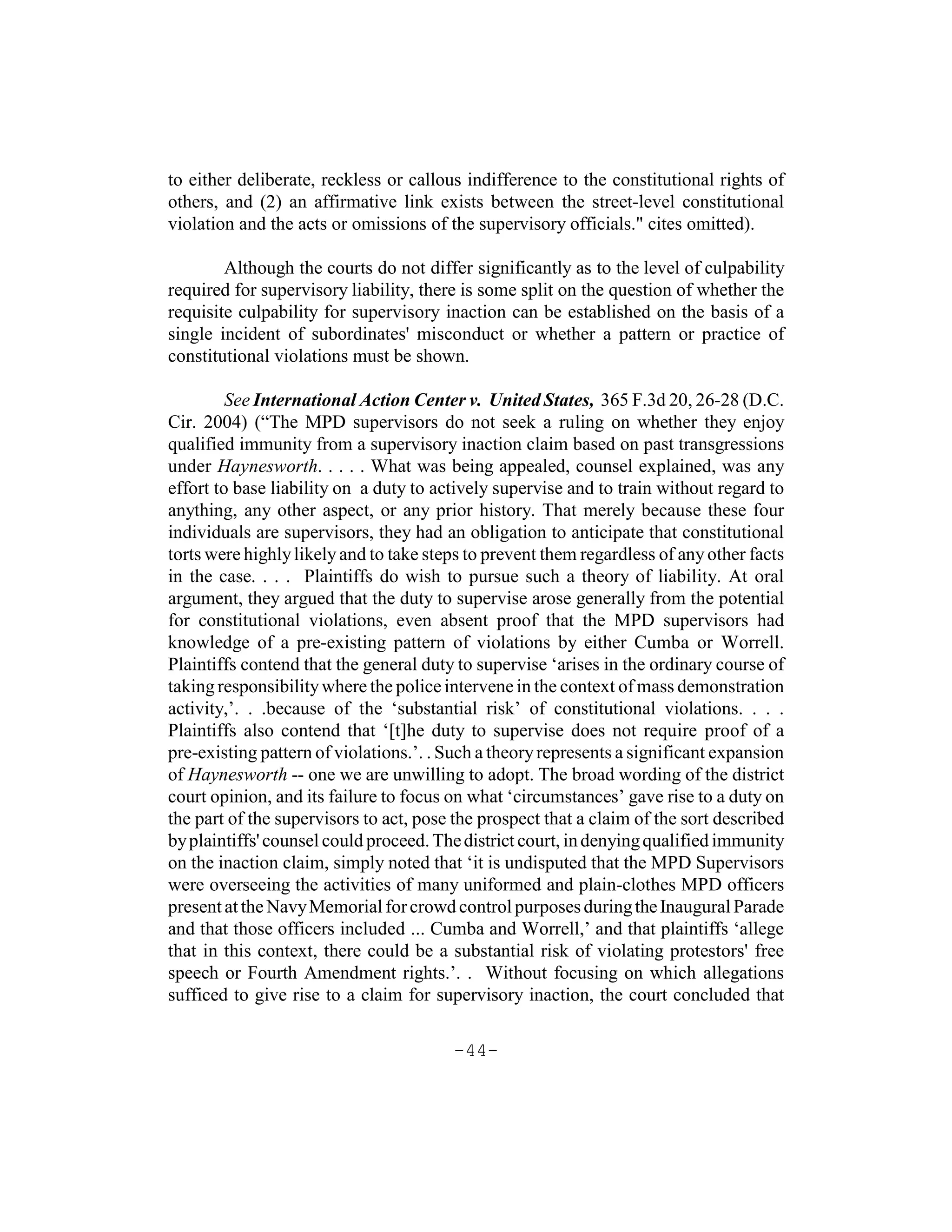 to either deliberate, reckless or callous indifference to the constitutional rights of
others, and (2) an affirmative link exists between the street-level constitutional
violation and the acts or omissions of the supervisory officials." cites omitted).

        Although the courts do not differ significantly as to the level of culpability
required for supervisory liability, there is some split on the question of whether the
requisite culpability for supervisory inaction can be established on the basis of a
single incident of subordinates' misconduct or whether a pattern or practice of
constitutional violations must be shown.

         See International Action Center v. United States, 365 F.3d 20, 26-28 (D.C.
Cir. 2004) (“The MPD supervisors do not seek a ruling on whether they enjoy
qualified immunity from a supervisory inaction claim based on past transgressions
under Haynesworth. . . . . What was being appealed, counsel explained, was any
effort to base liability on a duty to actively supervise and to train without regard to
anything, any other aspect, or any prior history. That merely because these four
individuals are supervisors, they had an obligation to anticipate that constitutional
torts were highly likely and to take steps to prevent them regardless of any other facts
in the case. . . . Plaintiffs do wish to pursue such a theory of liability. At oral
argument, they argued that the duty to supervise arose generally from the potential
for constitutional violations, even absent proof that the MPD supervisors had
knowledge of a pre-existing pattern of violations by either Cumba or Worrell.
Plaintiffs contend that the general duty to supervise ‘arises in the ordinary course of
taking responsibility where the police intervene in the context of mass demonstration
activity,’. . .because of the ‘substantial risk’ of constitutional violations. . . .
Plaintiffs also contend that ‘[t]he duty to supervise does not require proof of a
pre-existing pattern of violations.’. . Such a theory represents a significant expansion
of Haynesworth -- one we are unwilling to adopt. The broad wording of the district
court opinion, and its failure to focus on what ‘circumstances’ gave rise to a duty on
the part of the supervisors to act, pose the prospect that a claim of the sort described
by plaintiffs' counsel could proceed. The district court, in denying qualified immunity
on the inaction claim, simply noted that ‘it is undisputed that the MPD Supervisors
were overseeing the activities of many uniformed and plain-clothes MPD officers
present at the Navy Memorial for crowd control purposes during the Inaugural Parade
and that those officers included ... Cumba and Worrell,’ and that plaintiffs ‘allege
that in this context, there could be a substantial risk of violating protestors' free
speech or Fourth Amendment rights.’. . Without focusing on which allegations
sufficed to give rise to a claim for supervisory inaction, the court concluded that

                                        -44-
 