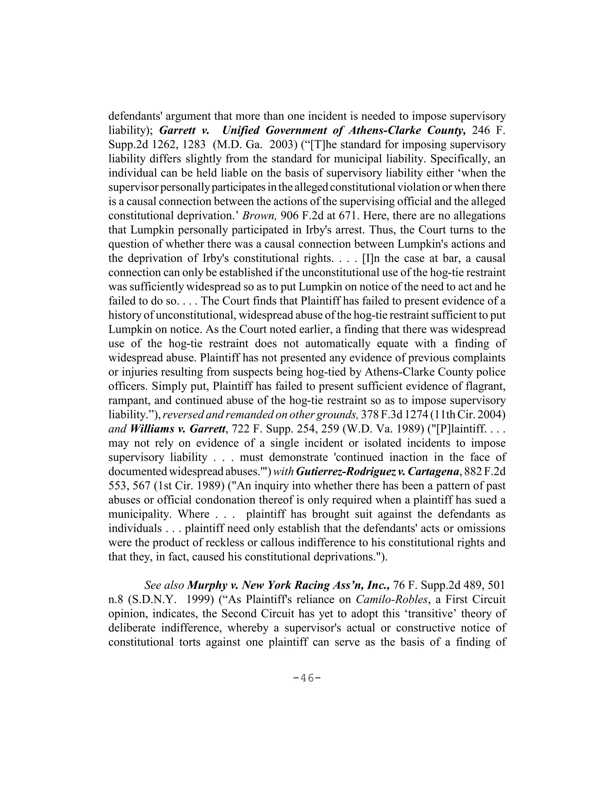 defendants' argument that more than one incident is needed to impose supervisory
liability); Garrett v. Unified Government of Athens-Clarke County, 246 F.
Supp.2d 1262, 1283 (M.D. Ga. 2003) (“[T]he standard for imposing supervisory
liability differs slightly from the standard for municipal liability. Specifically, an
individual can be held liable on the basis of supervisory liability either ‘when the
supervisor personally participates in the alleged constitutional violation or when there
is a causal connection between the actions of the supervising official and the alleged
constitutional deprivation.’ Brown, 906 F.2d at 671. Here, there are no allegations
that Lumpkin personally participated in Irby's arrest. Thus, the Court turns to the
question of whether there was a causal connection between Lumpkin's actions and
the deprivation of Irby's constitutional rights. . . . [I]n the case at bar, a causal
connection can only be established if the unconstitutional use of the hog-tie restraint
was sufficiently widespread so as to put Lumpkin on notice of the need to act and he
failed to do so. . . . The Court finds that Plaintiff has failed to present evidence of a
history of unconstitutional, widespread abuse of the hog-tie restraint sufficient to put
Lumpkin on notice. As the Court noted earlier, a finding that there was widespread
use of the hog-tie restraint does not automatically equate with a finding of
widespread abuse. Plaintiff has not presented any evidence of previous complaints
or injuries resulting from suspects being hog-tied by Athens-Clarke County police
officers. Simply put, Plaintiff has failed to present sufficient evidence of flagrant,
rampant, and continued abuse of the hog-tie restraint so as to impose supervisory
liability.”), reversed and remanded on other grounds, 378 F.3d 1274 (11th Cir. 2004)
and Williams v. Garrett, 722 F. Supp. 254, 259 (W.D. Va. 1989) ("[P]laintiff. . . .
may not rely on evidence of a single incident or isolated incidents to impose
supervisory liability . . . must demonstrate 'continued inaction in the face of
documented widespread abuses.'") with Gutierrez-Rodriguez v. Cartagena, 882 F.2d
553, 567 (1st Cir. 1989) ("An inquiry into whether there has been a pattern of past
abuses or official condonation thereof is only required when a plaintiff has sued a
municipality. Where . . . plaintiff has brought suit against the defendants as
individuals . . . plaintiff need only establish that the defendants' acts or omissions
were the product of reckless or callous indifference to his constitutional rights and
that they, in fact, caused his constitutional deprivations.").

        See also Murphy v. New York Racing Ass’n, Inc., 76 F. Supp.2d 489, 501
n.8 (S.D.N.Y. 1999) (“As Plaintiff's reliance on Camilo-Robles, a First Circuit
opinion, indicates, the Second Circuit has yet to adopt this ‘transitive’ theory of
deliberate indifference, whereby a supervisor's actual or constructive notice of
constitutional torts against one plaintiff can serve as the basis of a finding of

                                         -46-
 