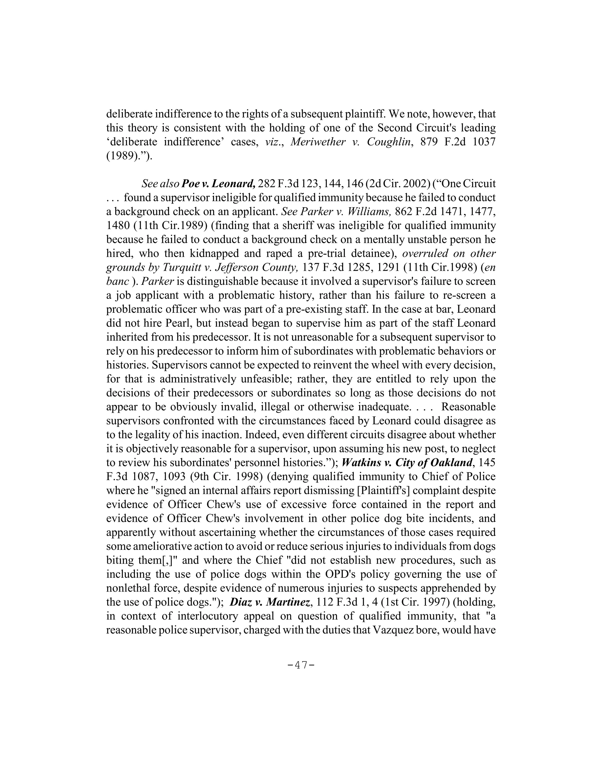 deliberate indifference to the rights of a subsequent plaintiff. We note, however, that
this theory is consistent with the holding of one of the Second Circuit's leading
‘deliberate indifference’ cases, viz., Meriwether v. Coughlin, 879 F.2d 1037
(1989).”).

         See also Poe v. Leonard, 282 F.3d 123, 144, 146 (2d Cir. 2002) (“One Circuit
. . . found a supervisor ineligible for qualified immunity because he failed to conduct
a background check on an applicant. See Parker v. Williams, 862 F.2d 1471, 1477,
1480 (11th Cir.1989) (finding that a sheriff was ineligible for qualified immunity
because he failed to conduct a background check on a mentally unstable person he
hired, who then kidnapped and raped a pre-trial detainee), overruled on other
grounds by Turquitt v. Jefferson County, 137 F.3d 1285, 1291 (11th Cir.1998) (en
banc ). Parker is distinguishable because it involved a supervisor's failure to screen
a job applicant with a problematic history, rather than his failure to re-screen a
problematic officer who was part of a pre-existing staff. In the case at bar, Leonard
did not hire Pearl, but instead began to supervise him as part of the staff Leonard
inherited from his predecessor. It is not unreasonable for a subsequent supervisor to
rely on his predecessor to inform him of subordinates with problematic behaviors or
histories. Supervisors cannot be expected to reinvent the wheel with every decision,
for that is administratively unfeasible; rather, they are entitled to rely upon the
decisions of their predecessors or subordinates so long as those decisions do not
appear to be obviously invalid, illegal or otherwise inadequate. . . . Reasonable
supervisors confronted with the circumstances faced by Leonard could disagree as
to the legality of his inaction. Indeed, even different circuits disagree about whether
it is objectively reasonable for a supervisor, upon assuming his new post, to neglect
to review his subordinates' personnel histories.”); Watkins v. City of Oakland, 145
F.3d 1087, 1093 (9th Cir. 1998) (denying qualified immunity to Chief of Police
where he "signed an internal affairs report dismissing [Plaintiff's] complaint despite
evidence of Officer Chew's use of excessive force contained in the report and
evidence of Officer Chew's involvement in other police dog bite incidents, and
apparently without ascertaining whether the circumstances of those cases required
some ameliorative action to avoid or reduce serious injuries to individuals from dogs
biting them[,]" and where the Chief "did not establish new procedures, such as
including the use of police dogs within the OPD's policy governing the use of
nonlethal force, despite evidence of numerous injuries to suspects apprehended by
the use of police dogs."); Diaz v. Martinez, 112 F.3d 1, 4 (1st Cir. 1997) (holding,
in context of interlocutory appeal on question of qualified immunity, that "a
reasonable police supervisor, charged with the duties that Vazquez bore, would have

                                        -47-
 