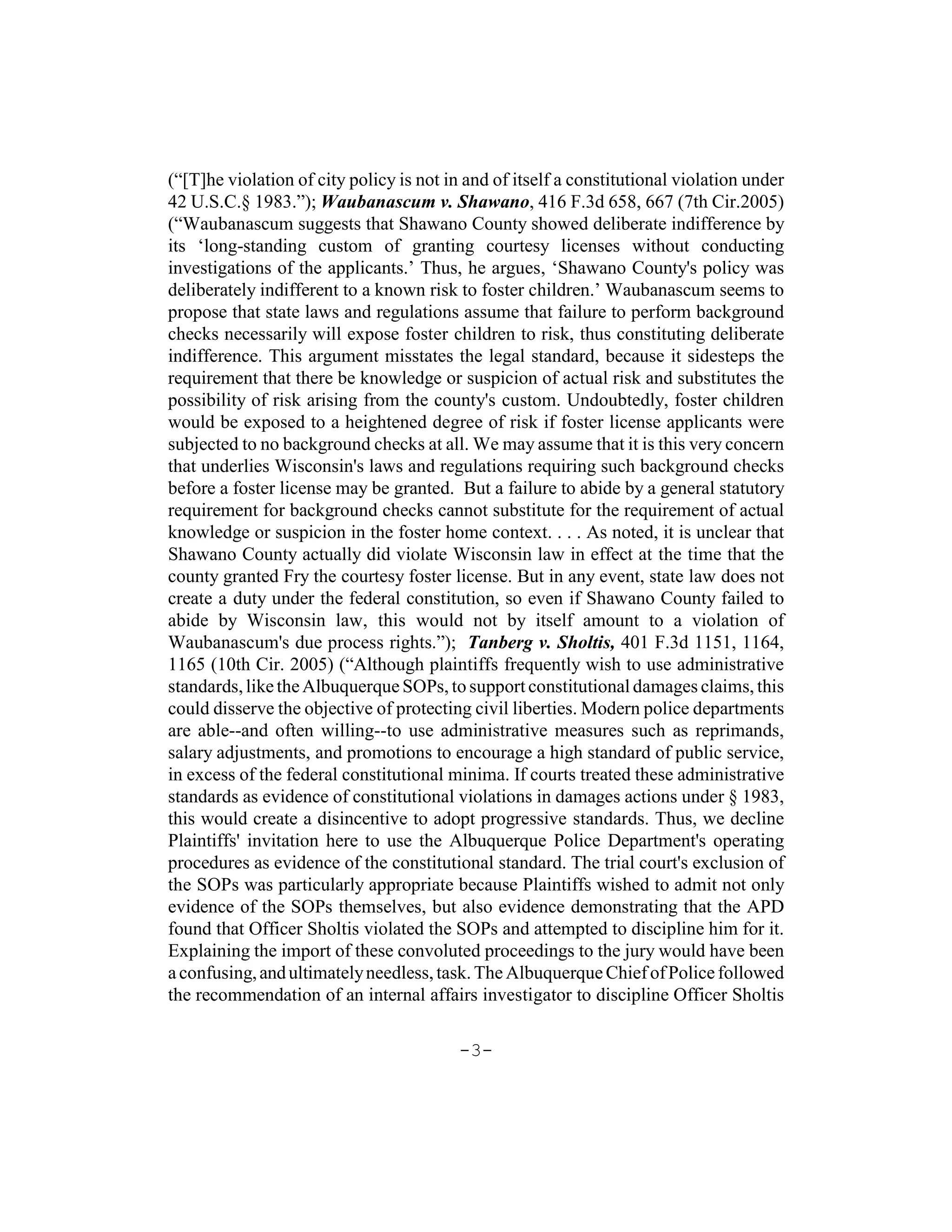 (“[T]he violation of city policy is not in and of itself a constitutional violation under
42 U.S.C.§ 1983.”); Waubanascum v. Shawano, 416 F.3d 658, 667 (7th Cir.2005)
(“Waubanascum suggests that Shawano County showed deliberate indifference by
its ‘long-standing custom of granting courtesy licenses without conducting
investigations of the applicants.’ Thus, he argues, ‘Shawano County's policy was
deliberately indifferent to a known risk to foster children.’ Waubanascum seems to
propose that state laws and regulations assume that failure to perform background
checks necessarily will expose foster children to risk, thus constituting deliberate
indifference. This argument misstates the legal standard, because it sidesteps the
requirement that there be knowledge or suspicion of actual risk and substitutes the
possibility of risk arising from the county's custom. Undoubtedly, foster children
would be exposed to a heightened degree of risk if foster license applicants were
subjected to no background checks at all. We may assume that it is this very concern
that underlies Wisconsin's laws and regulations requiring such background checks
before a foster license may be granted. But a failure to abide by a general statutory
requirement for background checks cannot substitute for the requirement of actual
knowledge or suspicion in the foster home context. . . . As noted, it is unclear that
Shawano County actually did violate Wisconsin law in effect at the time that the
county granted Fry the courtesy foster license. But in any event, state law does not
create a duty under the federal constitution, so even if Shawano County failed to
abide by Wisconsin law, this would not by itself amount to a violation of
Waubanascum's due process rights.”); Tanberg v. Sholtis, 401 F.3d 1151, 1164,
1165 (10th Cir. 2005) (“Although plaintiffs frequently wish to use administrative
standards, like the Albuquerque SOPs, to support constitutional damages claims, this
could disserve the objective of protecting civil liberties. Modern police departments
are able--and often willing--to use administrative measures such as reprimands,
salary adjustments, and promotions to encourage a high standard of public service,
in excess of the federal constitutional minima. If courts treated these administrative
standards as evidence of constitutional violations in damages actions under § 1983,
this would create a disincentive to adopt progressive standards. Thus, we decline
Plaintiffs' invitation here to use the Albuquerque Police Department's operating
procedures as evidence of the constitutional standard. The trial court's exclusion of
the SOPs was particularly appropriate because Plaintiffs wished to admit not only
evidence of the SOPs themselves, but also evidence demonstrating that the APD
found that Officer Sholtis violated the SOPs and attempted to discipline him for it.
Explaining the import of these convoluted proceedings to the jury would have been
a confusing, and ultimately needless, task. The Albuquerque Chief of Police followed
the recommendation of an internal affairs investigator to discipline Officer Sholtis

                                          -3-
 