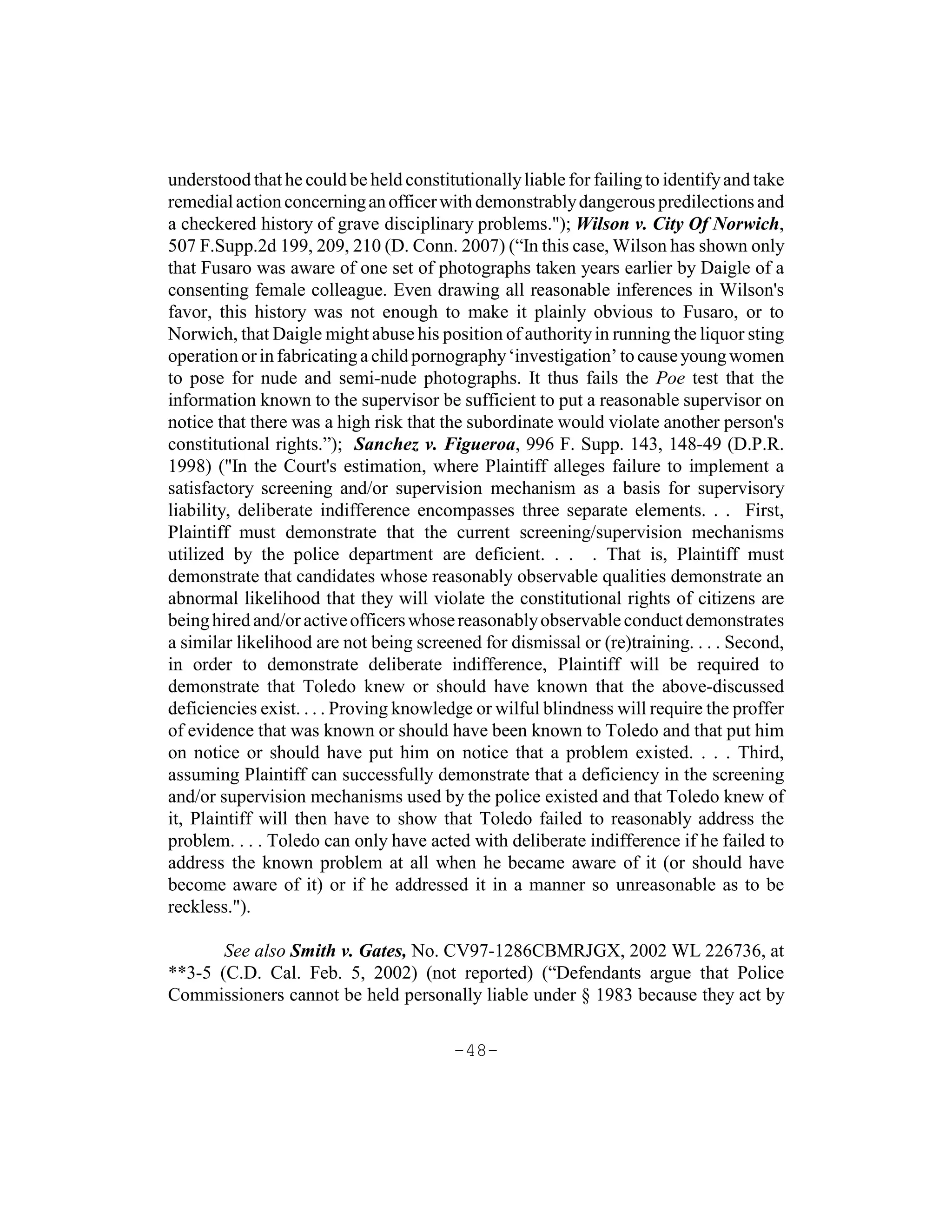 understood that he could be held constitutionally liable for failing to identify and take
remedial action concerning an officer with demonstrably dangerous predilections and
a checkered history of grave disciplinary problems."); Wilson v. City Of Norwich,
507 F.Supp.2d 199, 209, 210 (D. Conn. 2007) (“In this case, Wilson has shown only
that Fusaro was aware of one set of photographs taken years earlier by Daigle of a
consenting female colleague. Even drawing all reasonable inferences in Wilson's
favor, this history was not enough to make it plainly obvious to Fusaro, or to
Norwich, that Daigle might abuse his position of authority in running the liquor sting
operation or in fabricating a child pornography ‘investigation’ to cause young women
to pose for nude and semi-nude photographs. It thus fails the Poe test that the
information known to the supervisor be sufficient to put a reasonable supervisor on
notice that there was a high risk that the subordinate would violate another person's
constitutional rights.”); Sanchez v. Figueroa, 996 F. Supp. 143, 148-49 (D.P.R.
1998) ("In the Court's estimation, where Plaintiff alleges failure to implement a
satisfactory screening and/or supervision mechanism as a basis for supervisory
liability, deliberate indifference encompasses three separate elements. . . First,
Plaintiff must demonstrate that the current screening/supervision mechanisms
utilized by the police department are deficient. . . . That is, Plaintiff must
demonstrate that candidates whose reasonably observable qualities demonstrate an
abnormal likelihood that they will violate the constitutional rights of citizens are
being hired and/or active officers whose reasonably observable conduct demonstrates
a similar likelihood are not being screened for dismissal or (re)training. . . . Second,
in order to demonstrate deliberate indifference, Plaintiff will be required to
demonstrate that Toledo knew or should have known that the above-discussed
deficiencies exist. . . . Proving knowledge or wilful blindness will require the proffer
of evidence that was known or should have been known to Toledo and that put him
on notice or should have put him on notice that a problem existed. . . . Third,
assuming Plaintiff can successfully demonstrate that a deficiency in the screening
and/or supervision mechanisms used by the police existed and that Toledo knew of
it, Plaintiff will then have to show that Toledo failed to reasonably address the
problem. . . . Toledo can only have acted with deliberate indifference if he failed to
address the known problem at all when he became aware of it (or should have
become aware of it) or if he addressed it in a manner so unreasonable as to be
reckless.").

       See also Smith v. Gates, No. CV97-1286CBMRJGX, 2002 WL 226736, at
**3-5 (C.D. Cal. Feb. 5, 2002) (not reported) (“Defendants argue that Police
Commissioners cannot be held personally liable under § 1983 because they act by

                                         -48-
 