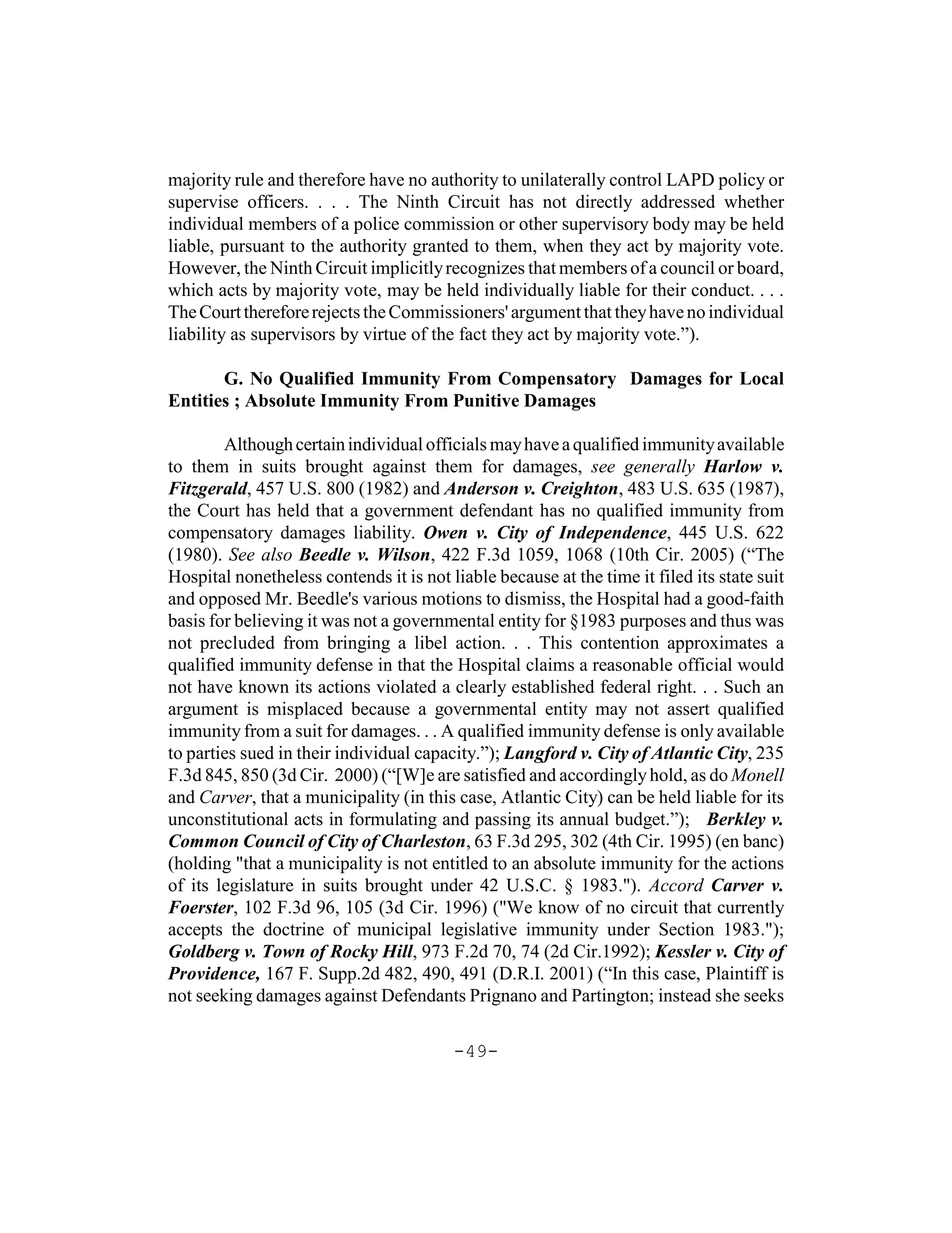 majority rule and therefore have no authority to unilaterally control LAPD policy or
supervise officers. . . . The Ninth Circuit has not directly addressed whether
individual members of a police commission or other supervisory body may be held
liable, pursuant to the authority granted to them, when they act by majority vote.
However, the Ninth Circuit implicitly recognizes that members of a council or board,
which acts by majority vote, may be held individually liable for their conduct. . . .
The Court therefore rejects the Commissioners' argument that they have no individual
liability as supervisors by virtue of the fact they act by majority vote.”).

       G. No Qualified Immunity From Compensatory Damages for Local
Entities ; Absolute Immunity From Punitive Damages

        Although certain individual officials may have a qualified immunity available
to them in suits brought against them for damages, see generally Harlow v.
Fitzgerald, 457 U.S. 800 (1982) and Anderson v. Creighton, 483 U.S. 635 (1987),
the Court has held that a government defendant has no qualified immunity from
compensatory damages liability. Owen v. City of Independence, 445 U.S. 622
(1980). See also Beedle v. Wilson, 422 F.3d 1059, 1068 (10th Cir. 2005) (“The
Hospital nonetheless contends it is not liable because at the time it filed its state suit
and opposed Mr. Beedle's various motions to dismiss, the Hospital had a good-faith
basis for believing it was not a governmental entity for §1983 purposes and thus was
not precluded from bringing a libel action. . . This contention approximates a
qualified immunity defense in that the Hospital claims a reasonable official would
not have known its actions violated a clearly established federal right. . . Such an
argument is misplaced because a governmental entity may not assert qualified
immunity from a suit for damages. . . A qualified immunity defense is only available
to parties sued in their individual capacity.”); Langford v. City of Atlantic City, 235
F.3d 845, 850 (3d Cir. 2000) (“[W]e are satisfied and accordingly hold, as do Monell
and Carver, that a municipality (in this case, Atlantic City) can be held liable for its
unconstitutional acts in formulating and passing its annual budget.”); Berkley v.
Common Council of City of Charleston, 63 F.3d 295, 302 (4th Cir. 1995) (en banc)
(holding "that a municipality is not entitled to an absolute immunity for the actions
of its legislature in suits brought under 42 U.S.C. § 1983."). Accord Carver v.
Foerster, 102 F.3d 96, 105 (3d Cir. 1996) ("We know of no circuit that currently
accepts the doctrine of municipal legislative immunity under Section 1983.");
Goldberg v. Town of Rocky Hill, 973 F.2d 70, 74 (2d Cir.1992); Kessler v. City of
Providence, 167 F. Supp.2d 482, 490, 491 (D.R.I. 2001) (“In this case, Plaintiff is
not seeking damages against Defendants Prignano and Partington; instead she seeks

                                         -49-
 