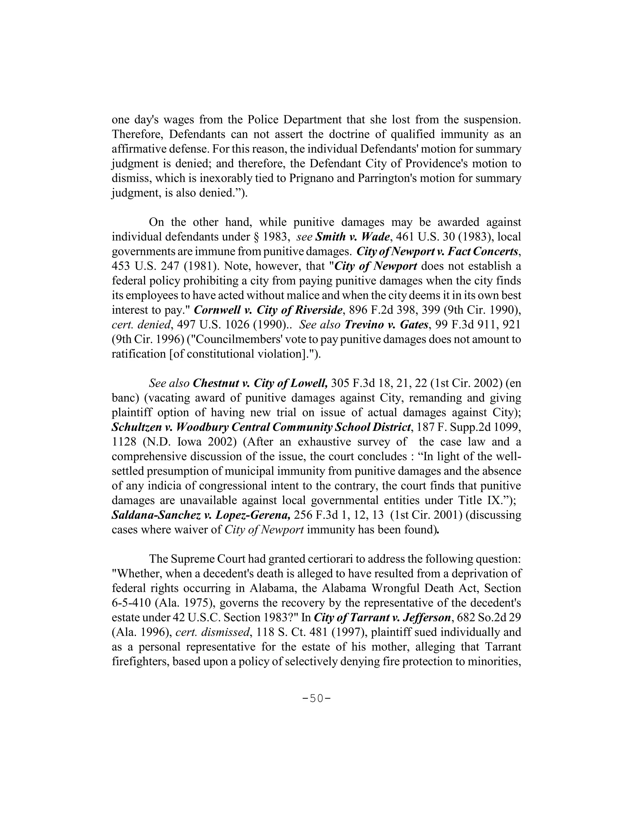 one day's wages from the Police Department that she lost from the suspension.
Therefore, Defendants can not assert the doctrine of qualified immunity as an
affirmative defense. For this reason, the individual Defendants' motion for summary
judgment is denied; and therefore, the Defendant City of Providence's motion to
dismiss, which is inexorably tied to Prignano and Parrington's motion for summary
judgment, is also denied.”).

         On the other hand, while punitive damages may be awarded against
individual defendants under § 1983, see Smith v. Wade, 461 U.S. 30 (1983), local
governments are immune from punitive damages. City of Newport v. Fact Concerts,
453 U.S. 247 (1981). Note, however, that "City of Newport does not establish a
federal policy prohibiting a city from paying punitive damages when the city finds
its employees to have acted without malice and when the city deems it in its own best
interest to pay." Cornwell v. City of Riverside, 896 F.2d 398, 399 (9th Cir. 1990),
cert. denied, 497 U.S. 1026 (1990).. See also Trevino v. Gates, 99 F.3d 911, 921
(9th Cir. 1996) ("Councilmembers' vote to pay punitive damages does not amount to
ratification [of constitutional violation].").

        See also Chestnut v. City of Lowell, 305 F.3d 18, 21, 22 (1st Cir. 2002) (en
banc) (vacating award of punitive damages against City, remanding and giving
plaintiff option of having new trial on issue of actual damages against City);
Schultzen v. Woodbury Central Community School District, 187 F. Supp.2d 1099,
1128 (N.D. Iowa 2002) (After an exhaustive survey of the case law and a
comprehensive discussion of the issue, the court concludes : “In light of the well-
settled presumption of municipal immunity from punitive damages and the absence
of any indicia of congressional intent to the contrary, the court finds that punitive
damages are unavailable against local governmental entities under Title IX.”);
Saldana-Sanchez v. Lopez-Gerena, 256 F.3d 1, 12, 13 (1st Cir. 2001) (discussing
cases where waiver of City of Newport immunity has been found).

        The Supreme Court had granted certiorari to address the following question:
"Whether, when a decedent's death is alleged to have resulted from a deprivation of
federal rights occurring in Alabama, the Alabama Wrongful Death Act, Section
6-5-410 (Ala. 1975), governs the recovery by the representative of the decedent's
estate under 42 U.S.C. Section 1983?" In City of Tarrant v. Jefferson, 682 So.2d 29
(Ala. 1996), cert. dismissed, 118 S. Ct. 481 (1997), plaintiff sued individually and
as a personal representative for the estate of his mother, alleging that Tarrant
firefighters, based upon a policy of selectively denying fire protection to minorities,

                                        -50-
 