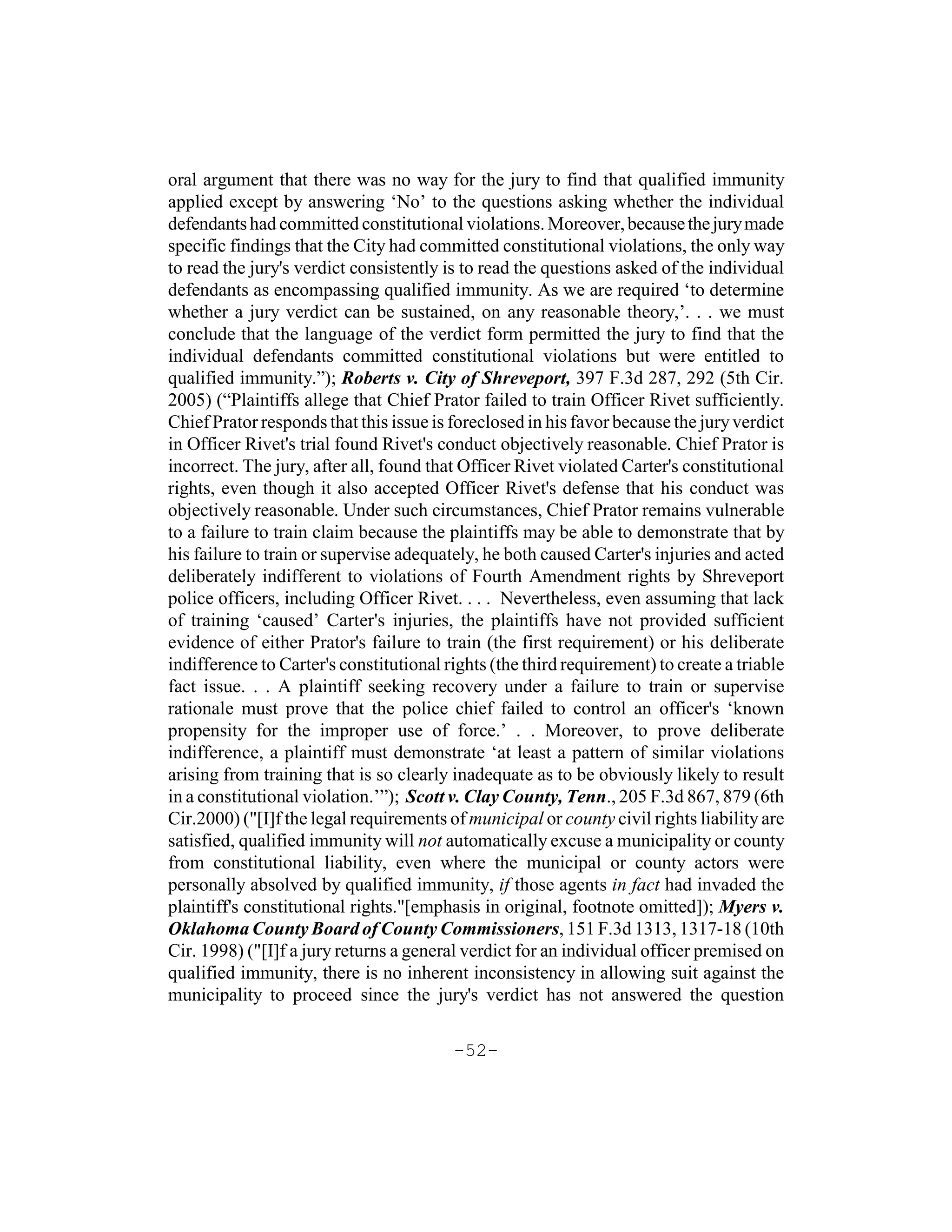 oral argument that there was no way for the jury to find that qualified immunity
applied except by answering ‘No’ to the questions asking whether the individual
defendants had committed constitutional violations. Moreover, because the jury made
specific findings that the City had committed constitutional violations, the only way
to read the jury's verdict consistently is to read the questions asked of the individual
defendants as encompassing qualified immunity. As we are required ‘to determine
whether a jury verdict can be sustained, on any reasonable theory,’. . . we must
conclude that the language of the verdict form permitted the jury to find that the
individual defendants committed constitutional violations but were entitled to
qualified immunity.”); Roberts v. City of Shreveport, 397 F.3d 287, 292 (5th Cir.
2005) (“Plaintiffs allege that Chief Prator failed to train Officer Rivet sufficiently.
Chief Prator responds that this issue is foreclosed in his favor because the jury verdict
in Officer Rivet's trial found Rivet's conduct objectively reasonable. Chief Prator is
incorrect. The jury, after all, found that Officer Rivet violated Carter's constitutional
rights, even though it also accepted Officer Rivet's defense that his conduct was
objectively reasonable. Under such circumstances, Chief Prator remains vulnerable
to a failure to train claim because the plaintiffs may be able to demonstrate that by
his failure to train or supervise adequately, he both caused Carter's injuries and acted
deliberately indifferent to violations of Fourth Amendment rights by Shreveport
police officers, including Officer Rivet. . . . Nevertheless, even assuming that lack
of training ‘caused’ Carter's injuries, the plaintiffs have not provided sufficient
evidence of either Prator's failure to train (the first requirement) or his deliberate
indifference to Carter's constitutional rights (the third requirement) to create a triable
fact issue. . . A plaintiff seeking recovery under a failure to train or supervise
rationale must prove that the police chief failed to control an officer's ‘known
propensity for the improper use of force.’ . . Moreover, to prove deliberate
indifference, a plaintiff must demonstrate ‘at least a pattern of similar violations
arising from training that is so clearly inadequate as to be obviously likely to result
in a constitutional violation.’”); Scott v. Clay County, Tenn., 205 F.3d 867, 879 (6th
Cir.2000) ("[I]f the legal requirements of municipal or county civil rights liability are
satisfied, qualified immunity will not automatically excuse a municipality or county
from constitutional liability, even where the municipal or county actors were
personally absolved by qualified immunity, if those agents in fact had invaded the
plaintiff's constitutional rights."[emphasis in original, footnote omitted]); Myers v.
Oklahoma County Board of County Commissioners, 151 F.3d 1313, 1317-18 (10th
Cir. 1998) ("[I]f a jury returns a general verdict for an individual officer premised on
qualified immunity, there is no inherent inconsistency in allowing suit against the
municipality to proceed since the jury's verdict has not answered the question

                                         -52-
 