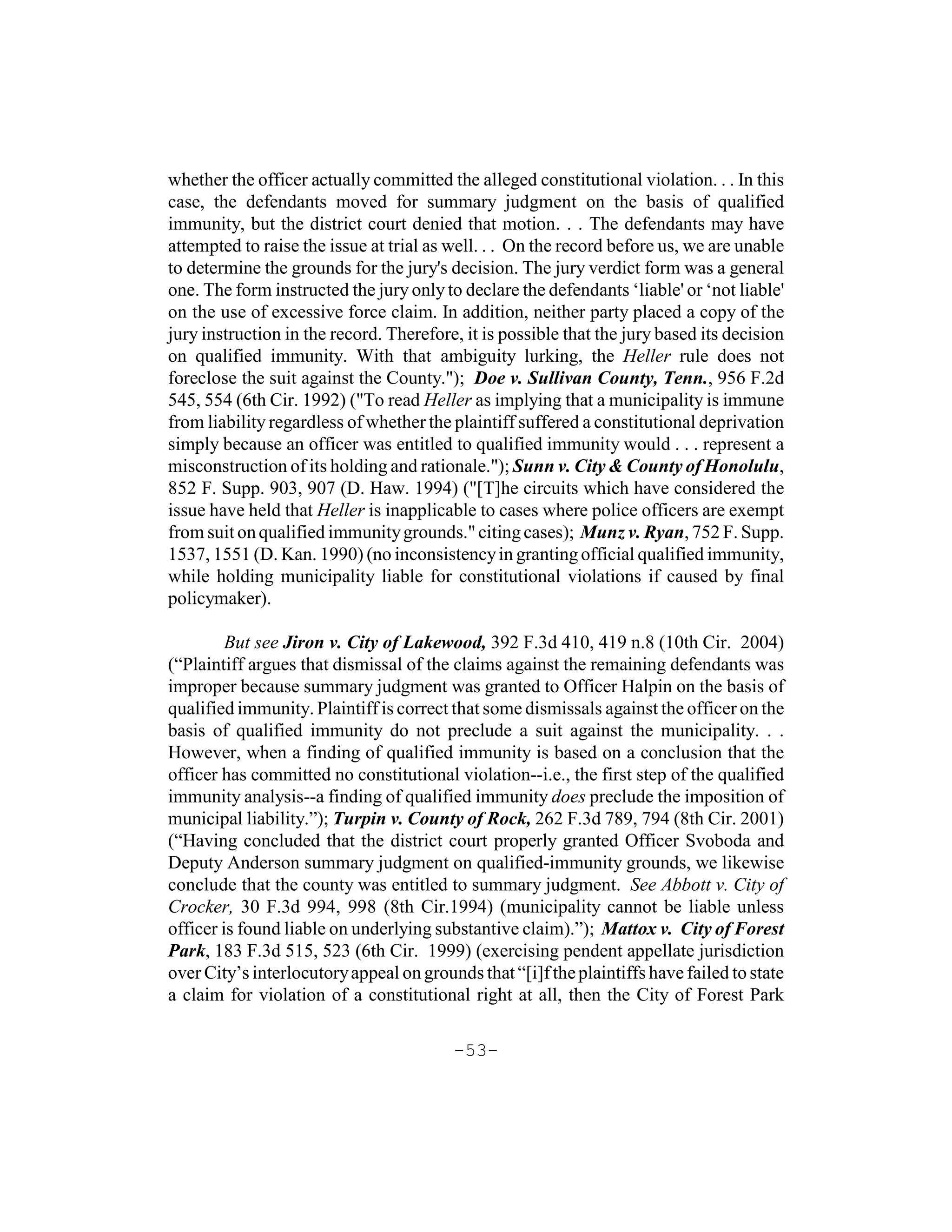 whether the officer actually committed the alleged constitutional violation. . . In this
case, the defendants moved for summary judgment on the basis of qualified
immunity, but the district court denied that motion. . . The defendants may have
attempted to raise the issue at trial as well. . . On the record before us, we are unable
to determine the grounds for the jury's decision. The jury verdict form was a general
one. The form instructed the jury only to declare the defendants ‘liable' or ‘not liable'
on the use of excessive force claim. In addition, neither party placed a copy of the
jury instruction in the record. Therefore, it is possible that the jury based its decision
on qualified immunity. With that ambiguity lurking, the Heller rule does not
foreclose the suit against the County."); Doe v. Sullivan County, Tenn., 956 F.2d
545, 554 (6th Cir. 1992) ("To read Heller as implying that a municipality is immune
from liability regardless of whether the plaintiff suffered a constitutional deprivation
simply because an officer was entitled to qualified immunity would . . . represent a
misconstruction of its holding and rationale."); Sunn v. City & County of Honolulu,
852 F. Supp. 903, 907 (D. Haw. 1994) ("[T]he circuits which have considered the
issue have held that Heller is inapplicable to cases where police officers are exempt
from suit on qualified immunity grounds." citing cases); Munz v. Ryan, 752 F. Supp.
1537, 1551 (D. Kan. 1990) (no inconsistency in granting official qualified immunity,
while holding municipality liable for constitutional violations if caused by final
policymaker).

         But see Jiron v. City of Lakewood, 392 F.3d 410, 419 n.8 (10th Cir. 2004)
(“Plaintiff argues that dismissal of the claims against the remaining defendants was
improper because summary judgment was granted to Officer Halpin on the basis of
qualified immunity. Plaintiff is correct that some dismissals against the officer on the
basis of qualified immunity do not preclude a suit against the municipality. . .
However, when a finding of qualified immunity is based on a conclusion that the
officer has committed no constitutional violation--i.e., the first step of the qualified
immunity analysis--a finding of qualified immunity does preclude the imposition of
municipal liability.”); Turpin v. County of Rock, 262 F.3d 789, 794 (8th Cir. 2001)
(“Having concluded that the district court properly granted Officer Svoboda and
Deputy Anderson summary judgment on qualified-immunity grounds, we likewise
conclude that the county was entitled to summary judgment. See Abbott v. City of
Crocker, 30 F.3d 994, 998 (8th Cir.1994) (municipality cannot be liable unless
officer is found liable on underlying substantive claim).”); Mattox v. City of Forest
Park, 183 F.3d 515, 523 (6th Cir. 1999) (exercising pendent appellate jurisdiction
over City’s interlocutory appeal on grounds that “[i]f the plaintiffs have failed to state
a claim for violation of a constitutional right at all, then the City of Forest Park

                                         -53-
 