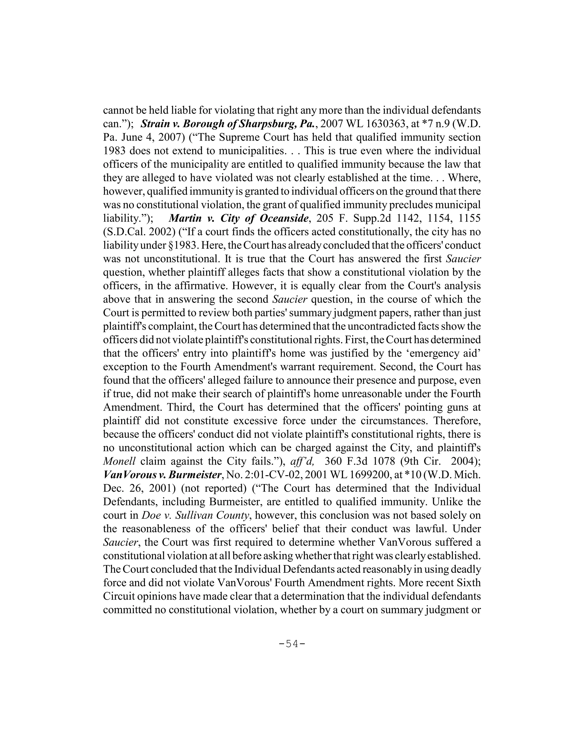 cannot be held liable for violating that right any more than the individual defendants
can.”); Strain v. Borough of Sharpsburg, Pa., 2007 WL 1630363, at *7 n.9 (W.D.
Pa. June 4, 2007) (“The Supreme Court has held that qualified immunity section
1983 does not extend to municipalities. . . This is true even where the individual
officers of the municipality are entitled to qualified immunity because the law that
they are alleged to have violated was not clearly established at the time. . . Where,
however, qualified immunity is granted to individual officers on the ground that there
was no constitutional violation, the grant of qualified immunity precludes municipal
liability.”); Martin v. City of Oceanside, 205 F. Supp.2d 1142, 1154, 1155
(S.D.Cal. 2002) (“If a court finds the officers acted constitutionally, the city has no
liability under §1983. Here, the Court has already concluded that the officers' conduct
was not unconstitutional. It is true that the Court has answered the first Saucier
question, whether plaintiff alleges facts that show a constitutional violation by the
officers, in the affirmative. However, it is equally clear from the Court's analysis
above that in answering the second Saucier question, in the course of which the
Court is permitted to review both parties' summary judgment papers, rather than just
plaintiff's complaint, the Court has determined that the uncontradicted facts show the
officers did not violate plaintiff's constitutional rights. First, the Court has determined
that the officers' entry into plaintiff's home was justified by the ‘emergency aid’
exception to the Fourth Amendment's warrant requirement. Second, the Court has
found that the officers' alleged failure to announce their presence and purpose, even
if true, did not make their search of plaintiff's home unreasonable under the Fourth
Amendment. Third, the Court has determined that the officers' pointing guns at
plaintiff did not constitute excessive force under the circumstances. Therefore,
because the officers' conduct did not violate plaintiff's constitutional rights, there is
no unconstitutional action which can be charged against the City, and plaintiff's
Monell claim against the City fails.”), aff’d, 360 F.3d 1078 (9th Cir. 2004);
VanVorous v. Burmeister, No. 2:01-CV-02, 2001 WL 1699200, at *10 (W.D. Mich.
Dec. 26, 2001) (not reported) (“The Court has determined that the Individual
Defendants, including Burmeister, are entitled to qualified immunity. Unlike the
court in Doe v. Sullivan County, however, this conclusion was not based solely on
the reasonableness of the officers' belief that their conduct was lawful. Under
Saucier, the Court was first required to determine whether VanVorous suffered a
constitutional violation at all before asking whether that right was clearly established.
The Court concluded that the Individual Defendants acted reasonably in using deadly
force and did not violate VanVorous' Fourth Amendment rights. More recent Sixth
Circuit opinions have made clear that a determination that the individual defendants
committed no constitutional violation, whether by a court on summary judgment or

                                          -54-
 