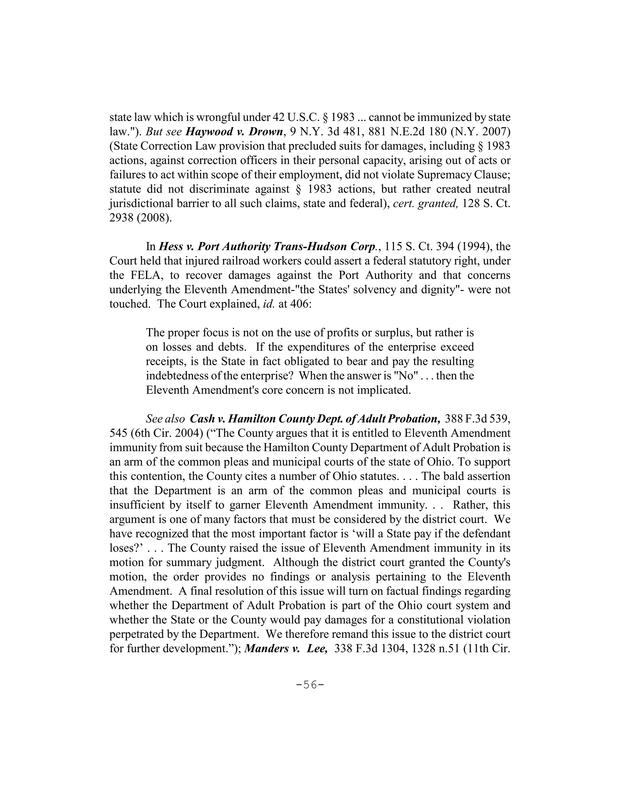 state law which is wrongful under 42 U.S.C. § 1983 ... cannot be immunized by state
law."). But see Haywood v. Drown, 9 N.Y. 3d 481, 881 N.E.2d 180 (N.Y. 2007)
(State Correction Law provision that precluded suits for damages, including § 1983
actions, against correction officers in their personal capacity, arising out of acts or
failures to act within scope of their employment, did not violate Supremacy Clause;
statute did not discriminate against § 1983 actions, but rather created neutral
jurisdictional barrier to all such claims, state and federal), cert. granted, 128 S. Ct.
2938 (2008).

       In Hess v. Port Authority Trans-Hudson Corp., 115 S. Ct. 394 (1994), the
Court held that injured railroad workers could assert a federal statutory right, under
the FELA, to recover damages against the Port Authority and that concerns
underlying the Eleventh Amendment-"the States' solvency and dignity"- were not
touched. The Court explained, id. at 406:

       The proper focus is not on the use of profits or surplus, but rather is
       on losses and debts. If the expenditures of the enterprise exceed
       receipts, is the State in fact obligated to bear and pay the resulting
       indebtedness of the enterprise? When the answer is "No" . . . then the
       Eleventh Amendment's core concern is not implicated.

        See also Cash v. Hamilton County Dept. of Adult Probation, 388 F.3d 539,
545 (6th Cir. 2004) (“The County argues that it is entitled to Eleventh Amendment
immunity from suit because the Hamilton County Department of Adult Probation is
an arm of the common pleas and municipal courts of the state of Ohio. To support
this contention, the County cites a number of Ohio statutes. . . . The bald assertion
that the Department is an arm of the common pleas and municipal courts is
insufficient by itself to garner Eleventh Amendment immunity. . . Rather, this
argument is one of many factors that must be considered by the district court. We
have recognized that the most important factor is ‘will a State pay if the defendant
loses?’ . . . The County raised the issue of Eleventh Amendment immunity in its
motion for summary judgment. Although the district court granted the County's
motion, the order provides no findings or analysis pertaining to the Eleventh
Amendment. A final resolution of this issue will turn on factual findings regarding
whether the Department of Adult Probation is part of the Ohio court system and
whether the State or the County would pay damages for a constitutional violation
perpetrated by the Department. We therefore remand this issue to the district court
for further development.”); Manders v. Lee, 338 F.3d 1304, 1328 n.51 (11th Cir.

                                        -56-
 