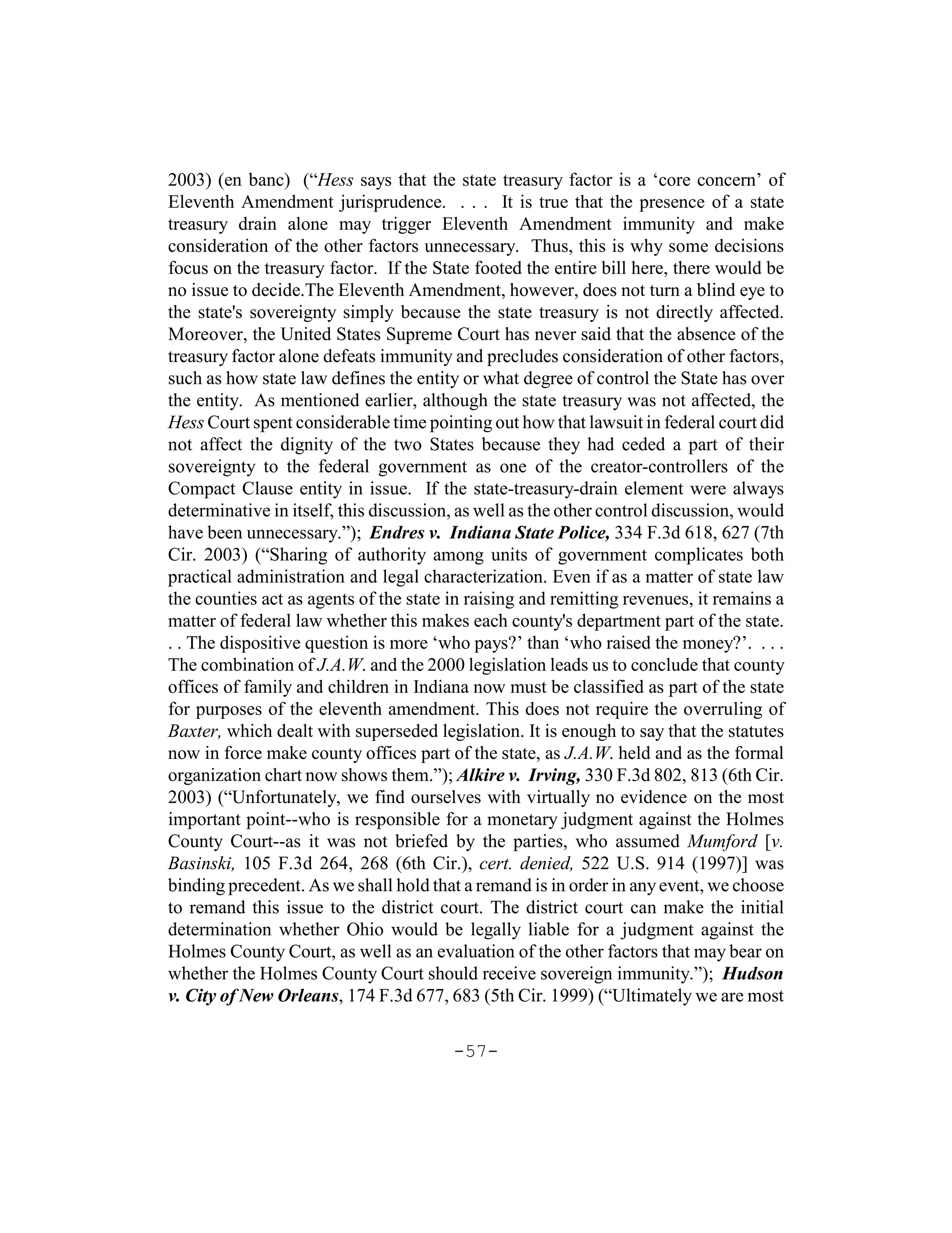 2003) (en banc) (“Hess says that the state treasury factor is a ‘core concern’ of
Eleventh Amendment jurisprudence. . . . It is true that the presence of a state
treasury drain alone may trigger Eleventh Amendment immunity and make
consideration of the other factors unnecessary. Thus, this is why some decisions
focus on the treasury factor. If the State footed the entire bill here, there would be
no issue to decide.The Eleventh Amendment, however, does not turn a blind eye to
the state's sovereignty simply because the state treasury is not directly affected.
Moreover, the United States Supreme Court has never said that the absence of the
treasury factor alone defeats immunity and precludes consideration of other factors,
such as how state law defines the entity or what degree of control the State has over
the entity. As mentioned earlier, although the state treasury was not affected, the
Hess Court spent considerable time pointing out how that lawsuit in federal court did
not affect the dignity of the two States because they had ceded a part of their
sovereignty to the federal government as one of the creator-controllers of the
Compact Clause entity in issue. If the state-treasury-drain element were always
determinative in itself, this discussion, as well as the other control discussion, would
have been unnecessary.”); Endres v. Indiana State Police, 334 F.3d 618, 627 (7th
Cir. 2003) (“Sharing of authority among units of government complicates both
practical administration and legal characterization. Even if as a matter of state law
the counties act as agents of the state in raising and remitting revenues, it remains a
matter of federal law whether this makes each county's department part of the state.
. . The dispositive question is more ‘who pays?’ than ‘who raised the money?’. . . .
The combination of J.A.W. and the 2000 legislation leads us to conclude that county
offices of family and children in Indiana now must be classified as part of the state
for purposes of the eleventh amendment. This does not require the overruling of
Baxter, which dealt with superseded legislation. It is enough to say that the statutes
now in force make county offices part of the state, as J.A.W. held and as the formal
organization chart now shows them.”); Alkire v. Irving, 330 F.3d 802, 813 (6th Cir.
2003) (“Unfortunately, we find ourselves with virtually no evidence on the most
important point--who is responsible for a monetary judgment against the Holmes
County Court--as it was not briefed by the parties, who assumed Mumford [v.
Basinski, 105 F.3d 264, 268 (6th Cir.), cert. denied, 522 U.S. 914 (1997)] was
binding precedent. As we shall hold that a remand is in order in any event, we choose
to remand this issue to the district court. The district court can make the initial
determination whether Ohio would be legally liable for a judgment against the
Holmes County Court, as well as an evaluation of the other factors that may bear on
whether the Holmes County Court should receive sovereign immunity.”); Hudson
v. City of New Orleans, 174 F.3d 677, 683 (5th Cir. 1999) (“Ultimately we are most

                                        -57-
 