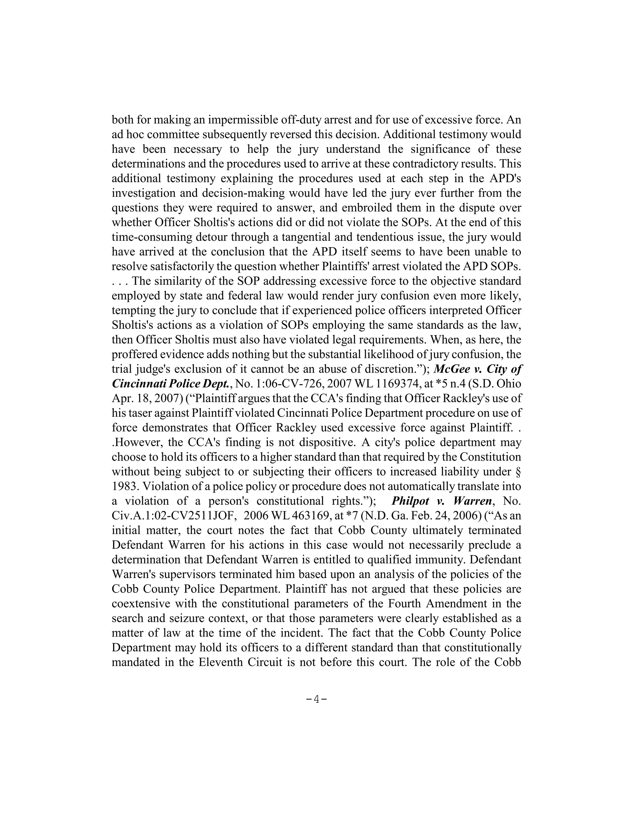 both for making an impermissible off-duty arrest and for use of excessive force. An
ad hoc committee subsequently reversed this decision. Additional testimony would
have been necessary to help the jury understand the significance of these
determinations and the procedures used to arrive at these contradictory results. This
additional testimony explaining the procedures used at each step in the APD's
investigation and decision-making would have led the jury ever further from the
questions they were required to answer, and embroiled them in the dispute over
whether Officer Sholtis's actions did or did not violate the SOPs. At the end of this
time-consuming detour through a tangential and tendentious issue, the jury would
have arrived at the conclusion that the APD itself seems to have been unable to
resolve satisfactorily the question whether Plaintiffs' arrest violated the APD SOPs.
. . . The similarity of the SOP addressing excessive force to the objective standard
employed by state and federal law would render jury confusion even more likely,
tempting the jury to conclude that if experienced police officers interpreted Officer
Sholtis's actions as a violation of SOPs employing the same standards as the law,
then Officer Sholtis must also have violated legal requirements. When, as here, the
proffered evidence adds nothing but the substantial likelihood of jury confusion, the
trial judge's exclusion of it cannot be an abuse of discretion.”); McGee v. City of
Cincinnati Police Dept., No. 1:06-CV-726, 2007 WL 1169374, at *5 n.4 (S.D. Ohio
Apr. 18, 2007) (“Plaintiff argues that the CCA's finding that Officer Rackley's use of
his taser against Plaintiff violated Cincinnati Police Department procedure on use of
force demonstrates that Officer Rackley used excessive force against Plaintiff. .
.However, the CCA's finding is not dispositive. A city's police department may
choose to hold its officers to a higher standard than that required by the Constitution
without being subject to or subjecting their officers to increased liability under §
1983. Violation of a police policy or procedure does not automatically translate into
a violation of a person's constitutional rights.”); Philpot v. Warren, No.
Civ.A.1:02-CV2511JOF, 2006 WL 463169, at *7 (N.D. Ga. Feb. 24, 2006) (“As an
initial matter, the court notes the fact that Cobb County ultimately terminated
Defendant Warren for his actions in this case would not necessarily preclude a
determination that Defendant Warren is entitled to qualified immunity. Defendant
Warren's supervisors terminated him based upon an analysis of the policies of the
Cobb County Police Department. Plaintiff has not argued that these policies are
coextensive with the constitutional parameters of the Fourth Amendment in the
search and seizure context, or that those parameters were clearly established as a
matter of law at the time of the incident. The fact that the Cobb County Police
Department may hold its officers to a different standard than that constitutionally
mandated in the Eleventh Circuit is not before this court. The role of the Cobb

                                         -4-
 
