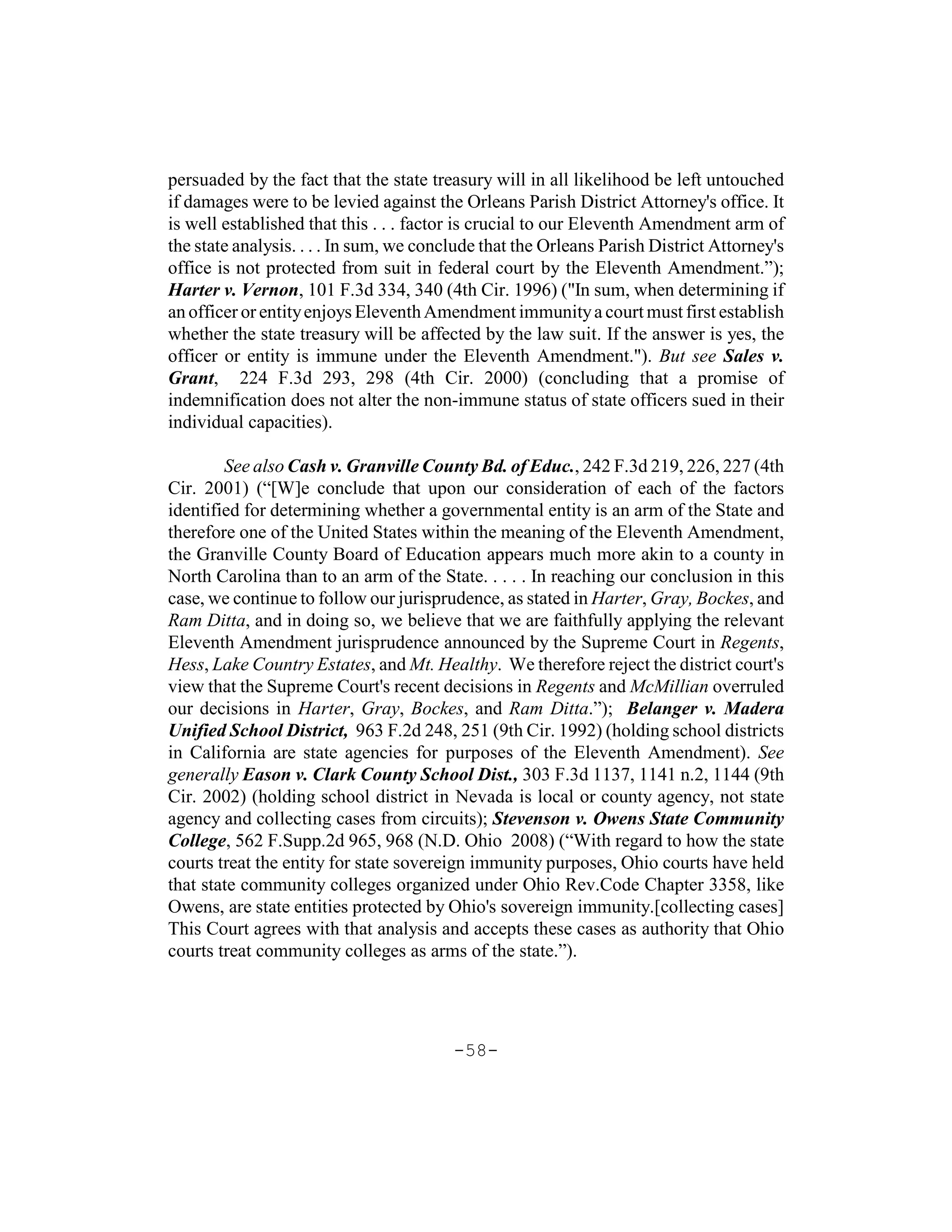 persuaded by the fact that the state treasury will in all likelihood be left untouched
if damages were to be levied against the Orleans Parish District Attorney's office. It
is well established that this . . . factor is crucial to our Eleventh Amendment arm of
the state analysis. . . . In sum, we conclude that the Orleans Parish District Attorney's
office is not protected from suit in federal court by the Eleventh Amendment.”);
Harter v. Vernon, 101 F.3d 334, 340 (4th Cir. 1996) ("In sum, when determining if
an officer or entity enjoys Eleventh Amendment immunity a court must first establish
whether the state treasury will be affected by the law suit. If the answer is yes, the
officer or entity is immune under the Eleventh Amendment."). But see Sales v.
Grant, 224 F.3d 293, 298 (4th Cir. 2000) (concluding that a promise of
indemnification does not alter the non-immune status of state officers sued in their
individual capacities).

        See also Cash v. Granville County Bd. of Educ., 242 F.3d 219, 226, 227 (4th
Cir. 2001) (“[W]e conclude that upon our consideration of each of the factors
identified for determining whether a governmental entity is an arm of the State and
therefore one of the United States within the meaning of the Eleventh Amendment,
the Granville County Board of Education appears much more akin to a county in
North Carolina than to an arm of the State. . . . . In reaching our conclusion in this
case, we continue to follow our jurisprudence, as stated in Harter, Gray, Bockes, and
Ram Ditta, and in doing so, we believe that we are faithfully applying the relevant
Eleventh Amendment jurisprudence announced by the Supreme Court in Regents,
Hess, Lake Country Estates, and Mt. Healthy. We therefore reject the district court's
view that the Supreme Court's recent decisions in Regents and McMillian overruled
our decisions in Harter, Gray, Bockes, and Ram Ditta.”); Belanger v. Madera
Unified School District, 963 F.2d 248, 251 (9th Cir. 1992) (holding school districts
in California are state agencies for purposes of the Eleventh Amendment). See
generally Eason v. Clark County School Dist., 303 F.3d 1137, 1141 n.2, 1144 (9th
Cir. 2002) (holding school district in Nevada is local or county agency, not state
agency and collecting cases from circuits); Stevenson v. Owens State Community
College, 562 F.Supp.2d 965, 968 (N.D. Ohio 2008) (“With regard to how the state
courts treat the entity for state sovereign immunity purposes, Ohio courts have held
that state community colleges organized under Ohio Rev.Code Chapter 3358, like
Owens, are state entities protected by Ohio's sovereign immunity.[collecting cases]
This Court agrees with that analysis and accepts these cases as authority that Ohio
courts treat community colleges as arms of the state.”).




                                         -58-
 