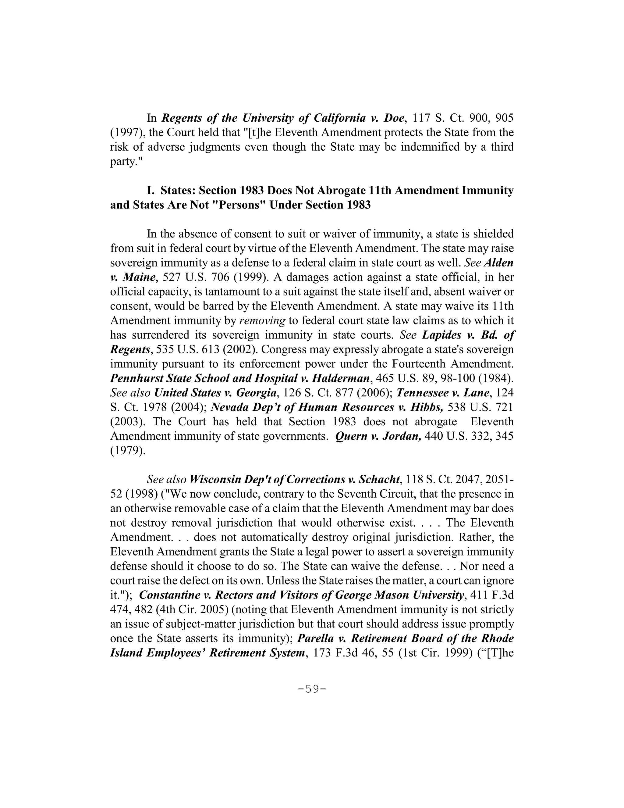 In Regents of the University of California v. Doe, 117 S. Ct. 900, 905
(1997), the Court held that "[t]he Eleventh Amendment protects the State from the
risk of adverse judgments even though the State may be indemnified by a third
party."

      I. States: Section 1983 Does Not Abrogate 11th Amendment Immunity
and States Are Not "Persons" Under Section 1983

         In the absence of consent to suit or waiver of immunity, a state is shielded
from suit in federal court by virtue of the Eleventh Amendment. The state may raise
sovereign immunity as a defense to a federal claim in state court as well. See Alden
v. Maine, 527 U.S. 706 (1999). A damages action against a state official, in her
official capacity, is tantamount to a suit against the state itself and, absent waiver or
consent, would be barred by the Eleventh Amendment. A state may waive its 11th
Amendment immunity by removing to federal court state law claims as to which it
has surrendered its sovereign immunity in state courts. See Lapides v. Bd. of
Regents, 535 U.S. 613 (2002). Congress may expressly abrogate a state's sovereign
immunity pursuant to its enforcement power under the Fourteenth Amendment.
Pennhurst State School and Hospital v. Halderman, 465 U.S. 89, 98-100 (1984).
See also United States v. Georgia, 126 S. Ct. 877 (2006); Tennessee v. Lane, 124
S. Ct. 1978 (2004); Nevada Dep’t of Human Resources v. Hibbs, 538 U.S. 721
(2003). The Court has held that Section 1983 does not abrogate Eleventh
Amendment immunity of state governments. Quern v. Jordan, 440 U.S. 332, 345
(1979).

        See also Wisconsin Dep't of Corrections v. Schacht, 118 S. Ct. 2047, 2051-
52 (1998) ("We now conclude, contrary to the Seventh Circuit, that the presence in
an otherwise removable case of a claim that the Eleventh Amendment may bar does
not destroy removal jurisdiction that would otherwise exist. . . . The Eleventh
Amendment. . . does not automatically destroy original jurisdiction. Rather, the
Eleventh Amendment grants the State a legal power to assert a sovereign immunity
defense should it choose to do so. The State can waive the defense. . . Nor need a
court raise the defect on its own. Unless the State raises the matter, a court can ignore
it."); Constantine v. Rectors and Visitors of George Mason University, 411 F.3d
474, 482 (4th Cir. 2005) (noting that Eleventh Amendment immunity is not strictly
an issue of subject-matter jurisdiction but that court should address issue promptly
once the State asserts its immunity); Parella v. Retirement Board of the Rhode
Island Employees’ Retirement System, 173 F.3d 46, 55 (1st Cir. 1999) (“[T]he

                                         -59-
 