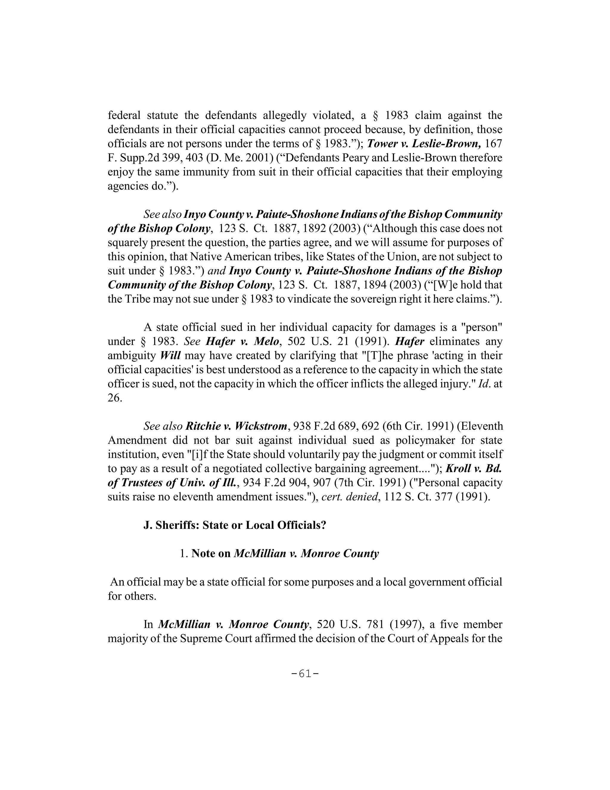federal statute the defendants allegedly violated, a § 1983 claim against the
defendants in their official capacities cannot proceed because, by definition, those
officials are not persons under the terms of § 1983.”); Tower v. Leslie-Brown, 167
F. Supp.2d 399, 403 (D. Me. 2001) (“Defendants Peary and Leslie-Brown therefore
enjoy the same immunity from suit in their official capacities that their employing
agencies do.”).

        See also Inyo County v. Paiute-Shoshone Indians of the Bishop Community
of the Bishop Colony, 123 S. Ct. 1887, 1892 (2003) (“Although this case does not
squarely present the question, the parties agree, and we will assume for purposes of
this opinion, that Native American tribes, like States of the Union, are not subject to
suit under § 1983.”) and Inyo County v. Paiute-Shoshone Indians of the Bishop
Community of the Bishop Colony, 123 S. Ct. 1887, 1894 (2003) (“[W]e hold that
the Tribe may not sue under § 1983 to vindicate the sovereign right it here claims.”).

         A state official sued in her individual capacity for damages is a "person"
under § 1983. See Hafer v. Melo, 502 U.S. 21 (1991). Hafer eliminates any
ambiguity Will may have created by clarifying that "[T]he phrase 'acting in their
official capacities' is best understood as a reference to the capacity in which the state
officer is sued, not the capacity in which the officer inflicts the alleged injury." Id. at
26.

         See also Ritchie v. Wickstrom, 938 F.2d 689, 692 (6th Cir. 1991) (Eleventh
Amendment did not bar suit against individual sued as policymaker for state
institution, even "[i]f the State should voluntarily pay the judgment or commit itself
to pay as a result of a negotiated collective bargaining agreement...."); Kroll v. Bd.
of Trustees of Univ. of Ill., 934 F.2d 904, 907 (7th Cir. 1991) ("Personal capacity
suits raise no eleventh amendment issues."), cert. denied, 112 S. Ct. 377 (1991).

        J. Sheriffs: State or Local Officials?

                1. Note on McMillian v. Monroe County

 An official may be a state official for some purposes and a local government official
for others.

       In McMillian v. Monroe County, 520 U.S. 781 (1997), a five member
majority of the Supreme Court affirmed the decision of the Court of Appeals for the

                                          -61-
 