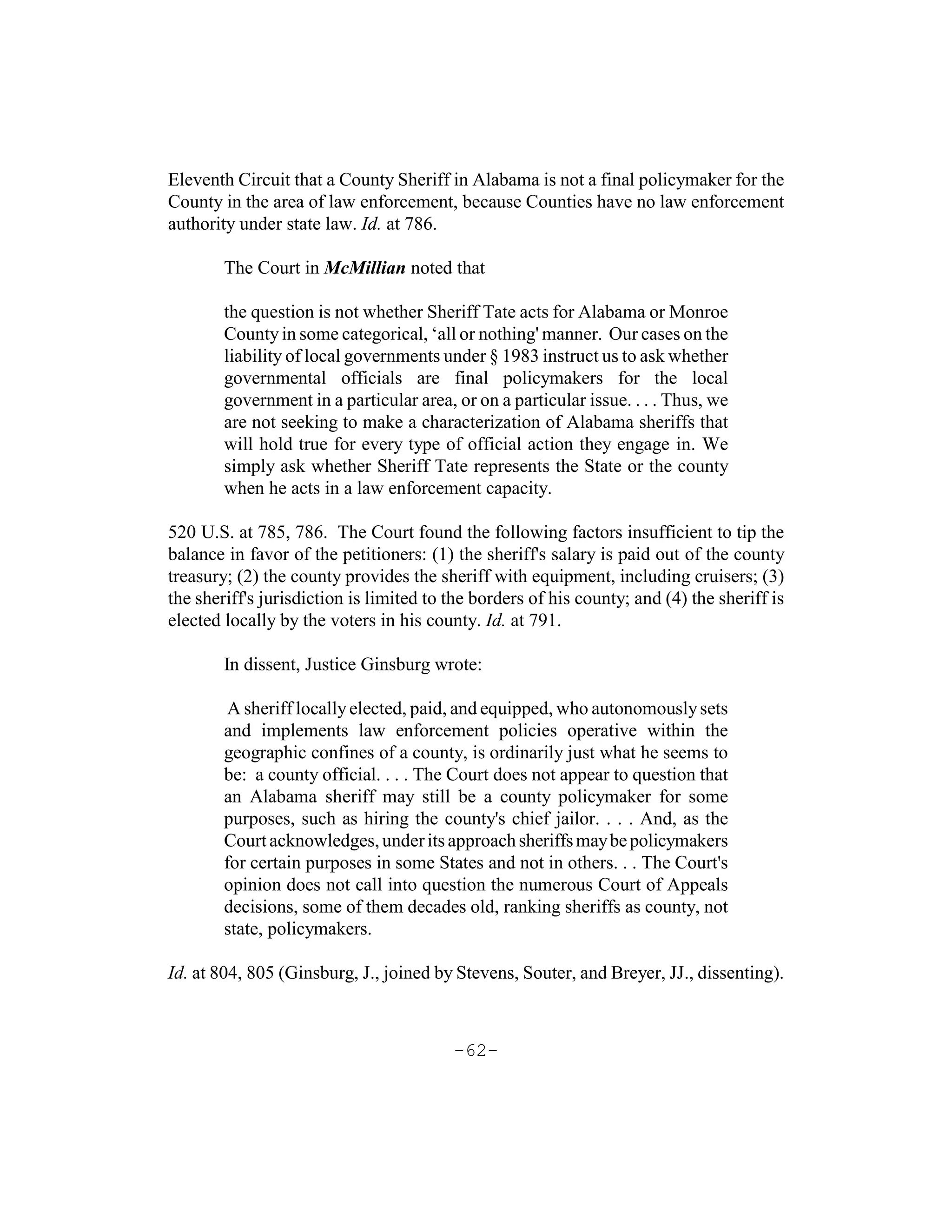 Eleventh Circuit that a County Sheriff in Alabama is not a final policymaker for the
County in the area of law enforcement, because Counties have no law enforcement
authority under state law. Id. at 786.

        The Court in McMillian noted that

        the question is not whether Sheriff Tate acts for Alabama or Monroe
        County in some categorical, ‘all or nothing' manner. Our cases on the
        liability of local governments under § 1983 instruct us to ask whether
        governmental officials are final policymakers for the local
        government in a particular area, or on a particular issue. . . . Thus, we
        are not seeking to make a characterization of Alabama sheriffs that
        will hold true for every type of official action they engage in. We
        simply ask whether Sheriff Tate represents the State or the county
        when he acts in a law enforcement capacity.

520 U.S. at 785, 786. The Court found the following factors insufficient to tip the
balance in favor of the petitioners: (1) the sheriff's salary is paid out of the county
treasury; (2) the county provides the sheriff with equipment, including cruisers; (3)
the sheriff's jurisdiction is limited to the borders of his county; and (4) the sheriff is
elected locally by the voters in his county. Id. at 791.

        In dissent, Justice Ginsburg wrote:

         A sheriff locally elected, paid, and equipped, who autonomously sets
        and implements law enforcement policies operative within the
        geographic confines of a county, is ordinarily just what he seems to
        be: a county official. . . . The Court does not appear to question that
        an Alabama sheriff may still be a county policymaker for some
        purposes, such as hiring the county's chief jailor. . . . And, as the
        Court acknowledges, under its approach sheriffs may be policymakers
        for certain purposes in some States and not in others. . . The Court's
        opinion does not call into question the numerous Court of Appeals
        decisions, some of them decades old, ranking sheriffs as county, not
        state, policymakers.

Id. at 804, 805 (Ginsburg, J., joined by Stevens, Souter, and Breyer, JJ., dissenting).



                                         -62-
 