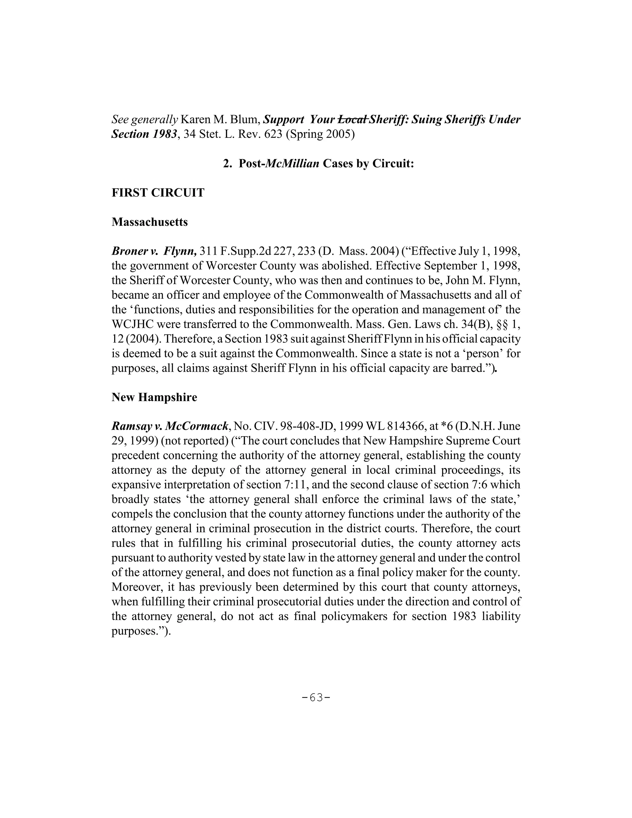See generally Karen M. Blum, Support Your Local Sheriff: Suing Sheriffs Under
Section 1983, 34 Stet. L. Rev. 623 (Spring 2005)

                       2. Post-McMillian Cases by Circuit:

FIRST CIRCUIT

Massachusetts

Broner v. Flynn, 311 F.Supp.2d 227, 233 (D. Mass. 2004) (“Effective July 1, 1998,
the government of Worcester County was abolished. Effective September 1, 1998,
the Sheriff of Worcester County, who was then and continues to be, John M. Flynn,
became an officer and employee of the Commonwealth of Massachusetts and all of
the ‘functions, duties and responsibilities for the operation and management of’ the
WCJHC were transferred to the Commonwealth. Mass. Gen. Laws ch. 34(B), §§ 1,
12 (2004). Therefore, a Section 1983 suit against Sheriff Flynn in his official capacity
is deemed to be a suit against the Commonwealth. Since a state is not a ‘person’ for
purposes, all claims against Sheriff Flynn in his official capacity are barred.”).

New Hampshire

Ramsay v. McCormack, No. CIV. 98-408-JD, 1999 WL 814366, at *6 (D.N.H. June
29, 1999) (not reported) (“The court concludes that New Hampshire Supreme Court
precedent concerning the authority of the attorney general, establishing the county
attorney as the deputy of the attorney general in local criminal proceedings, its
expansive interpretation of section 7:11, and the second clause of section 7:6 which
broadly states ‘the attorney general shall enforce the criminal laws of the state,’
compels the conclusion that the county attorney functions under the authority of the
attorney general in criminal prosecution in the district courts. Therefore, the court
rules that in fulfilling his criminal prosecutorial duties, the county attorney acts
pursuant to authority vested by state law in the attorney general and under the control
of the attorney general, and does not function as a final policy maker for the county.
Moreover, it has previously been determined by this court that county attorneys,
when fulfilling their criminal prosecutorial duties under the direction and control of
the attorney general, do not act as final policymakers for section 1983 liability
purposes.”).




                                        -63-
 