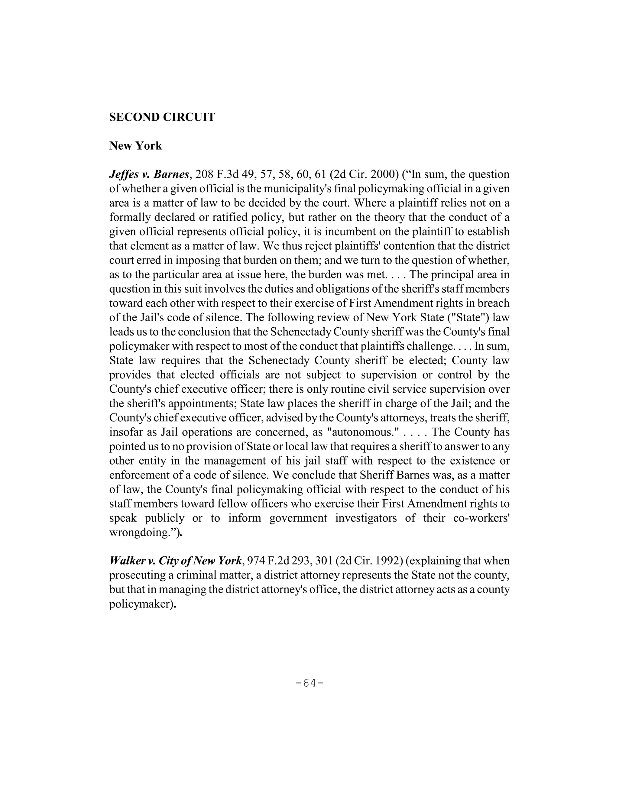 SECOND CIRCUIT

New York

Jeffes v. Barnes, 208 F.3d 49, 57, 58, 60, 61 (2d Cir. 2000) (“In sum, the question
of whether a given official is the municipality's final policymaking official in a given
area is a matter of law to be decided by the court. Where a plaintiff relies not on a
formally declared or ratified policy, but rather on the theory that the conduct of a
given official represents official policy, it is incumbent on the plaintiff to establish
that element as a matter of law. We thus reject plaintiffs' contention that the district
court erred in imposing that burden on them; and we turn to the question of whether,
as to the particular area at issue here, the burden was met. . . . The principal area in
question in this suit involves the duties and obligations of the sheriff's staff members
toward each other with respect to their exercise of First Amendment rights in breach
of the Jail's code of silence. The following review of New York State ("State") law
leads us to the conclusion that the Schenectady County sheriff was the County's final
policymaker with respect to most of the conduct that plaintiffs challenge. . . . In sum,
State law requires that the Schenectady County sheriff be elected; County law
provides that elected officials are not subject to supervision or control by the
County's chief executive officer; there is only routine civil service supervision over
the sheriff's appointments; State law places the sheriff in charge of the Jail; and the
County's chief executive officer, advised by the County's attorneys, treats the sheriff,
insofar as Jail operations are concerned, as "autonomous." . . . . The County has
pointed us to no provision of State or local law that requires a sheriff to answer to any
other entity in the management of his jail staff with respect to the existence or
enforcement of a code of silence. We conclude that Sheriff Barnes was, as a matter
of law, the County's final policymaking official with respect to the conduct of his
staff members toward fellow officers who exercise their First Amendment rights to
speak publicly or to inform government investigators of their co-workers'
wrongdoing.”).

Walker v. City of New York, 974 F.2d 293, 301 (2d Cir. 1992) (explaining that when
prosecuting a criminal matter, a district attorney represents the State not the county,
but that in managing the district attorney's office, the district attorney acts as a county
policymaker).




                                          -64-
 