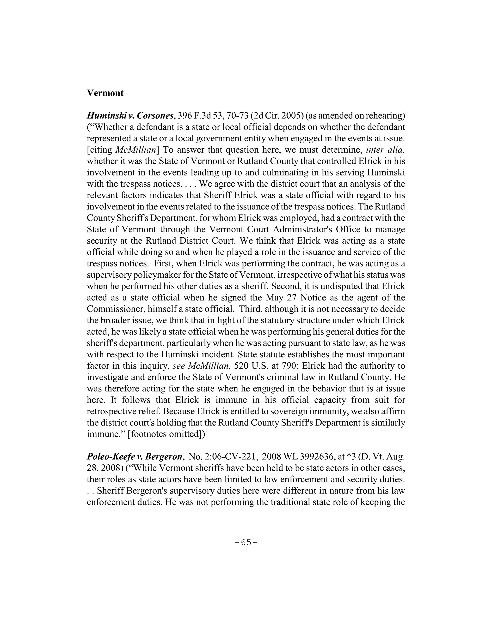 Vermont

Huminski v. Corsones, 396 F.3d 53, 70-73 (2d Cir. 2005) (as amended on rehearing)
(“Whether a defendant is a state or local official depends on whether the defendant
represented a state or a local government entity when engaged in the events at issue.
[citing McMillian] To answer that question here, we must determine, inter alia,
whether it was the State of Vermont or Rutland County that controlled Elrick in his
involvement in the events leading up to and culminating in his serving Huminski
with the trespass notices. . . . We agree with the district court that an analysis of the
relevant factors indicates that Sheriff Elrick was a state official with regard to his
involvement in the events related to the issuance of the trespass notices. The Rutland
County Sheriff's Department, for whom Elrick was employed, had a contract with the
State of Vermont through the Vermont Court Administrator's Office to manage
security at the Rutland District Court. We think that Elrick was acting as a state
official while doing so and when he played a role in the issuance and service of the
trespass notices. First, when Elrick was performing the contract, he was acting as a
supervisory policymaker for the State of Vermont, irrespective of what his status was
when he performed his other duties as a sheriff. Second, it is undisputed that Elrick
acted as a state official when he signed the May 27 Notice as the agent of the
Commissioner, himself a state official. Third, although it is not necessary to decide
the broader issue, we think that in light of the statutory structure under which Elrick
acted, he was likely a state official when he was performing his general duties for the
sheriff's department, particularly when he was acting pursuant to state law, as he was
with respect to the Huminski incident. State statute establishes the most important
factor in this inquiry, see McMillian, 520 U.S. at 790: Elrick had the authority to
investigate and enforce the State of Vermont's criminal law in Rutland County. He
was therefore acting for the state when he engaged in the behavior that is at issue
here. It follows that Elrick is immune in his official capacity from suit for
retrospective relief. Because Elrick is entitled to sovereign immunity, we also affirm
the district court's holding that the Rutland County Sheriff's Department is similarly
immune.” [footnotes omitted])

Poleo-Keefe v. Bergeron, No. 2:06-CV-221, 2008 WL 3992636, at *3 (D. Vt. Aug.
28, 2008) (“While Vermont sheriffs have been held to be state actors in other cases,
their roles as state actors have been limited to law enforcement and security duties.
. . Sheriff Bergeron's supervisory duties here were different in nature from his law
enforcement duties. He was not performing the traditional state role of keeping the



                                         -65-
 