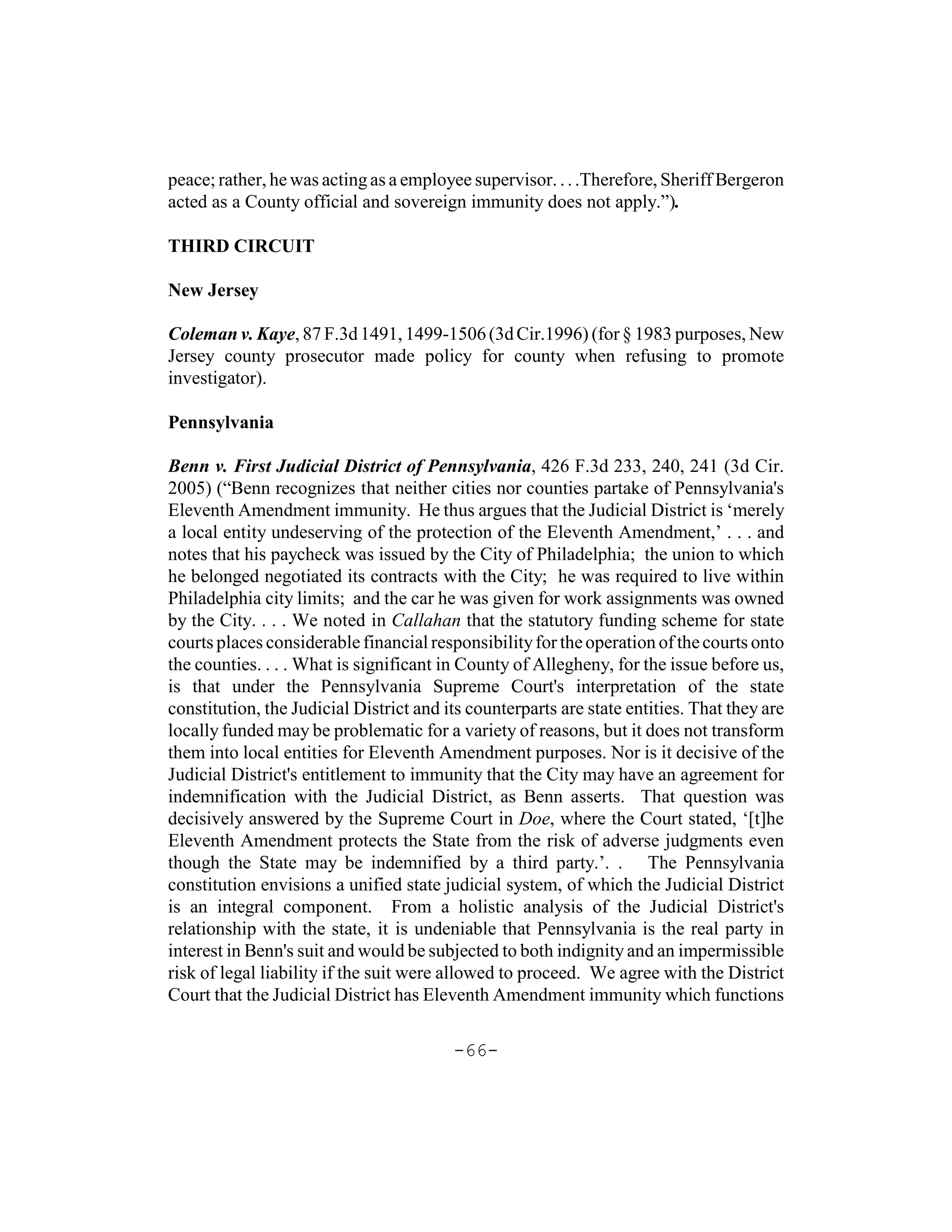 peace; rather, he was acting as a employee supervisor. . . .Therefore, Sheriff Bergeron
acted as a County official and sovereign immunity does not apply.”).

THIRD CIRCUIT

New Jersey

Coleman v. Kaye, 87 F.3d 1491, 1499-1506 (3d Cir.1996) (for § 1983 purposes, New
Jersey county prosecutor made policy for county when refusing to promote
investigator).

Pennsylvania

Benn v. First Judicial District of Pennsylvania, 426 F.3d 233, 240, 241 (3d Cir.
2005) (“Benn recognizes that neither cities nor counties partake of Pennsylvania's
Eleventh Amendment immunity. He thus argues that the Judicial District is ‘merely
a local entity undeserving of the protection of the Eleventh Amendment,’ . . . and
notes that his paycheck was issued by the City of Philadelphia; the union to which
he belonged negotiated its contracts with the City; he was required to live within
Philadelphia city limits; and the car he was given for work assignments was owned
by the City. . . . We noted in Callahan that the statutory funding scheme for state
courts places considerable financial responsibility for the operation of the courts onto
the counties. . . . What is significant in County of Allegheny, for the issue before us,
is that under the Pennsylvania Supreme Court's interpretation of the state
constitution, the Judicial District and its counterparts are state entities. That they are
locally funded may be problematic for a variety of reasons, but it does not transform
them into local entities for Eleventh Amendment purposes. Nor is it decisive of the
Judicial District's entitlement to immunity that the City may have an agreement for
indemnification with the Judicial District, as Benn asserts. That question was
decisively answered by the Supreme Court in Doe, where the Court stated, ‘[t]he
Eleventh Amendment protects the State from the risk of adverse judgments even
though the State may be indemnified by a third party.’. . The Pennsylvania
constitution envisions a unified state judicial system, of which the Judicial District
is an integral component. From a holistic analysis of the Judicial District's
relationship with the state, it is undeniable that Pennsylvania is the real party in
interest in Benn's suit and would be subjected to both indignity and an impermissible
risk of legal liability if the suit were allowed to proceed. We agree with the District
Court that the Judicial District has Eleventh Amendment immunity which functions

                                         -66-
 