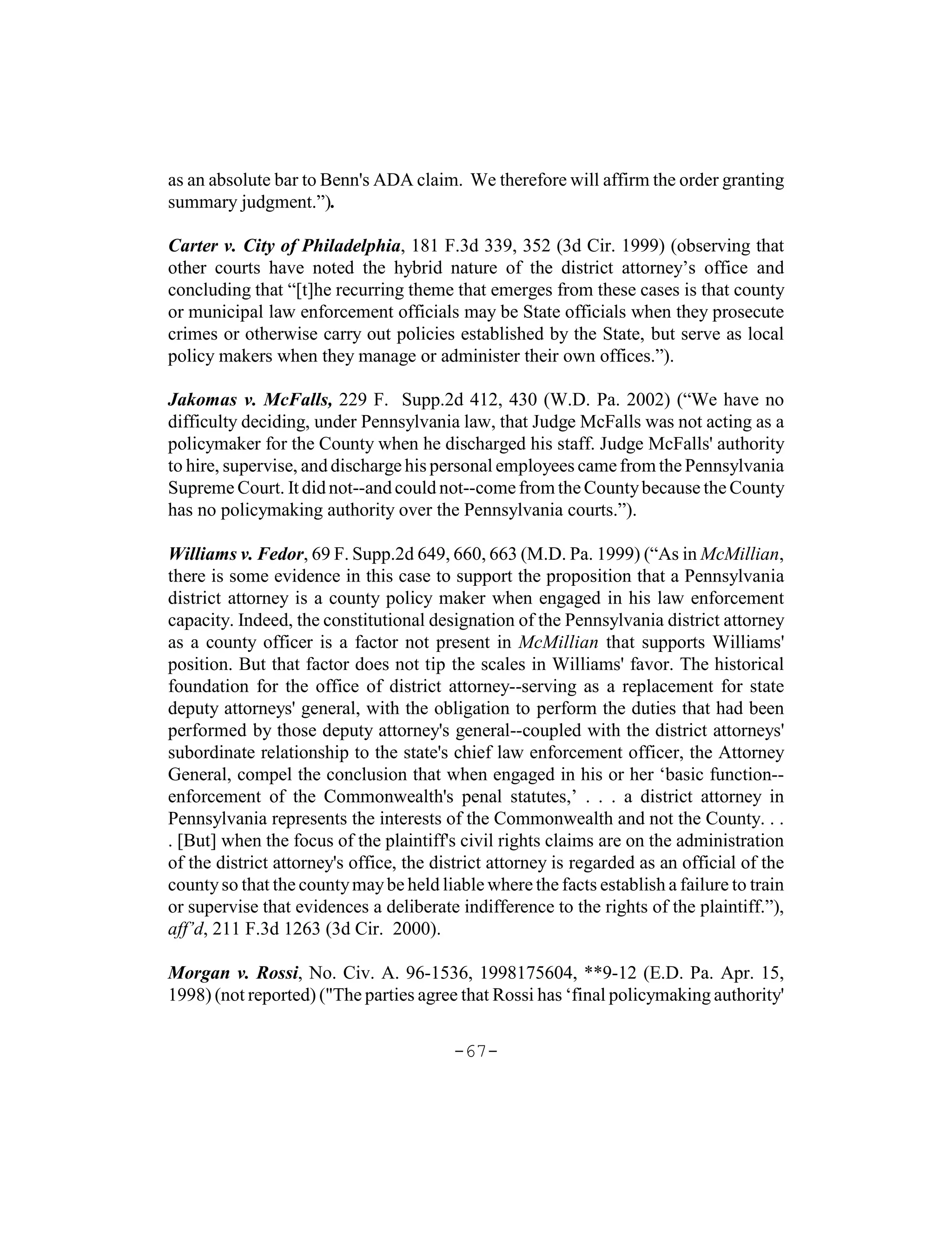 as an absolute bar to Benn's ADA claim. We therefore will affirm the order granting
summary judgment.”).

Carter v. City of Philadelphia, 181 F.3d 339, 352 (3d Cir. 1999) (observing that
other courts have noted the hybrid nature of the district attorney’s office and
concluding that “[t]he recurring theme that emerges from these cases is that county
or municipal law enforcement officials may be State officials when they prosecute
crimes or otherwise carry out policies established by the State, but serve as local
policy makers when they manage or administer their own offices.”).

Jakomas v. McFalls, 229 F. Supp.2d 412, 430 (W.D. Pa. 2002) (“We have no
difficulty deciding, under Pennsylvania law, that Judge McFalls was not acting as a
policymaker for the County when he discharged his staff. Judge McFalls' authority
to hire, supervise, and discharge his personal employees came from the Pennsylvania
Supreme Court. It did not--and could not--come from the County because the County
has no policymaking authority over the Pennsylvania courts.”).

Williams v. Fedor, 69 F. Supp.2d 649, 660, 663 (M.D. Pa. 1999) (“As in McMillian,
there is some evidence in this case to support the proposition that a Pennsylvania
district attorney is a county policy maker when engaged in his law enforcement
capacity. Indeed, the constitutional designation of the Pennsylvania district attorney
as a county officer is a factor not present in McMillian that supports Williams'
position. But that factor does not tip the scales in Williams' favor. The historical
foundation for the office of district attorney--serving as a replacement for state
deputy attorneys' general, with the obligation to perform the duties that had been
performed by those deputy attorney's general--coupled with the district attorneys'
subordinate relationship to the state's chief law enforcement officer, the Attorney
General, compel the conclusion that when engaged in his or her ‘basic function--
enforcement of the Commonwealth's penal statutes,’ . . . a district attorney in
Pennsylvania represents the interests of the Commonwealth and not the County. . .
. [But] when the focus of the plaintiff's civil rights claims are on the administration
of the district attorney's office, the district attorney is regarded as an official of the
county so that the county may be held liable where the facts establish a failure to train
or supervise that evidences a deliberate indifference to the rights of the plaintiff.”),
aff’d, 211 F.3d 1263 (3d Cir. 2000).

Morgan v. Rossi, No. Civ. A. 96-1536, 1998175604, **9-12 (E.D. Pa. Apr. 15,
1998) (not reported) ("The parties agree that Rossi has ‘final policymaking authority'


                                         -67-
 